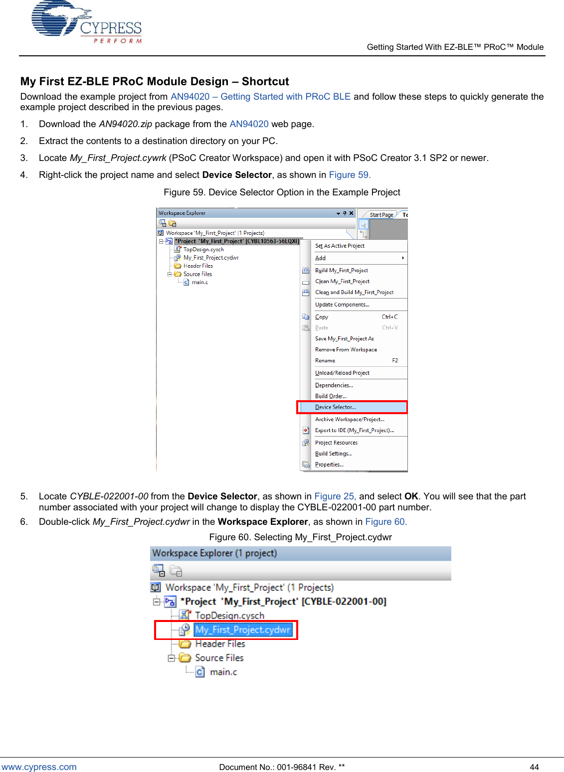   Getting Started With EZ-  www.cypress.com  Document No.: 001-96841 Rev. **  44 My First EZ-BLE PRoC Module Design – Shortcut Download the example project from AN94020  Getting Started with PRoC BLE and follow these steps to quickly generate the example project described in the previous pages.   1.  Download the AN94020.zip package from the AN94020 web page. 2.  Extract the contents to a destination directory on your PC. 3.  Locate My_First_Project.cywrk (PSoC Creator Workspace) and open it with PSoC Creator 3.1 SP2 or newer. 4.  Right-click the project name and select Device Selector, as shown in Figure 59. Figure 59. Device Selector Option in the Example Project   5.  Locate CYBLE-022001-00 from the Device Selector, as shown in Figure 25, and select OK. You will see that the part number associated with your project will change to display the CYBLE-022001-00 part number.   6.  Double-click My_First_Project.cydwr in the Workspace Explorer, as shown in Figure 60. Figure 60. Selecting My_First_Project.cydwr   