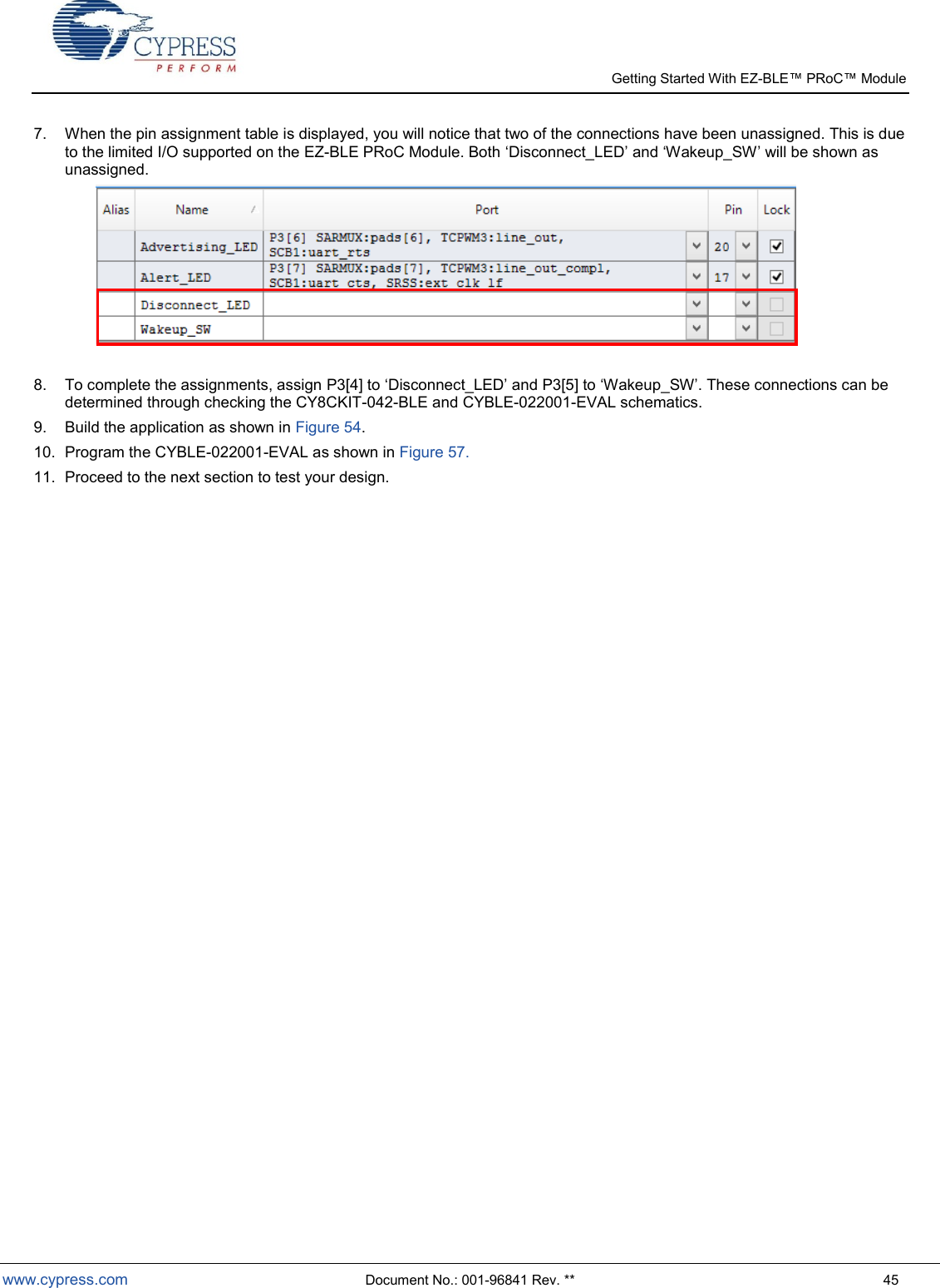   Getting Started With EZ-  www.cypress.com  Document No.: 001-96841 Rev. **  45 7.  When the pin assignment table is displayed, you will notice that two of the connections have been unassigned. This is due to the limited I/O supported on the EZ-BLE PRoC Module. Both Disconnect_LED and Wakeup_SW will be shown as unassigned.     8.  To complete the assignments, assign P3[4] to Disconnect_LED and P3[5] to Wakeup_SW. These connections can be determined through checking the CY8CKIT-042-BLE and CYBLE-022001-EVAL schematics. 9.  Build the application as shown in Figure 54. 10.  Program the CYBLE-022001-EVAL as shown in Figure 57. 11.  Proceed to the next section to test your design.                            