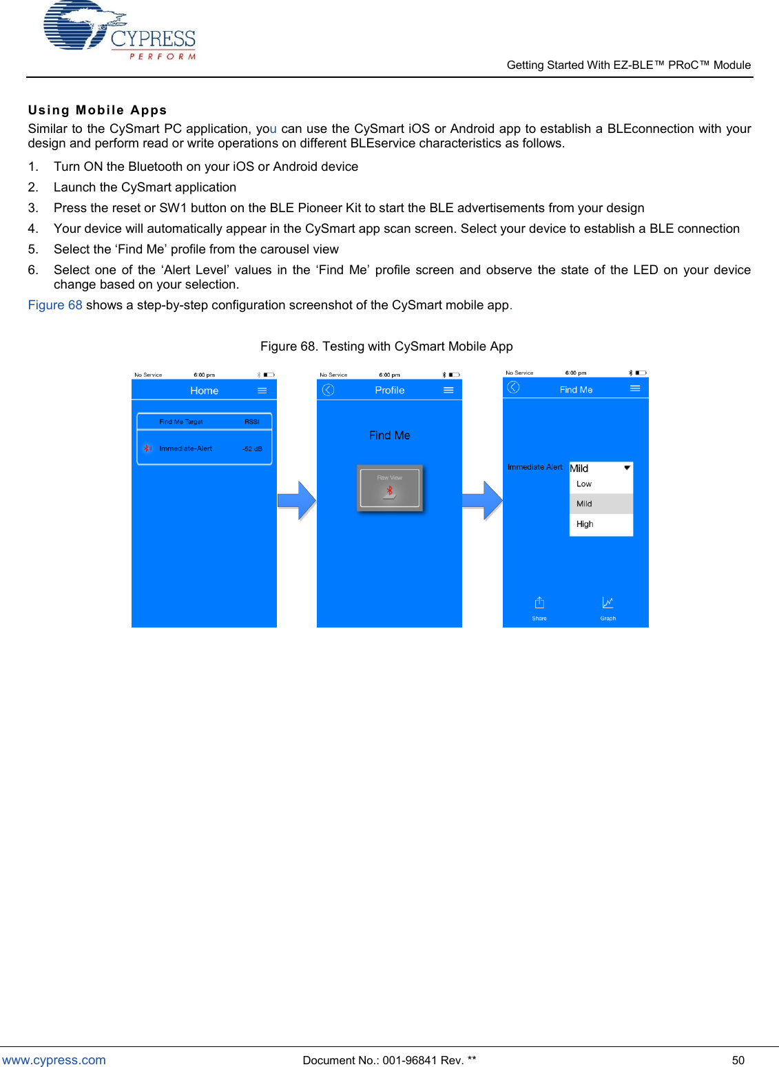   Getting Started With EZ-  www.cypress.com  Document No.: 001-96841 Rev. **  50 Usi ng   Mo bi le   A pp s  Similar to the CySmart PC application, you can use the CySmart iOS or Android app to establish a BLEconnection with your design and perform read or write operations on different BLEservice characteristics as follows. 1.  Turn ON the Bluetooth on your iOS or Android device 2.  Launch the CySmart application 3.  Press the reset or SW1 button on the BLE Pioneer Kit to start the BLE advertisements from your design 4.  Your device will automatically appear in the CySmart app scan screen. Select your device to establish a BLE connection 5.  Select the Find Me profile from the carousel view 6.  Select  one  of  the  Alert Level  values  in  the  Find  Me  profile  screen  and  observe  the  state  of  the  LED  on  your  device change based on your selection. Figure 68 shows a step-by-step configuration screenshot of the CySmart mobile app.  Figure 68. Testing with CySmart Mobile App     