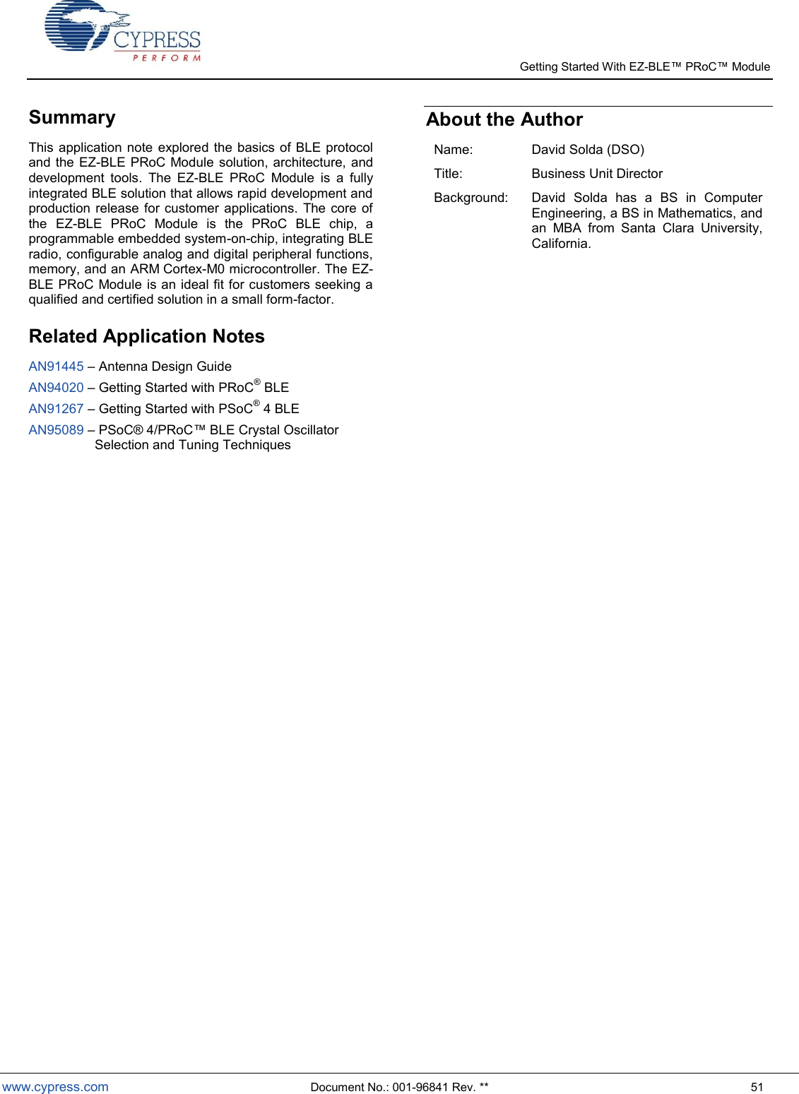   Getting Started With EZ-  www.cypress.com  Document No.: 001-96841 Rev. **  51 Summary This application note  explored the basics of BLE protocol and the EZ-BLE PRoC Module  solution, architecture, and development  tools.  The  EZ-BLE  PRoC  Module  is  a  fully integrated BLE solution that allows rapid development and production release  for  customer applications. The core of the  EZ-BLE  PRoC  Module  is  the  PRoC  BLE  chip,  a programmable embedded system-on-chip, integrating BLE radio, configurable analog and digital peripheral functions, memory, and an ARM Cortex-M0 microcontroller. The EZ-BLE PRoC Module is an ideal fit for customers seeking a qualified and certified solution in a small form-factor.  Related Application Notes AN91445  Antenna Design Guide AN94020  Getting Started with PRoC® BLE AN91267  Getting Started with PSoC® 4 BLE AN95089             Selection and Tuning Techniques  About the Author  Name: David Solda (DSO) Title: Business Unit Director Background: David  Solda  has  a  BS  in  Computer Engineering, a BS in Mathematics, and an  MBA  from  Santa  Clara  University, California.                  