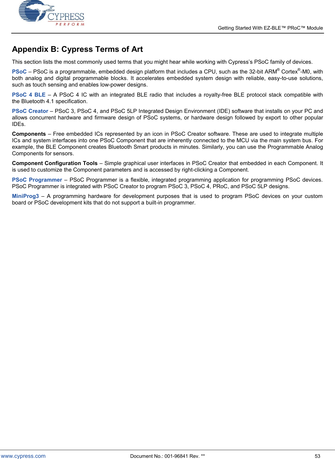   Getting Started With EZ-  www.cypress.com  Document No.: 001-96841 Rev. **  53 Appendix B: Cypress Terms of Art This section lists the most commonly us PSoC  PSoC is a programmable, embedded design platform that includes a CPU, such as the 32-bit ARM® Cortex®-M0, with both  analog  and  digital  programmable  blocks.  It  accelerates  embedded  system  design  with  reliable,  easy-to-use  solutions, such as touch sensing and enables low-power designs. PSoC  4  BLE   A  PSoC  4  IC  with  an  integrated  BLE  radio  that  includes  a  royalty-free  BLE  protocol  stack  compatible  with  the Bluetooth 4.1 specification. PSoC Creator  PSoC 3, PSoC 4, and PSoC 5LP Integrated Design Environment (IDE) software that installs on your PC and allows concurrent  hardware and  firmware design  of  PSoC systems,  or hardware design followed  by  export to  other popular IDEs. Components  Free embedded ICs represented by an icon in PSoC Creator software. These are used to integrate multiple ICs and system interfaces into one PSoC Component that are inherently connected to the MCU via the main system bus. For example, the BLE Component creates Bluetooth Smart products in minutes. Similarly, you can use the Programmable Analog Components for sensors. Component Configuration Tools  Simple graphical user interfaces in PSoC Creator that embedded in each Component. It is used to customize the Component parameters and is accessed by right-clicking a Component. PSoC  Programmer  PSoC Programmer  is  a  flexible,  integrated  programming  application  for  programming  PSoC  devices. PSoC Programmer is integrated with PSoC Creator to program PSoC 3, PSoC 4, PRoC, and PSoC 5LP designs. MiniProg3   A  programming  hardware  for  development  purposes  that  is  used  to  program  PSoC  devices  on  your  custom board or PSoC development kits that do not support a built-in programmer. 