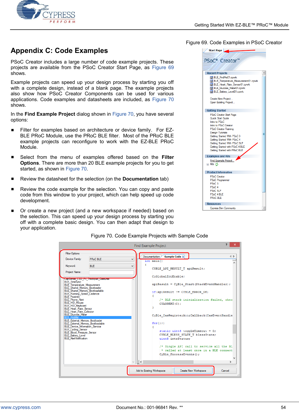   Getting Started With EZ-  www.cypress.com  Document No.: 001-96841 Rev. **  54 Appendix C: Code Examples PSoC Creator includes a large number of code example projects. These projects  are  available  from  the  PSoC  Creator  Start  Page,  as  Figure  69 shows. Example  projects  can  speed  up  your  design  process  by  starting  you  off with  a  complete  design,  instead  of  a  blank  page.  The  example  projects also  show  how  PSoC  Creator  Components  can  be  used  for  various applications.  Code  examples  and datasheets  are  included,  as  Figure  70 shows. In the Find Example Project dialog shown in Figure 70, you have several options:  Filter  for  examples  based  on architecture or  device  family.    For EZ-BLE PRoC Module, use the PRoC BLE filter.  Most of the PRoC BLE example  projects  can  reconfigure  to  work  with  the  EZ-BLE  PRoC Module.   Select  from  the  menu  of  examples  offered  based  on  the  Filter Options. There are more than 20 BLE example projects for you to get started, as shown in Figure 70.  Review the datasheet for the selection (on the Documentation tab)  Review the code example for the selection. You can copy and paste code from this window to your project, which can help speed up code development.  Or create a new project (and a new workspace if needed) based on the selection. This can speed up your design process by starting you off with  a  complete basic design.  You  can then  adapt that design  to your application. Figure 69. Code Examples in PSoC Creator  Figure 70. Code Example Projects with Sample Code    