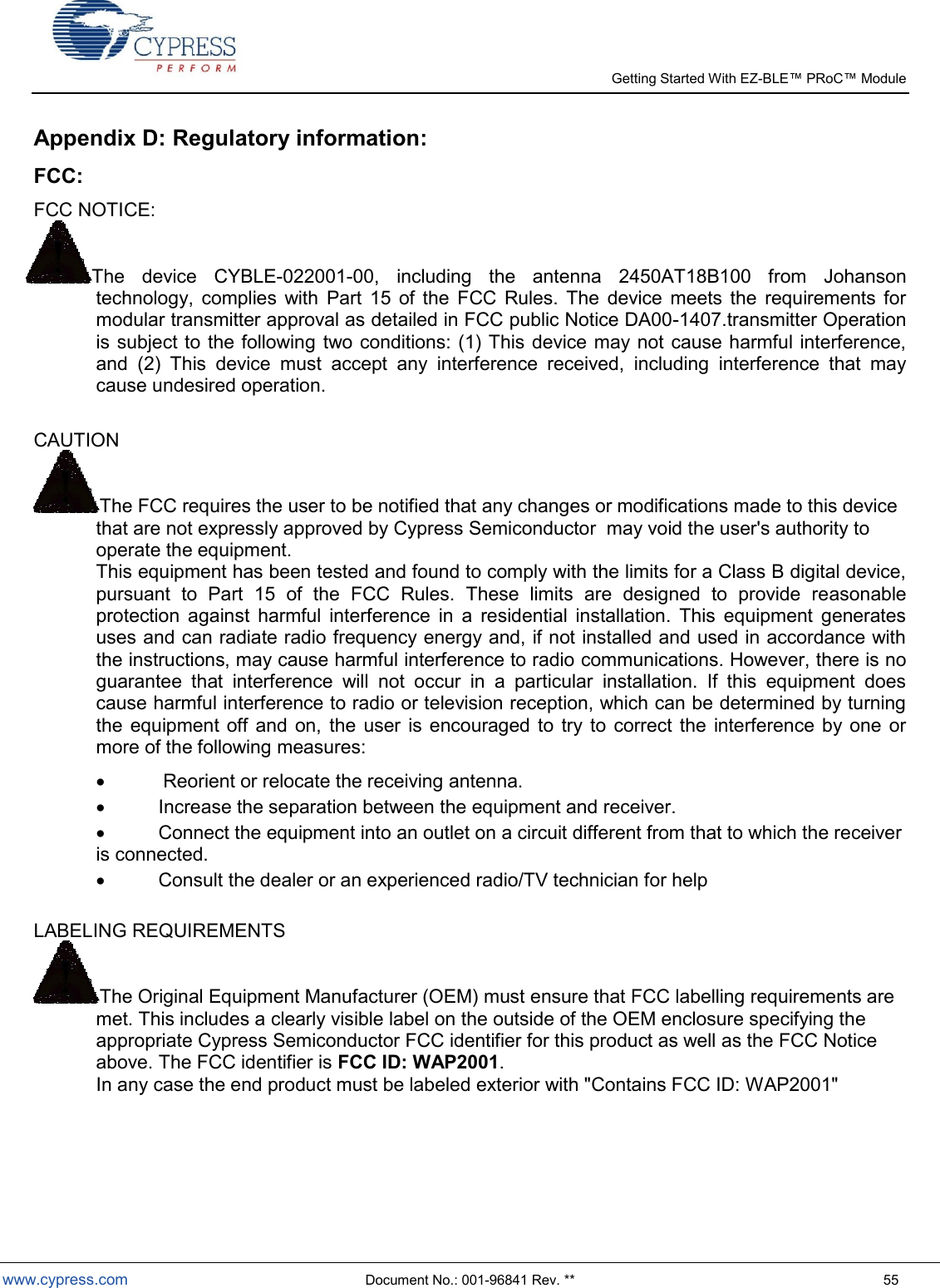   Getting Started With EZ-  www.cypress.com  Document No.: 001-96841 Rev. **  55 Appendix D: Regulatory information: FCC: FCC NOTICE: The  device  CYBLE-022001-00,  including  the  antenna  2450AT18B100  from  Johanson technology,  complies  with  Part  15  of  the  FCC  Rules.  The  device  meets  the  requirements  for modular transmitter approval as detailed in FCC public Notice DA00-1407.transmitter Operation is subject to the following two conditions: (1) This device may not cause harmful interference, and  (2)  This  device  must  accept  any  interference  received,  including  interference  that  may cause undesired operation.  CAUTION  The FCC requires the user to be notified that any changes or modifications made to this device that are not expressly approved by Cypress Semiconductor  may void the user&apos;s authority to operate the equipment.  This equipment has been tested and found to comply with the limits for a Class B digital device, pursuant  to  Part  15  of  the  FCC  Rules.  These  limits  are  designed  to  provide  reasonable protection  against  harmful  interference  in  a  residential  installation.  This  equipment  generates uses and can radiate radio frequency energy and, if not installed and used in accordance with the instructions, may cause harmful interference to radio communications. However, there is no guarantee  that  interference  will  not  occur  in  a  particular  installation.  If  this  equipment  does cause harmful interference to radio or television reception, which can be determined by turning the  equipment  off  and  on,  the  user is  encouraged to  try to  correct  the interference by  one  or more of the following measures:  Reorient or relocate the receiving antenna.    Increase the separation between the equipment and receiver.    Connect the equipment into an outlet on a circuit different from that to which the receiver is connected.    Consult the dealer or an experienced radio/TV technician for help   LABELING REQUIREMENTS  The Original Equipment Manufacturer (OEM) must ensure that FCC labelling requirements are met. This includes a clearly visible label on the outside of the OEM enclosure specifying the appropriate Cypress Semiconductor FCC identifier for this product as well as the FCC Notice above. The FCC identifier is FCC ID: WAP2001.  In any case the end product must be labeled exterior with &quot;Contains FCC ID: WAP2001&quot;     