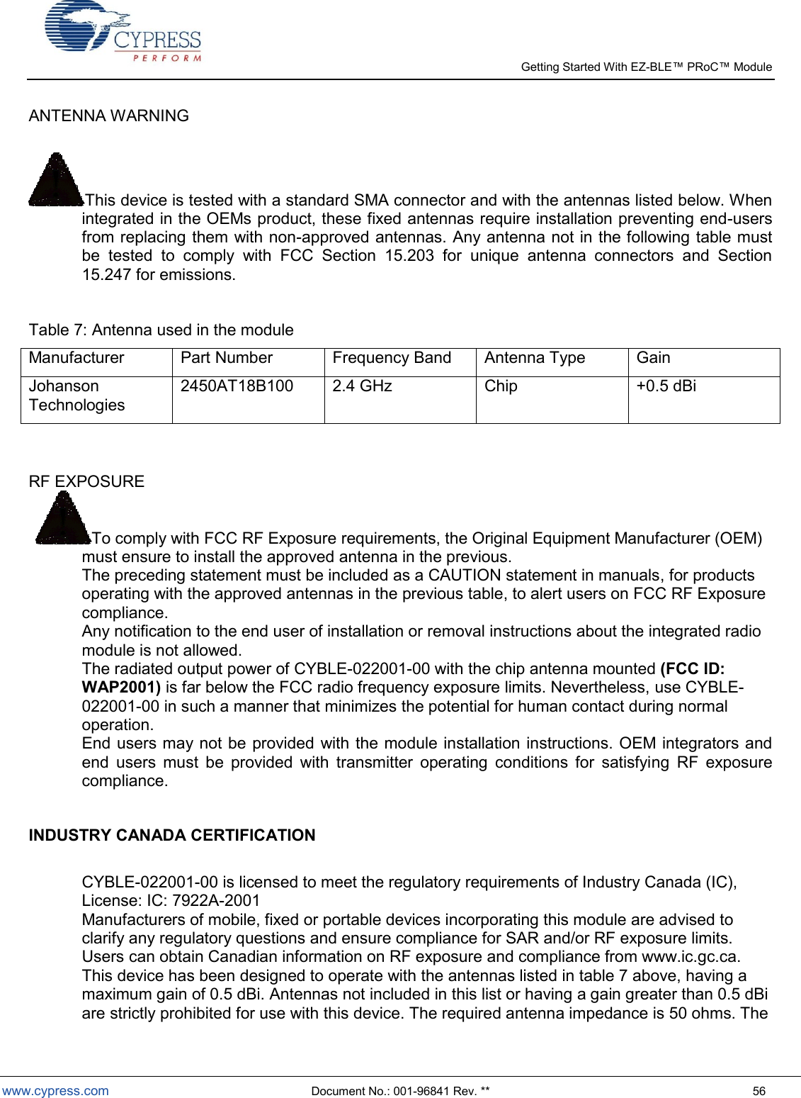   Getting Started With EZ-  www.cypress.com  Document No.: 001-96841 Rev. **  56 ANTENNA WARNING   This device is tested with a standard SMA connector and with the antennas listed below. When integrated in the OEMs product, these fixed antennas require installation preventing end-users from replacing them with non-approved antennas. Any antenna not in the following table must be  tested  to  comply  with  FCC  Section  15.203  for  unique  antenna  connectors  and  Section 15.247 for emissions.  Table 7: Antenna used in the module Manufacturer Part Number Frequency Band Antenna Type Gain Johanson Technologies 2450AT18B100 2.4 GHz Chip +0.5 dBi   RF EXPOSURE  To comply with FCC RF Exposure requirements, the Original Equipment Manufacturer (OEM) must ensure to install the approved antenna in the previous. The preceding statement must be included as a CAUTION statement in manuals, for products operating with the approved antennas in the previous table, to alert users on FCC RF Exposure compliance.  Any notification to the end user of installation or removal instructions about the integrated radio module is not allowed.  The radiated output power of CYBLE-022001-00 with the chip antenna mounted (FCC ID: WAP2001) is far below the FCC radio frequency exposure limits. Nevertheless, use CYBLE-022001-00 in such a manner that minimizes the potential for human contact during normal operation.  End users may not be provided with the module installation instructions. OEM integrators and end  users  must  be  provided  with  transmitter  operating  conditions  for  satisfying  RF  exposure compliance.  INDUSTRY CANADA CERTIFICATION  CYBLE-022001-00 is licensed to meet the regulatory requirements of Industry Canada (IC),  License: IC: 7922A-2001 Manufacturers of mobile, fixed or portable devices incorporating this module are advised to clarify any regulatory questions and ensure compliance for SAR and/or RF exposure limits. Users can obtain Canadian information on RF exposure and compliance from www.ic.gc.ca.  This device has been designed to operate with the antennas listed in table 7 above, having a maximum gain of 0.5 dBi. Antennas not included in this list or having a gain greater than 0.5 dBi are strictly prohibited for use with this device. The required antenna impedance is 50 ohms. The 