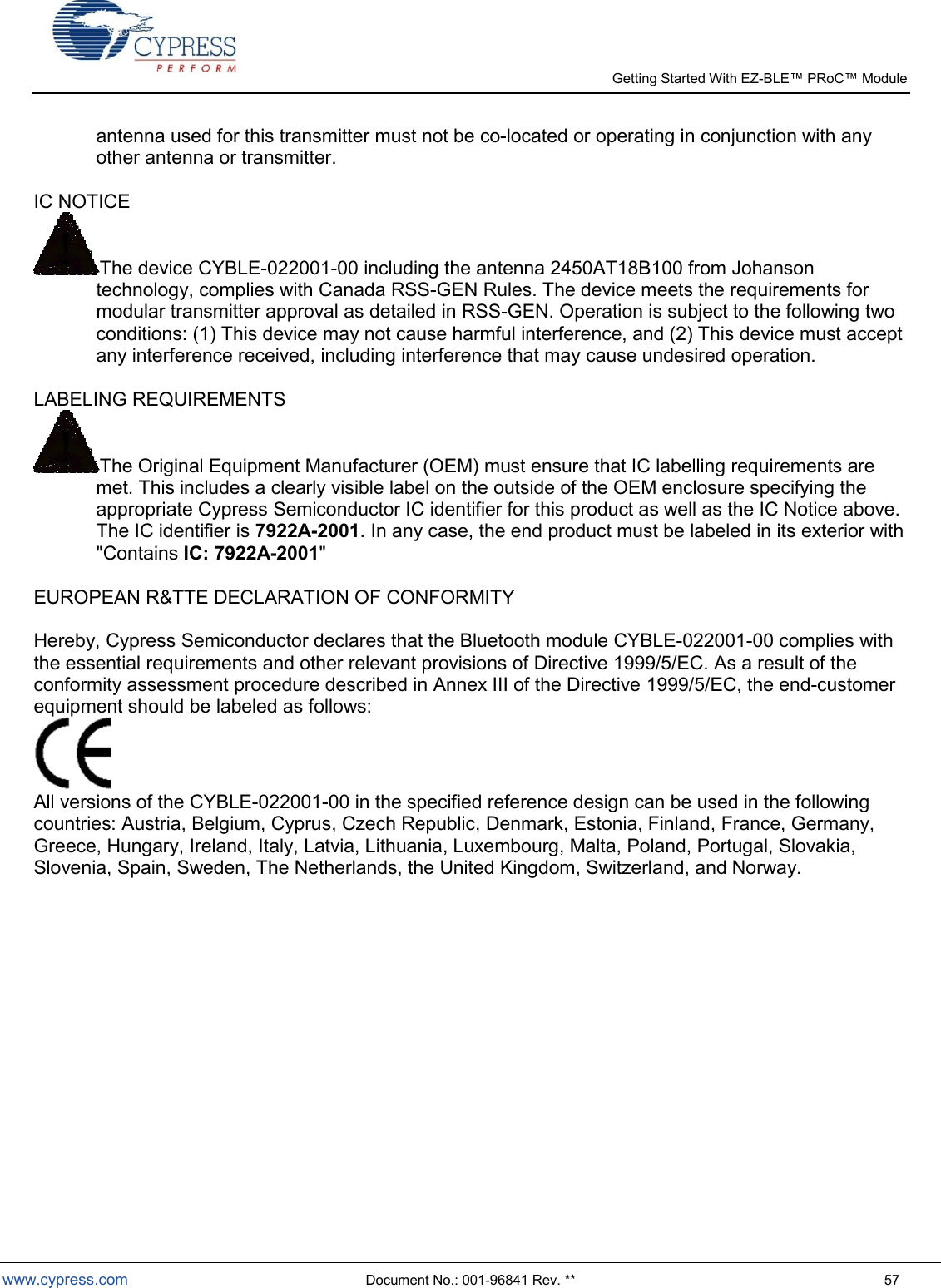   Getting Started With EZ-  www.cypress.com  Document No.: 001-96841 Rev. **  57 antenna used for this transmitter must not be co-located or operating in conjunction with any other antenna or transmitter.   IC NOTICE  The device CYBLE-022001-00 including the antenna 2450AT18B100 from Johanson technology, complies with Canada RSS-GEN Rules. The device meets the requirements for modular transmitter approval as detailed in RSS-GEN. Operation is subject to the following two conditions: (1) This device may not cause harmful interference, and (2) This device must accept any interference received, including interference that may cause undesired operation.  LABELING REQUIREMENTS  The Original Equipment Manufacturer (OEM) must ensure that IC labelling requirements are met. This includes a clearly visible label on the outside of the OEM enclosure specifying the appropriate Cypress Semiconductor IC identifier for this product as well as the IC Notice above. The IC identifier is 7922A-2001. In any case, the end product must be labeled in its exterior with &quot;Contains IC: 7922A-2001&quot;  EUROPEAN R&amp;TTE DECLARATION OF CONFORMITY   Hereby, Cypress Semiconductor declares that the Bluetooth module CYBLE-022001-00 complies with the essential requirements and other relevant provisions of Directive 1999/5/EC. As a result of the conformity assessment procedure described in Annex III of the Directive 1999/5/EC, the end-customer equipment should be labeled as follows:   All versions of the CYBLE-022001-00 in the specified reference design can be used in the following countries: Austria, Belgium, Cyprus, Czech Republic, Denmark, Estonia, Finland, France, Germany, Greece, Hungary, Ireland, Italy, Latvia, Lithuania, Luxembourg, Malta, Poland, Portugal, Slovakia, Slovenia, Spain, Sweden, The Netherlands, the United Kingdom, Switzerland, and Norway. 