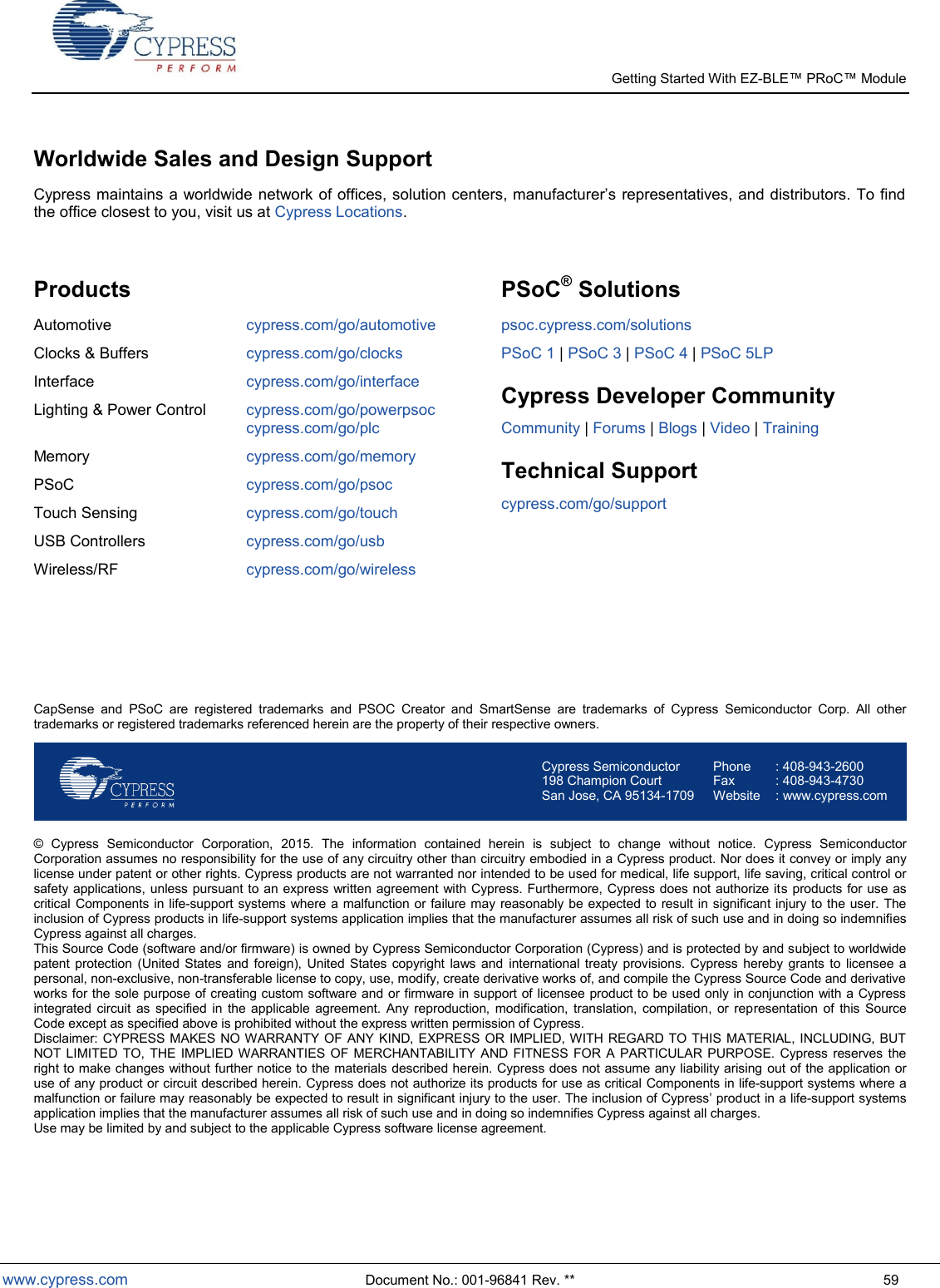   Getting Started With EZ-  www.cypress.com  Document No.: 001-96841 Rev. **  59 Worldwide Sales and Design Support  the office closest to you, visit us at Cypress Locations.  Products Automotive cypress.com/go/automotive Clocks &amp; Buffers cypress.com/go/clocks Interface cypress.com/go/interface Lighting &amp; Power Control cypress.com/go/powerpsoc cypress.com/go/plc Memory  cypress.com/go/memory PSoC cypress.com/go/psoc Touch Sensing cypress.com/go/touch USB Controllers cypress.com/go/usb Wireless/RF cypress.com/go/wireless  PSoC® Solutions psoc.cypress.com/solutions PSoC 1 | PSoC 3 | PSoC 4 | PSoC 5LP Cypress Developer Community Community | Forums | Blogs | Video | Training Technical Support cypress.com/go/support     CapSense  and  PSoC  are  registered  trademarks  and  PSOC  Creator  and  SmartSense  are  trademarks  of  Cypress  Semiconductor  Corp.  All  other trademarks or registered trademarks referenced herein are the property of their respective owners.  Cypress Semiconductor 198 Champion Court San Jose, CA 95134-1709 Phone  : 408-943-2600 Fax  : 408-943-4730 Website  : www.cypress.com  ©  Cypress  Semiconductor  Corporation,  2015.  The  information  contained  herein  is  subject  to  change  without  notice.  Cypress  Semiconductor Corporation assumes no responsibility for the use of any circuitry other than circuitry embodied in a Cypress product. Nor does it convey or imply any license under patent or other rights. Cypress products are not warranted nor intended to be used for medical, life support, life saving, critical control or safety applications, unless pursuant to an express written agreement with Cypress. Furthermore, Cypress does not authorize its products for use as critical Components in life-support systems where a malfunction or failure may  reasonably be expected to result in significant injury to the user. The inclusion of Cypress products in life-support systems application implies that the manufacturer assumes all risk of such use and in doing so indemnifies Cypress against all charges. This Source Code (software and/or firmware) is owned by Cypress Semiconductor Corporation (Cypress) and is protected by and subject to worldwide patent protection  (United  States  and foreign),  United States  copyright  laws  and  international treaty  provisions.  Cypress  hereby  grants to  licensee a personal, non-exclusive, non-transferable license to copy, use, modify, create derivative works of, and compile the Cypress Source Code and derivative works for the sole purpose of creating custom software and or firmware in support of licensee product to be used only in conjunction with a Cypress integrated circuit  as  specified  in  the  applicable  agreement. Any  reproduction,  modification,  translation,  compilation,  or  representation  of  this  Source Code except as specified above is prohibited without the express written permission of Cypress. Disclaimer: CYPRESS MAKES NO WARRANTY OF ANY KIND, EXPRESS OR IMPLIED, WITH REGARD TO THIS MATERIAL, INCLUDING, BUT NOT LIMITED  TO,  THE IMPLIED WARRANTIES OF  MERCHANTABILITY AND  FITNESS FOR  A  PARTICULAR PURPOSE.  Cypress reserves the right to make changes without further notice to the materials described herein. Cypress does not assume any liability arising out of the application or use of any product or circuit described herein. Cypress does not authorize its products for use as critical Components in life-support systems where a uct in a life-support systems application implies that the manufacturer assumes all risk of such use and in doing so indemnifies Cypress against all charges.  Use may be limited by and subject to the applicable Cypress software license agreement. 