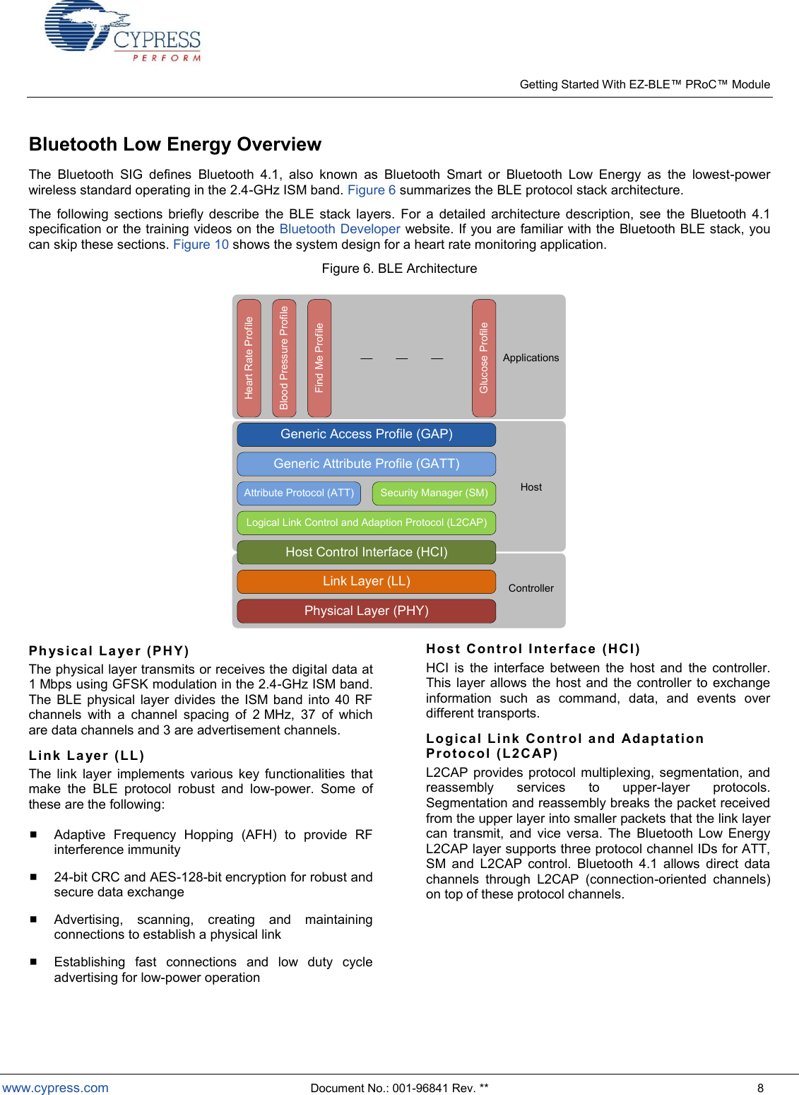    Getting Started With EZ- Module  www.cypress.com  Document No.: 001-96841 Rev. **  8 Bluetooth Low Energy Overview The  Bluetooth  SIG  defines  Bluetooth  4.1,  also  known  as  Bluetooth  Smart  or  Bluetooth  Low  Energy  as  the  lowest-power wireless standard operating in the 2.4-GHz ISM band. Figure 6 summarizes the BLE protocol stack architecture.  The  following  sections  briefly  describe  the  BLE  stack  layers.  For  a  detailed  architecture  description,  see  the  Bluetooth  4.1 specification or the training videos on the Bluetooth Developer website. If you are familiar with the Bluetooth BLE stack, you can skip these sections. Figure 10 shows the system design for a heart rate monitoring application. Figure 6. BLE Architecture Physical Layer (PHY)Link Layer (LL)Host Control Interface (HCI)Logical Link Control and Adaption Protocol (L2CAP)Attribute Protocol (ATT) Security Manager (SM)Generic Attribute Profile (GATT)Generic Access Profile (GAP)Heart Rate ProfileBlood Pressure ProfileFind Me ProfileGlucose ProfileControllerHostApplications Phys i cal  La ye r  (P H Y) The physical layer transmits or receives the digital data at 1 Mbps using GFSK modulation in the 2.4-GHz ISM band. The  BLE  physical  layer  divides  the  ISM band into  40  RF channels  with  a  channel  spacing  of  2 MHz,  37  of  which are data channels and 3 are advertisement channels. Link  La ye r (LL) The  link  layer  implements  various  key  functionalities  that make  the  BLE  protocol  robust  and  low-power.  Some  of these are the following:  Adaptive  Frequency  Hopping  (AFH)  to  provide  RF interference immunity  24-bit CRC and AES-128-bit encryption for robust and secure data exchange  Advertising,  scanning,  creating  and  maintaining connections to establish a physical link  Establishing  fast  connections  and  low  duty  cycle advertising for low-power operation  Hos t Co ntr ol  I nte r fac e (HCI )  HCI  is  the  interface  between  the  host  and  the  controller. This  layer allows  the host and  the controller to  exchange information  such  as  command,  data,  and  events  over different transports. Log ica l Li nk Cont r ol  a nd  Ada p tat ion  Pro toc o l ( L 2CAP) L2CAP  provides protocol multiplexing, segmentation, and reassembly  services  to  upper-layer  protocols. Segmentation and reassembly breaks the packet received from the upper layer into smaller packets that the link layer can  transmit,  and  vice  versa.  The  Bluetooth  Low  Energy L2CAP layer supports three protocol channel IDs for ATT, SM  and  L2CAP  control.  Bluetooth  4.1  allows  direct  data channels  through  L2CAP  (connection-oriented  channels) on top of these protocol channels. 