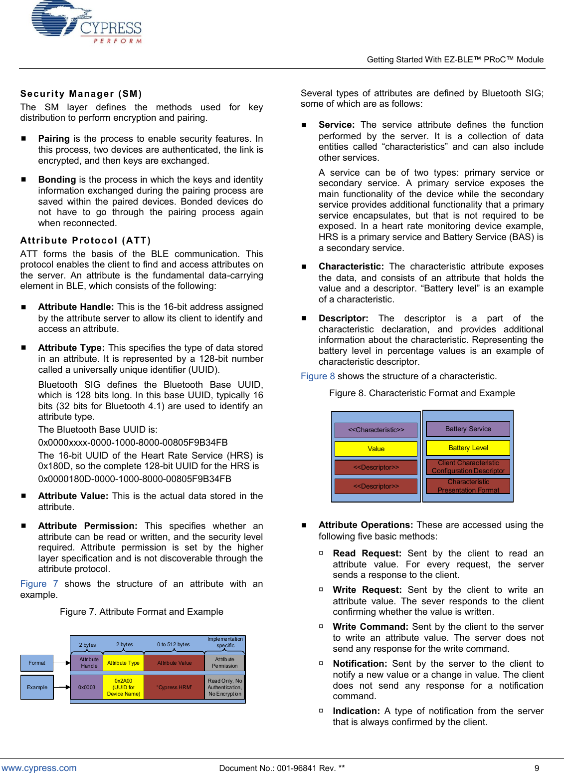    Getting Started With EZ- Module  www.cypress.com  Document No.: 001-96841 Rev. **  9 Sec uri t y  Man a ger  (SM )  The  SM  layer  defines  the  methods  used  for  key distribution to perform encryption and pairing.  Pairing is the  process to enable security features. In this process, two devices are authenticated, the link is encrypted, and then keys are exchanged.  Bonding is the process in which the keys and identity information exchanged during the pairing process are saved  within  the  paired  devices.  Bonded  devices  do not  have  to  go  through  the  pairing  process  again when reconnected. Att rib ute   P rot oco l   (AT T ) ATT  forms  the  basis  of  the  BLE  communication.  This protocol enables the client to find and access attributes on the  server.  An  attribute  is  the  fundamental  data-carrying element in BLE, which consists of the following:   Attribute Handle: This is the 16-bit address assigned by the attribute server to allow its client to identify and access an attribute.  Attribute Type: This specifies the type of data stored in  an  attribute.  It  is represented by  a 128-bit number called a universally unique identifier (UUID).  Bluetooth  SIG  defines  the  Bluetooth  Base  UUID, which is 128 bits long. In this base UUID, typically 16 bits (32 bits for  Bluetooth 4.1) are used to identify an attribute type.  The Bluetooth Base UUID is: 0x0000xxxx-0000-1000-8000-00805F9B34FB The  16-bit  UUID  of  the  Heart  Rate  Service  (HRS)  is 0x180D, so the complete 128-bit UUID for the HRS is 0x0000180D-0000-1000-8000-00805F9B34FB  Attribute Value: This is the actual data stored in the attribute.  Attribute  Permission:  This  specifies  whether  an attribute can be read or written, and the security level required.  Attribute  permission  is  set  by  the  higher  layer specification and is not discoverable through the attribute protocol. Figure  7  shows  the  structure  of  an  attribute  with  an example. Figure 7. Attribute Format and Example Attribute Handle Attribute Type At tribute Value Attribute Permission2 bytes 2  bytes 0  to 512 bytesImplementation specific0x00030x2A00 (UUID for Device  Name)Read O nly, No Authentication, No EncryptionExampleFormat Several  types  of  attributes  are  defined  by  Bluetooth  SIG; some of which are as follows:  Service:  The  service  attribute  defines  the  function performed  by  the  server.  It  is  a  collection  of  data   s and  can  also  include other services.  A  service  can  be  of  two  types:  primary  service  or secondary  service.  A  primary  service  exposes  the main  functionality  of  the  device  while  the  secondary service provides additional functionality that a primary service  encapsulates,  but  that  is  not  required  to  be exposed.  In  a  heart  rate  monitoring  device  example, HRS is a primary service and Battery Service (BAS) is a secondary service.  Characteristic:  The  characteristic  attribute  exposes the  data,  and  consists  of  an  attribute  that  holds  the      l   of a characteristic.  Descriptor:  The  descriptor  is  a  part  of  the characteristic  declaration,  and  provides  additional information about the characteristic. Representing the battery  level  in  percentage  values  is  an  example  of characteristic descriptor. Figure 8 shows the structure of a characteristic. Figure 8. Characteristic Format and Example &lt;&lt;Characteristic&gt;&gt;Value&lt;&lt;Descriptor&gt;&gt;&lt;&lt;Descriptor&gt;&gt;Battery ServiceBattery LevelClient Characteristic Configuration DescriptorCharacteristic Presentation Format  Attribute Operations: These are accessed using the following five basic methods:  Read  Request:  Sent  by  the  client  to  read  an attribute  value.  For  every  request,  the  server sends a response to the client.  Write  Request:  Sent  by  the  client  to  write  an attribute  value.  The  sever  responds  to  the  client confirming whether the value is written.  Write Command: Sent  by the client to the server to  write  an  attribute  value.  The  server  does  not send any response for the write command.  Notification:  Sent  by  the  server  to  the  client  to notify a new value or a change in value. The client does  not  send  any  response  for  a  notification command.  Indication:  A  type  of  notification  from  the  server that is always confirmed by the client. 