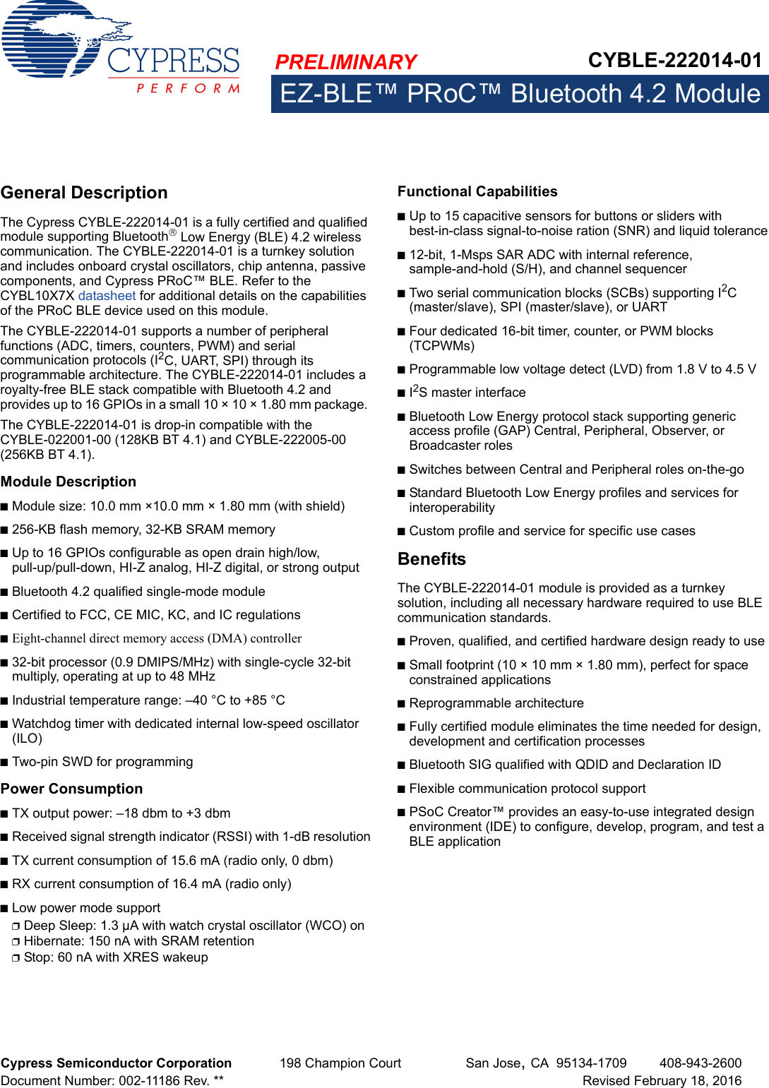 PRELIMINARY CYBLE-222014-01EZ-BLE™ PRoC™ Bluetooth 4.2 ModuleCypress Semiconductor Corporation 198 Champion Court San Jose,CA 95134-1709 408-943-2600Document Number: 002-11186 Rev. ** Revised February 18, 2016EZ-BLE™ PRoC™ Bl uetooth 4.2 Mo duleGeneral DescriptionThe Cypress CYBLE-222014-01 is a fully certified and qualified module supporting Bluetooth Low Energy (BLE) 4.2 wireless communication. The CYBLE-222014-01 is a turnkey solution and includes onboard crystal oscillators, chip antenna, passive components, and Cypress PRoC™ BLE. Refer to the CYBL10X7X datasheet for additional details on the capabilities of the PRoC BLE device used on this module.The CYBLE-222014-01 supports a number of peripheral functions (ADC, timers, counters, PWM) and serial communication protocols (I2C, UART, SPI) through its programmable architecture. The CYBLE-222014-01 includes a royalty-free BLE stack compatible with Bluetooth 4.2 and provides up to 16 GPIOs in a small 10 × 10 × 1.80 mm package. The CYBLE-222014-01 is drop-in compatible with the CYBLE-022001-00 (128KB BT 4.1) and CYBLE-222005-00 (256KB BT 4.1).Module Description■Module size: 10.0 mm ×10.0 mm × 1.80 mm (with shield)■256-KB flash memory, 32-KB SRAM memory■Up to 16 GPIOs configurable as open drain high/low, pull-up/pull-down, HI-Z analog, HI-Z digital, or strong output■Bluetooth 4.2 qualified single-mode module■Certified to FCC, CE MIC, KC, and IC regulations■Eight-channel direct memory access (DMA) controller■32-bit processor (0.9 DMIPS/MHz) with single-cycle 32-bit multiply, operating at up to 48 MHz■Industrial temperature range: –40 °C to +85 °C■Watchdog timer with dedicated internal low-speed oscillator (ILO)■Two-pin SWD for programmingPower Consumption■TX output power: –18 dbm to +3 dbm■Received signal strength indicator (RSSI) with 1-dB resolution■TX current consumption of 15.6 mA (radio only, 0 dbm)■RX current consumption of 16.4 mA (radio only)■Low power mode support❐Deep Sleep: 1.3 µA with watch crystal oscillator (WCO) on❐Hibernate: 150 nA with SRAM retention❐Stop: 60 nA with XRES wakeupFunctional Capabilities■Up to 15 capacitive sensors for buttons or sliders with best-in-class signal-to-noise ration (SNR) and liquid tolerance■12-bit, 1-Msps SAR ADC with internal reference, sample-and-hold (S/H), and channel sequencer■Two serial communication blocks (SCBs) supporting I2C (master/slave), SPI (master/slave), or UART■Four dedicated 16-bit timer, counter, or PWM blocks (TCPWMs)■Programmable low voltage detect (LVD) from 1.8 V to 4.5 V■I2S master interface■Bluetooth Low Energy protocol stack supporting generic access profile (GAP) Central, Peripheral, Observer, or Broadcaster roles■Switches between Central and Peripheral roles on-the-go■Standard Bluetooth Low Energy profiles and services for interoperability■Custom profile and service for specific use casesBenefitsThe CYBLE-222014-01 module is provided as a turnkey solution, including all necessary hardware required to use BLE communication standards. ■Proven, qualified, and certified hardware design ready to use■Small footprint (10 × 10 mm × 1.80 mm), perfect for space constrained applications■Reprogrammable architecture■Fully certified module eliminates the time needed for design, development and certification processes ■Bluetooth SIG qualified with QDID and Declaration ID■Flexible communication protocol support■PSoC Creator™ provides an easy-to-use integrated design environment (IDE) to configure, develop, program, and test a BLE application