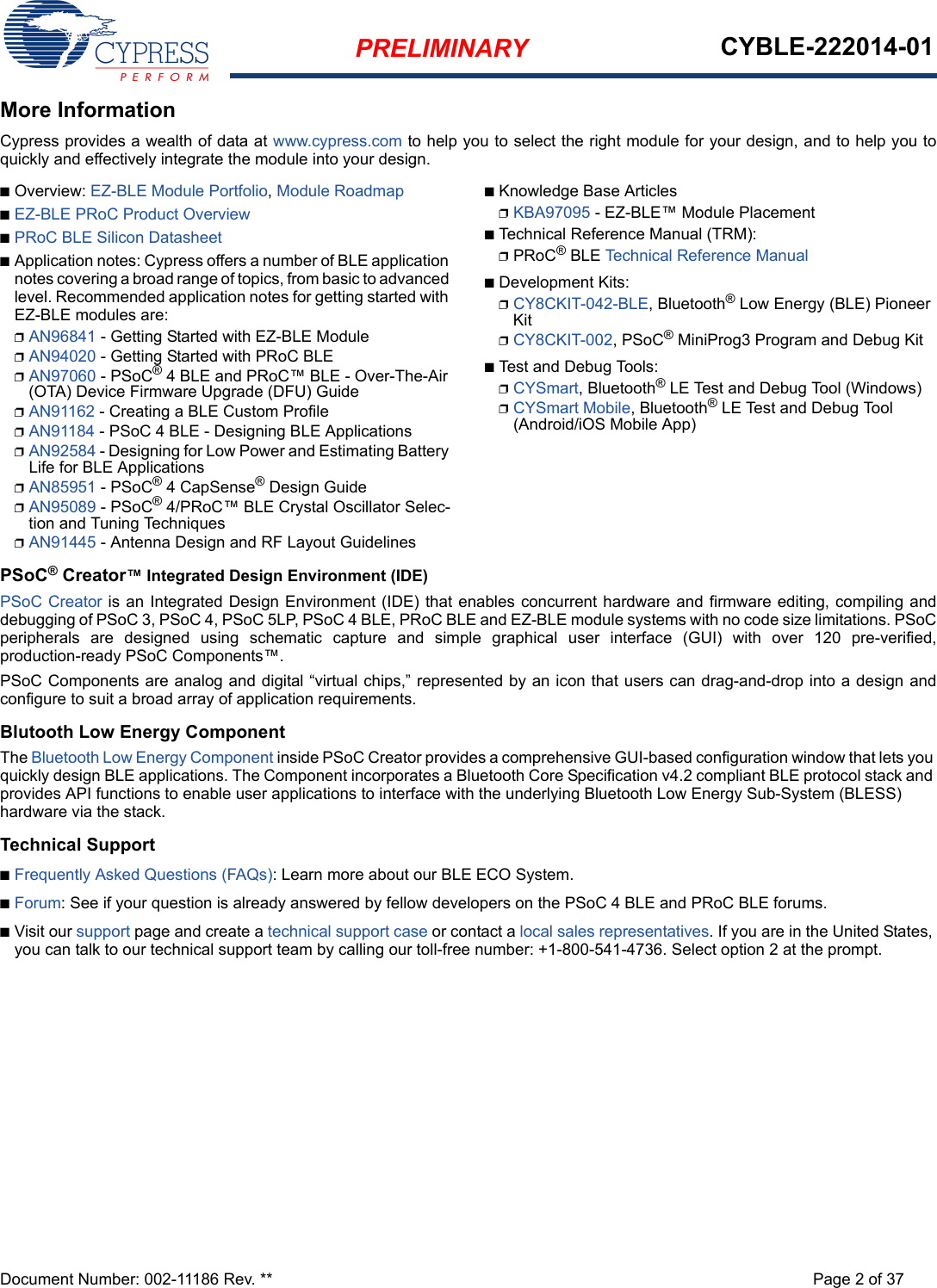 PRELIMINARY CYBLE-222014-01Document Number: 002-11186 Rev. ** Page 2 of 37More InformationCypress provides a wealth of data at www.cypress.com to help you to select the right module for your design, and to help you toquickly and effectively integrate the module into your design. ■Overview: EZ-BLE Module Portfolio, Module Roadmap■EZ-BLE PRoC Product Overview■PRoC BLE Silicon Datasheet■Application notes: Cypress offers a number of BLE application notes covering a broad range of topics, from basic to advanced level. Recommended application notes for getting started with EZ-BLE modules are:❐AN96841 - Getting Started with EZ-BLE Module❐AN94020 - Getting Started with PRoC BLE❐AN97060 - PSoC® 4 BLE and PRoC™ BLE - Over-The-Air (OTA) Device Firmware Upgrade (DFU) Guide❐AN91162 - Creating a BLE Custom Profile❐AN91184 - PSoC 4 BLE - Designing BLE Applications❐AN92584 - Designing for Low Power and Estimating Battery Life for BLE Applications❐AN85951 - PSoC® 4 CapSense® Design Guide❐AN95089 - PSoC® 4/PRoC™ BLE Crystal Oscillator Selec-tion and Tuning Techniques❐AN91445 - Antenna Design and RF Layout Guidelines■Knowledge Base Articles❐KBA97095 - EZ-BLE™ Module Placement■Technical Reference Manual (TRM): ❐PRoC® BLE Technical Reference Manual■Development Kits:❐CY8CKIT-042-BLE, Bluetooth® Low Energy (BLE) Pioneer Kit❐CY8CKIT-002, PSoC® MiniProg3 Program and Debug Kit■Test and Debug Tools:❐CYSmart, Bluetooth® LE Test and Debug Tool (Windows)❐CYSmart Mobile, Bluetooth® LE Test and Debug Tool (Android/iOS Mobile App)PSoC® Creator™ Integrated Design Environment (IDE) PSoC Creator is an Integrated Design Environment (IDE) that enables concurrent hardware and firmware editing, compiling anddebugging of PSoC 3, PSoC 4, PSoC 5LP, PSoC 4 BLE, PRoC BLE and EZ-BLE module systems with no code size limitations. PSoCperipherals are designed using schematic capture and simple graphical user interface (GUI) with over 120 pre-verified,production-ready PSoC Components™. PSoC Components are analog and digital “virtual chips,” represented by an icon that users can drag-and-drop into a design andconfigure to suit a broad array of application requirements.Blutooth Low Energy ComponentThe Bluetooth Low Energy Component inside PSoC Creator provides a comprehensive GUI-based configuration window that lets you quickly design BLE applications. The Component incorporates a Bluetooth Core Specification v4.2 compliant BLE protocol stack and provides API functions to enable user applications to interface with the underlying Bluetooth Low Energy Sub-System (BLESS) hardware via the stack. Technical Support■Frequently Asked Questions (FAQs): Learn more about our BLE ECO System.■Forum: See if your question is already answered by fellow developers on the PSoC 4 BLE and PRoC BLE forums.■Visit our support page and create a technical support case or contact a local sales representatives. If you are in the United States, you can talk to our technical support team by calling our toll-free number: +1-800-541-4736. Select option 2 at the prompt.