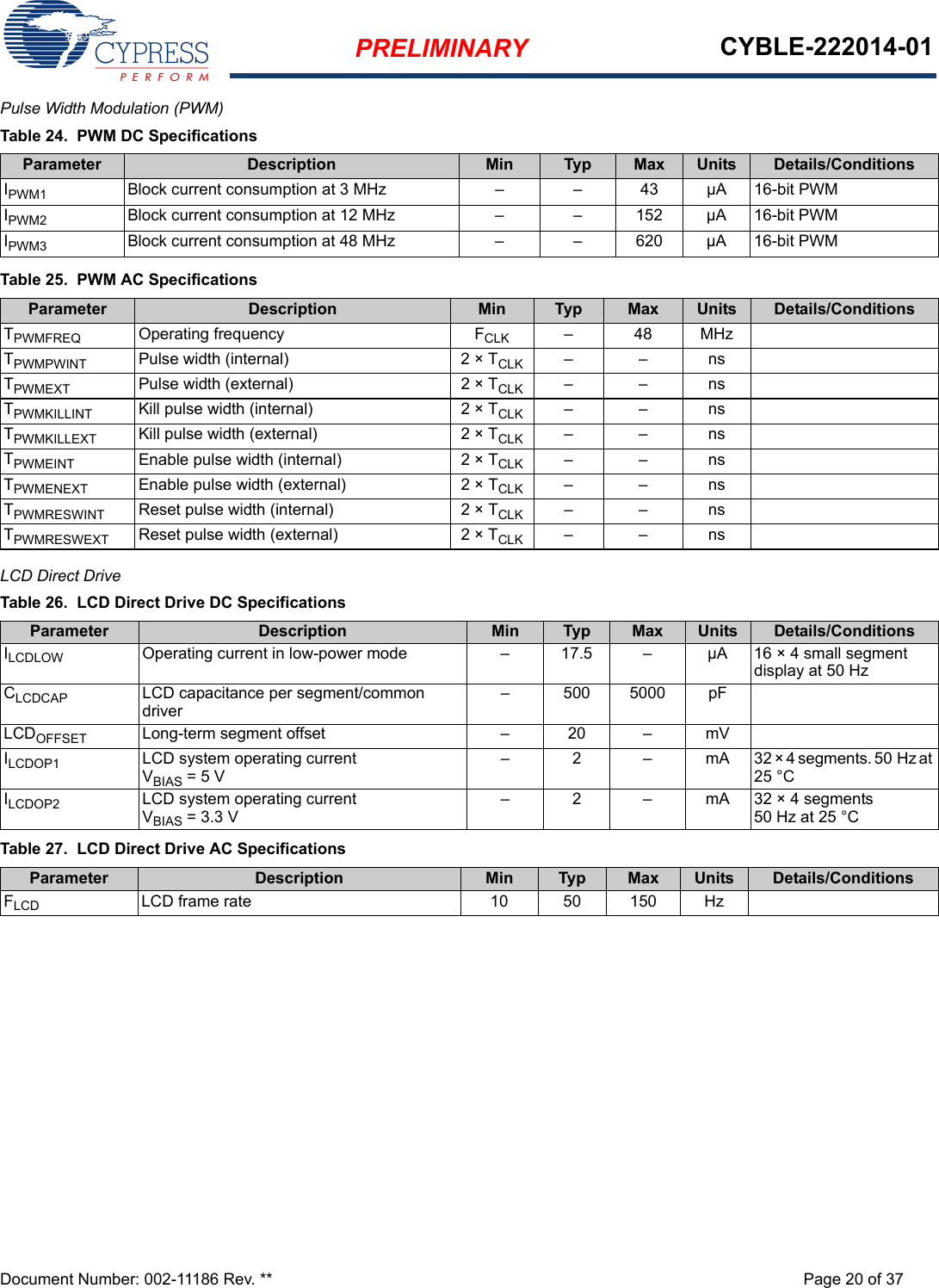 PRELIMINARY CYBLE-222014-01Document Number: 002-11186 Rev. ** Page 20 of 37Pulse Width Modulation (PWM)  LCD Direct Drive    Table 24.  PWM DC SpecificationsParameter Description Min Typ Max Units Details/ConditionsIPWM1 Block current consumption at 3 MHz – – 43 µA 16-bit PWMIPWM2 Block current consumption at 12 MHz – – 152 µA 16-bit PWMIPWM3 Block current consumption at 48 MHz – – 620 µA 16-bit PWMTable 25.  PWM AC SpecificationsParameter Description Min Typ Max Units Details/ConditionsTPWMFREQ Operating frequency FCLK –48MHzTPWMPWINT Pulse width (internal) 2 × TCLK ––nsTPWMEXT Pulse width (external) 2 × TCLK ––nsTPWMKILLINT Kill pulse width (internal) 2 × TCLK ––nsTPWMKILLEXT Kill pulse width (external) 2 × TCLK ––nsTPWMEINT Enable pulse width (internal) 2 × TCLK ––nsTPWMENEXT Enable pulse width (external) 2 × TCLK ––nsTPWMRESWINT Reset pulse width (internal) 2 × TCLK ––nsTPWMRESWEXT Reset pulse width (external) 2 × TCLK ––nsTable 26.  LCD Direct Drive DC SpecificationsParameter Description Min Typ Max Units Details/ConditionsILCDLOW Operating current in low-power mode – 17.5 – µA 16 × 4 small segment display at 50 HzCLCDCAP LCD capacitance per segment/common driver– 500 5000 pFLCDOFFSET Long-term segment offset – 20 – mVILCDOP1 LCD system operating currentVBIAS = 5 V – 2 – mA 32 × 4 segments. 50 Hz at 25 °CILCDOP2 LCD system operating currentVBIAS = 3.3 V– 2 – mA 32 × 4 segments50 Hz at 25 °CTable 27.  LCD Direct Drive AC SpecificationsParameter Description Min Typ Max Units Details/ConditionsFLCD LCD frame rate 10 50 150 Hz