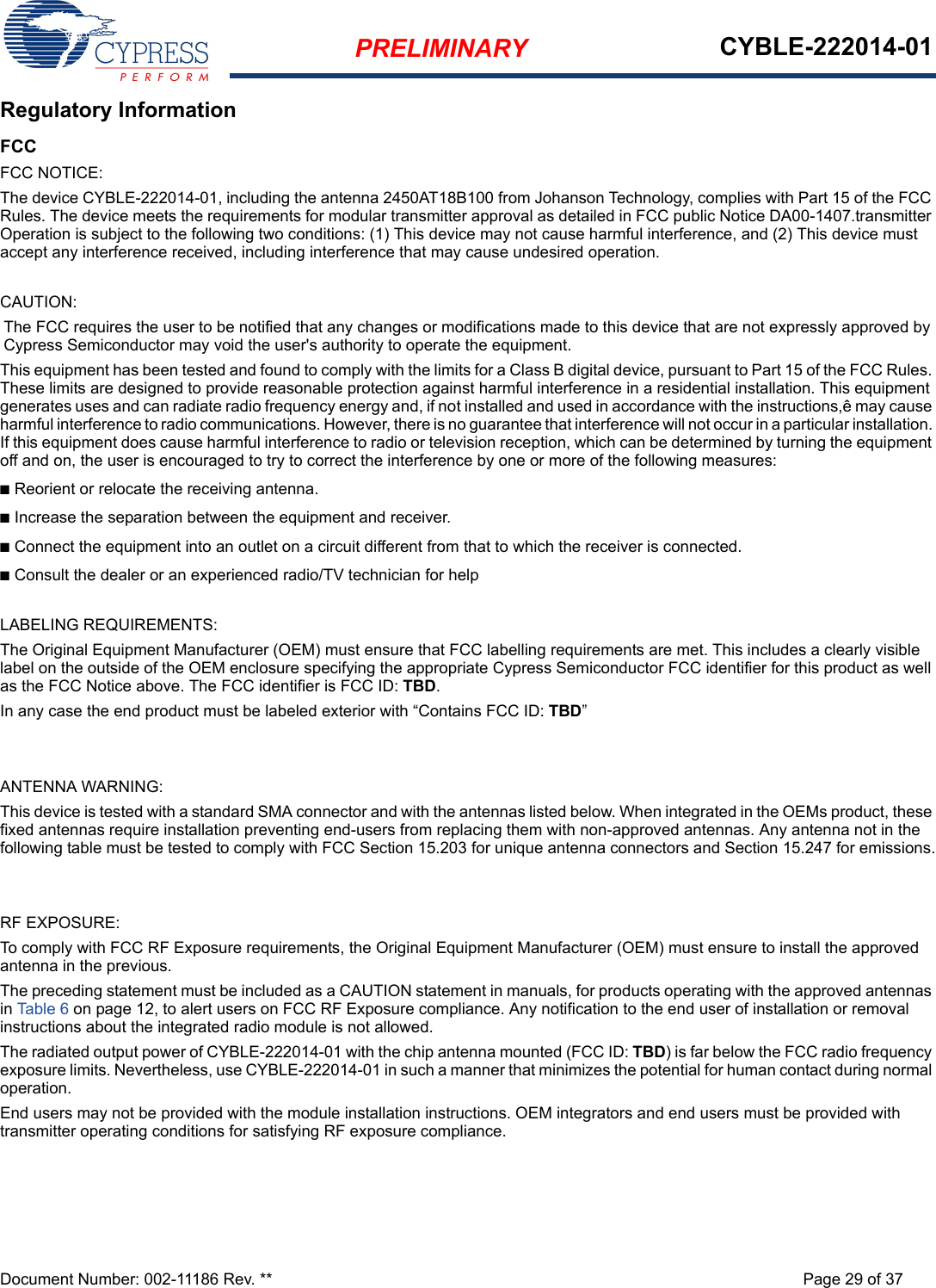 PRELIMINARY CYBLE-222014-01Document Number: 002-11186 Rev. ** Page 29 of 37Regulatory InformationFCCFCC NOTICE:The device CYBLE-222014-01, including the antenna 2450AT18B100 from Johanson Technology, complies with Part 15 of the FCC Rules. The device meets the requirements for modular transmitter approval as detailed in FCC public Notice DA00-1407.transmitter Operation is subject to the following two conditions: (1) This device may not cause harmful interference, and (2) This device must accept any interference received, including interference that may cause undesired operation.CAUTION:The FCC requires the user to be notified that any changes or modifications made to this device that are not expressly approved by Cypress Semiconductor may void the user&apos;s authority to operate the equipment.This equipment has been tested and found to comply with the limits for a Class B digital device, pursuant to Part 15 of the FCC Rules. These limits are designed to provide reasonable protection against harmful interference in a residential installation. This equipment generates uses and can radiate radio frequency energy and, if not installed and used in accordance with the instructions,ê may cause harmful interference to radio communications. However, there is no guarantee that interference will not occur in a particular installation. If this equipment does cause harmful interference to radio or television reception, which can be determined by turning the equipment off and on, the user is encouraged to try to correct the interference by one or more of the following measures:■Reorient or relocate the receiving antenna. ■Increase the separation between the equipment and receiver. ■Connect the equipment into an outlet on a circuit different from that to which the receiver is connected. ■Consult the dealer or an experienced radio/TV technician for help LABELING REQUIREMENTS:The Original Equipment Manufacturer (OEM) must ensure that FCC labelling requirements are met. This includes a clearly visible label on the outside of the OEM enclosure specifying the appropriate Cypress Semiconductor FCC identifier for this product as well as the FCC Notice above. The FCC identifier is FCC ID: TBD.In any case the end product must be labeled exterior with “Contains FCC ID: TBD”ANTENNA WARNING: This device is tested with a standard SMA connector and with the antennas listed below. When integrated in the OEMs product, these fixed antennas require installation preventing end-users from replacing them with non-approved antennas. Any antenna not in the following table must be tested to comply with FCC Section 15.203 for unique antenna connectors and Section 15.247 for emissions.RF EXPOSURE: To comply with FCC RF Exposure requirements, the Original Equipment Manufacturer (OEM) must ensure to install the approved antenna in the previous.The preceding statement must be included as a CAUTION statement in manuals, for products operating with the approved antennas in Table 6 on page 12, to alert users on FCC RF Exposure compliance. Any notification to the end user of installation or removal instructions about the integrated radio module is not allowed.The radiated output power of CYBLE-222014-01 with the chip antenna mounted (FCC ID: TBD) is far below the FCC radio frequency exposure limits. Nevertheless, use CYBLE-222014-01 in such a manner that minimizes the potential for human contact during normal operation. End users may not be provided with the module installation instructions. OEM integrators and end users must be provided with transmitter operating conditions for satisfying RF exposure compliance.