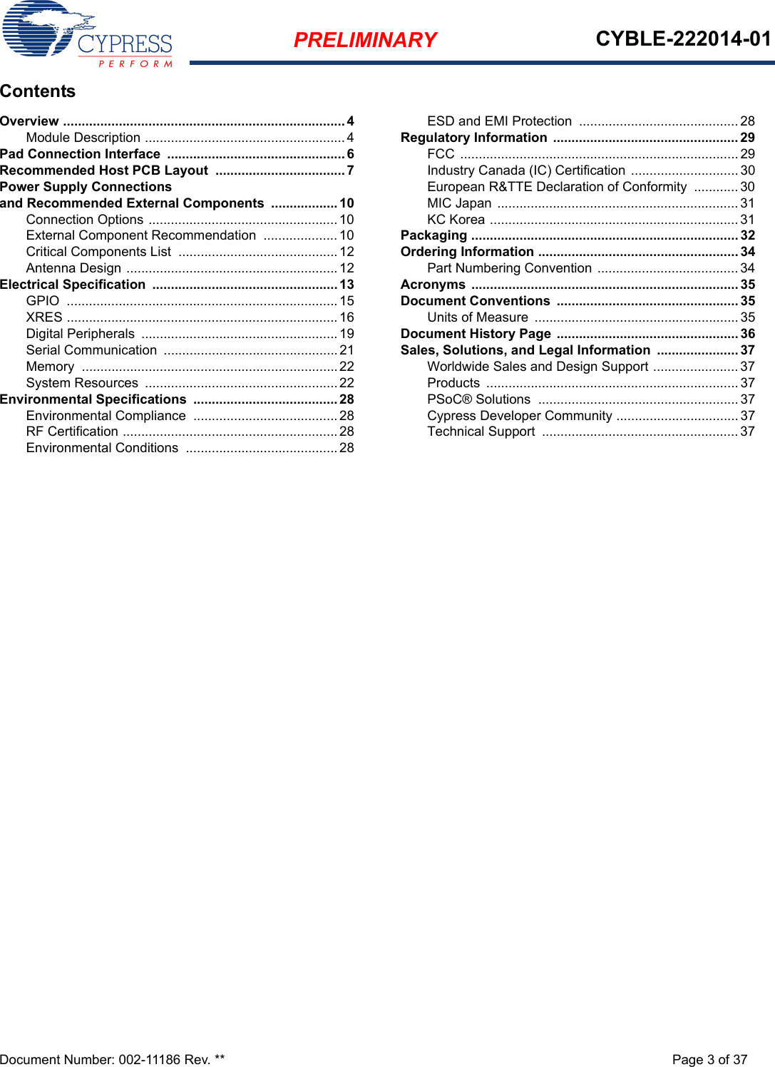 PRELIMINARY CYBLE-222014-01Document Number: 002-11186 Rev. ** Page 3 of 37ContentsOverview ............................................................................ 4Module Description ......................................................4Pad Connection Interface  ................................................ 6Recommended Host PCB Layout  ................................... 7Power Supply Connections and Recommended External Components  .................. 10Connection Options ...................................................10External Component Recommendation .................... 10Critical Components List  ...........................................12Antenna Design .........................................................12Electrical Specification  .................................................. 13GPIO .........................................................................15XRES .........................................................................16Digital Peripherals  .....................................................19Serial Communication  ...............................................21Memory .....................................................................22System Resources  ....................................................22Environmental Specifications  .......................................28Environmental Compliance  .......................................28RF Certification ..........................................................28Environmental Conditions  .........................................28ESD and EMI Protection  ........................................... 28Regulatory Information .................................................. 29FCC ........................................................................... 29Industry Canada (IC) Certification ............................. 30European R&amp;TTE Declaration of Conformity  ............ 30MIC Japan ................................................................. 31KC Korea ...................................................................31Packaging ........................................................................ 32Ordering Information ...................................................... 34Part Numbering Convention  ...................................... 34Acronyms ........................................................................ 35Document Conventions  ................................................. 35Units of Measure  .......................................................35Document History Page ................................................. 36Sales, Solutions, and Legal Information  ...................... 37Worldwide Sales and Design Support ....................... 37Products .................................................................... 37PSoC® Solutions  ......................................................37Cypress Developer Community .................................37Technical Support  ..................................................... 37