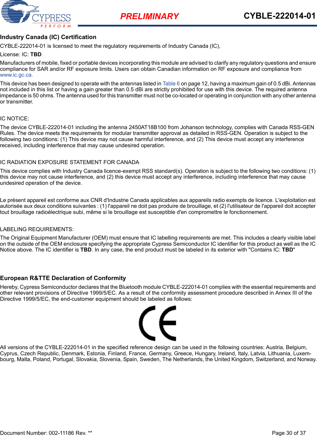 PRELIMINARY CYBLE-222014-01Document Number: 002-11186 Rev. ** Page 30 of 37Industry Canada (IC) CertificationCYBLE-222014-01 is licensed to meet the regulatory requirements of Industry Canada (IC), License: IC: TBDManufacturers of mobile, fixed or portable devices incorporating this module are advised to clarify any regulatory questions and ensure compliance for SAR and/or RF exposure limits. Users can obtain Canadian information on RF exposure and compliance from www.ic.gc.ca.This device has been designed to operate with the antennas listed in Table 6 on page 12, having a maximum gain of 0.5 dBi. Antennas not included in this list or having a gain greater than 0.5 dBi are strictly prohibited for use with this device. The required antenna impedance is 50 ohms. The antenna used for this transmitter must not be co-located or operating in conjunction with any other antenna or transmitter.IC NOTICE:The device CYBLE-222014-01 including the antenna 2450AT18B100 from Johanson technology, complies with Canada RSS-GEN Rules. The device meets the requirements for modular transmitter approval as detailed in RSS-GEN. Operation is subject to the following two conditions: (1) This device may not cause harmful interference, and (2) This device must accept any interference received, including interference that may cause undesired operation.IC RADIATION EXPOSURE STATEMENT FOR CANADAThis device complies with Industry Canada licence-exempt RSS standard(s). Operation is subject to the following two conditions: (1) this device may not cause interference, and (2) this device must accept any interference, including interference that may cause undesired operation of the device.Le présent appareil est conforme aux CNR d&apos;Industrie Canada applicables aux appareils radio exempts de licence. L&apos;exploitation est autorisée aux deux conditions suivantes : (1) l&apos;appareil ne doit pas produire de brouillage, et (2) l&apos;utilisateur de l&apos;appareil doit accepter tout brouillage radioélectrique subi, même si le brouillage est susceptible d&apos;en compromettre le fonctionnement.LABELING REQUIREMENTS:The Original Equipment Manufacturer (OEM) must ensure that IC labelling requirements are met. This includes a clearly visible label on the outside of the OEM enclosure specifying the appropriate Cypress Semiconductor IC identifier for this product as well as the IC Notice above. The IC identifier is TBD. In any case, the end product must be labeled in its exterior with &quot;Contains IC: TBD&quot;European R&amp;TTE Declaration of ConformityHereby, Cypress Semiconductor declares that the Bluetooth module CYBLE-222014-01 complies with the essential requirements and other relevant provisions of Directive 1999/5/EC. As a result of the conformity assessment procedure described in Annex III of the Directive 1999/5/EC, the end-customer equipment should be labeled as follows: All versions of the CYBLE-222014-01 in the specified reference design can be used in the following countries: Austria, Belgium, Cyprus, Czech Republic, Denmark, Estonia, Finland, France, Germany, Greece, Hungary, Ireland, Italy, Latvia, Lithuania, Luxem-bourg, Malta, Poland, Portugal, Slovakia, Slovenia, Spain, Sweden, The Netherlands, the United Kingdom, Switzerland, and Norway.