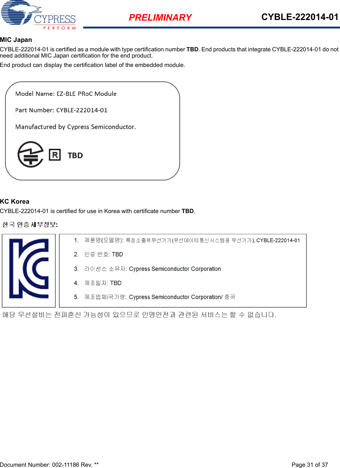 PRELIMINARY CYBLE-222014-01Document Number: 002-11186 Rev. ** Page 31 of 37MIC JapanCYBLE-222014-01 is certified as a module with type certification number TBD. End products that integrate CYBLE-222014-01 do not need additional MIC Japan certification for the end product.End product can display the certification label of the embedded module.KC KoreaCYBLE-222014-01 is certified for use in Korea with certificate number TBD.