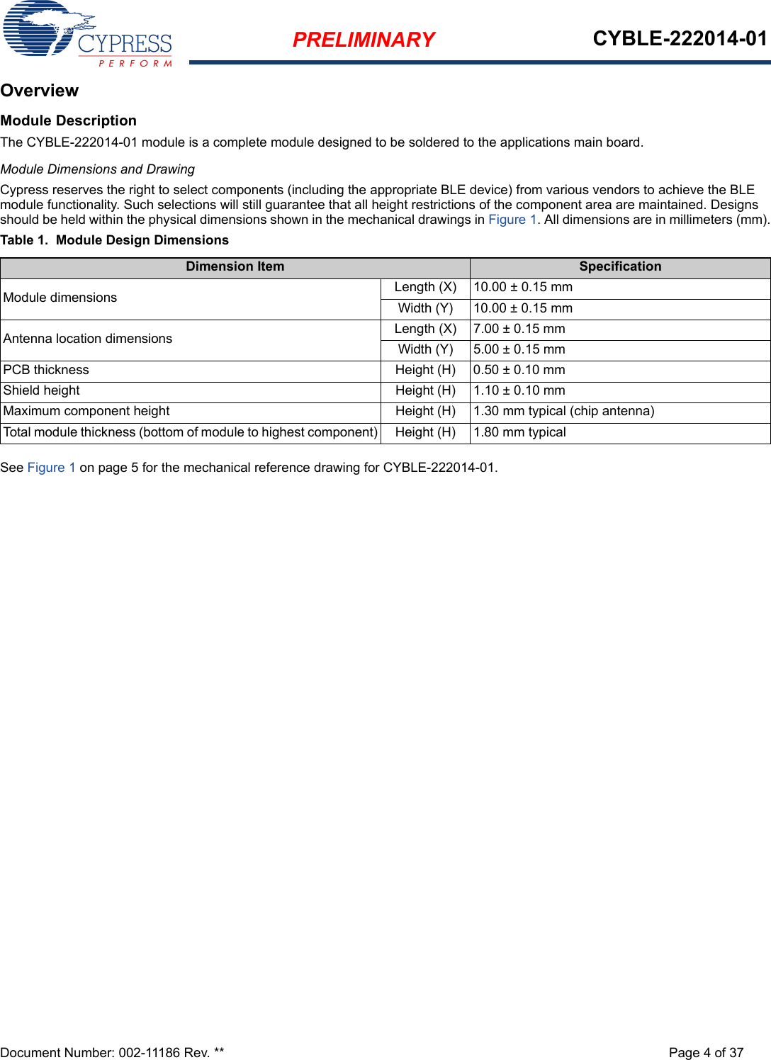 PRELIMINARY CYBLE-222014-01Document Number: 002-11186 Rev. ** Page 4 of 37OverviewModule DescriptionThe CYBLE-222014-01 module is a complete module designed to be soldered to the applications main board. Module Dimensions and DrawingCypress reserves the right to select components (including the appropriate BLE device) from various vendors to achieve the BLE module functionality. Such selections will still guarantee that all height restrictions of the component area are maintained. Designs should be held within the physical dimensions shown in the mechanical drawings in Figure 1. All dimensions are in millimeters (mm).Table 1.  Module Design DimensionsSee Figure 1 on page 5 for the mechanical reference drawing for CYBLE-222014-01.Dimension Item SpecificationModule dimensions Length (X) 10.00 ± 0.15 mmWidth (Y) 10.00 ± 0.15 mmAntenna location dimensions Length (X) 7.00 ± 0.15 mmWidth (Y) 5.00 ± 0.15 mmPCB thickness Height (H) 0.50 ± 0.10 mmShield height Height (H) 1.10 ± 0.10 mmMaximum component height Height (H) 1.30 mm typical (chip antenna)Total module thickness (bottom of module to highest component) Height (H) 1.80 mm typical