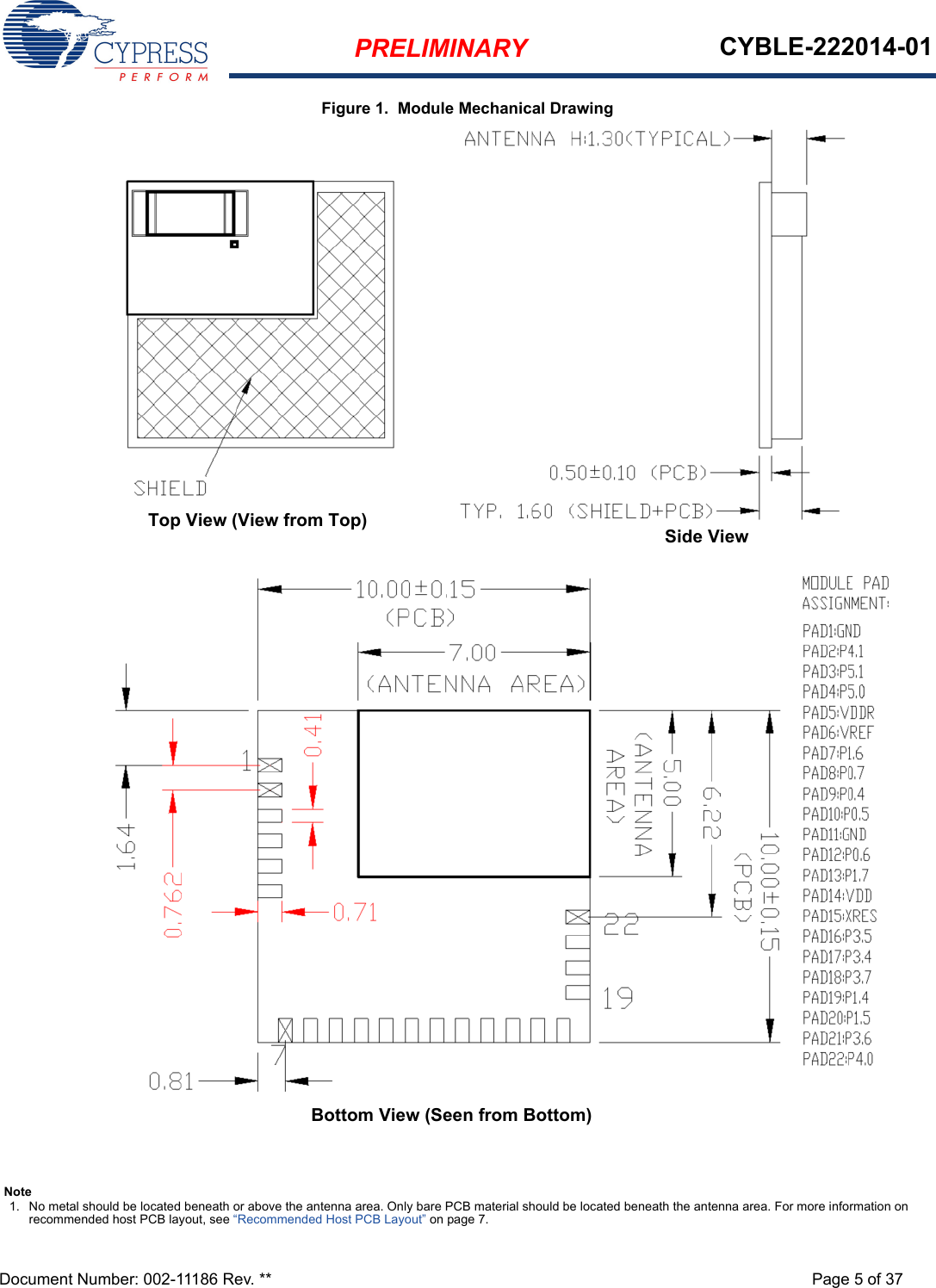 PRELIMINARY CYBLE-222014-01Document Number: 002-11186 Rev. ** Page 5 of 37Figure 1.  Module Mechanical DrawingTop View (View from Top)Bottom View (Seen from Bottom)Side ViewNote1. No metal should be located beneath or above the antenna area. Only bare PCB material should be located beneath the antenna area. For more information on recommended host PCB layout, see “Recommended Host PCB Layout” on page 7.