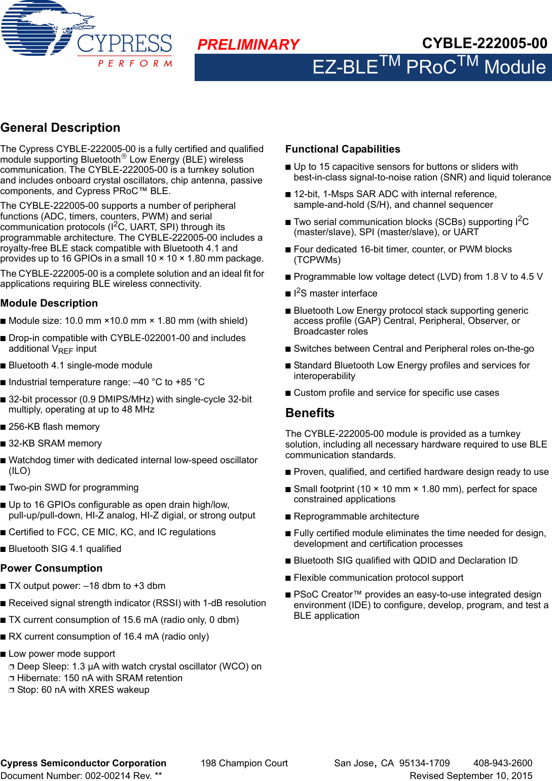 PRELIMINARY CYBLE-222005-00EZ-BLETM PRoCTM ModuleCypress Semiconductor Corporation 198 Champion Court San Jose,CA 95134-1709 408-943-2600Document Number: 002-00214 Rev. ** Revised September 10, 2015General DescriptionThe Cypress CYBLE-222005-00 is a fully certified and qualified module supporting Bluetooth Low Energy (BLE) wireless communication. The CYBLE-222005-00 is a turnkey solution and includes onboard crystal oscillators, chip antenna, passive components, and Cypress PRoC™ BLE.The CYBLE-222005-00 supports a number of peripheral functions (ADC, timers, counters, PWM) and serial communication protocols (I2C, UART, SPI) through its programmable architecture. The CYBLE-222005-00 includes a royalty-free BLE stack compatible with Bluetooth 4.1 and provides up to 16 GPIOs in a small 10 × 10 × 1.80 mm package. The CYBLE-222005-00 is a complete solution and an ideal fit for applications requiring BLE wireless connectivity.Module DescriptionnModule size: 10.0 mm ×10.0 mm × 1.80 mm (with shield)nDrop-in compatible with CYBLE-022001-00 and includes additional VREF input nBluetooth 4.1 single-mode modulenIndustrial temperature range: –40 °C to +85 °Cn32-bit processor (0.9 DMIPS/MHz) with single-cycle 32-bit multiply, operating at up to 48 MHzn256-KB flash memoryn32-KB SRAM memorynWatchdog timer with dedicated internal low-speed oscillator (ILO)nTwo-pin SWD for programmingnUp to 16 GPIOs configurable as open drain high/low, pull-up/pull-down, HI-Z analog, HI-Z digial, or strong outputnCertified to FCC, CE MIC, KC, and IC regulationsnBluetooth SIG 4.1 qualifiedPower ConsumptionnTX output power: –18 dbm to +3 dbmnReceived signal strength indicator (RSSI) with 1-dB resolutionnTX current consumption of 15.6 mA (radio only, 0 dbm)nRX current consumption of 16.4 mA (radio only)nLow power mode supportpDeep Sleep: 1.3 µA with watch crystal oscillator (WCO) onpHibernate: 150 nA with SRAM retentionpStop: 60 nA with XRES wakeupFunctional CapabilitiesnUp to 15 capacitive sensors for buttons or sliders with best-in-class signal-to-noise ration (SNR) and liquid tolerancen12-bit, 1-Msps SAR ADC with internal reference, sample-and-hold (S/H), and channel sequencernTwo serial communication blocks (SCBs) supporting I2C (master/slave), SPI (master/slave), or UARTnFour dedicated 16-bit timer, counter, or PWM blocks (TCPWMs)nProgrammable low voltage detect (LVD) from 1.8 V to 4.5 VnI2S master interfacenBluetooth Low Energy protocol stack supporting generic access profile (GAP) Central, Peripheral, Observer, or Broadcaster rolesnSwitches between Central and Peripheral roles on-the-gonStandard Bluetooth Low Energy profiles and services for interoperabilitynCustom profile and service for specific use casesBenefitsThe CYBLE-222005-00 module is provided as a turnkey solution, including all necessary hardware required to use BLE communication standards. nProven, qualified, and certified hardware design ready to usenSmall footprint (10 × 10 mm × 1.80 mm), perfect for space constrained applicationsnReprogrammable architecturenFully certified module eliminates the time needed for design, development and certification processes nBluetooth SIG qualified with QDID and Declaration IDnFlexible communication protocol supportnPSoC Creator™ provides an easy-to-use integrated design environment (IDE) to configure, develop, program, and test a BLE application