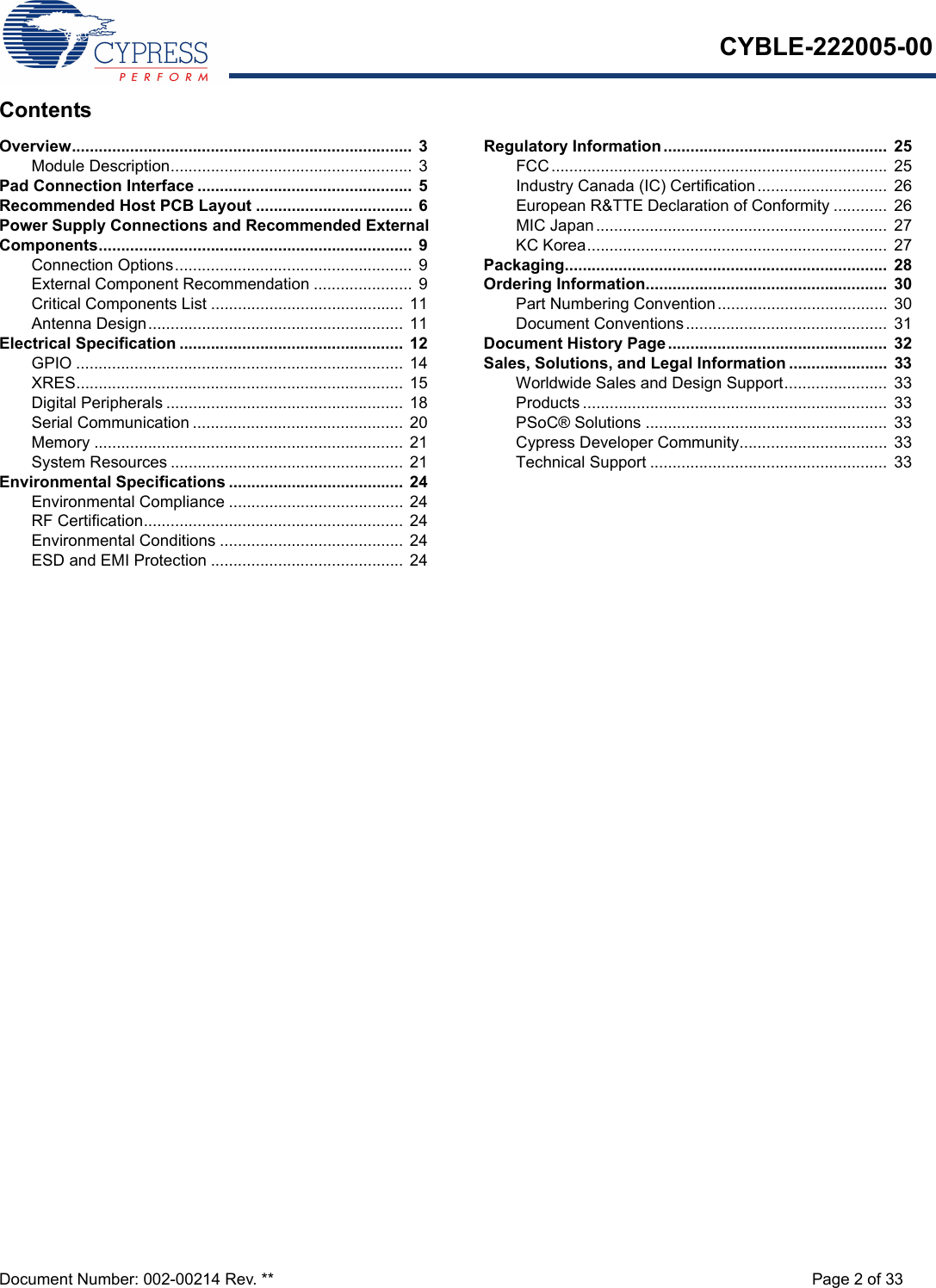 CYBLE-222005-00Document Number: 002-00214 Rev. ** Page 2 of 33ContentsOverview............................................................................  3Module Description...................................................... 3Pad Connection Interface ................................................  5Recommended Host PCB Layout ...................................  6Power Supply Connections and Recommended External Components...................................................................... 9Connection Options..................................................... 9External Component Recommendation ......................  9Critical Components List ...........................................  11Antenna Design.........................................................  11Electrical Specification .................................................. 12GPIO ......................................................................... 14XRES......................................................................... 15Digital Peripherals .....................................................  18Serial Communication ............................................... 20Memory ..................................................................... 21System Resources .................................................... 21Environmental Specifications .......................................  24Environmental Compliance ....................................... 24RF Certification..........................................................  24Environmental Conditions .........................................  24ESD and EMI Protection ........................................... 24Regulatory Information ..................................................  25FCC........................................................................... 25Industry Canada (IC) Certification .............................  26European R&amp;TTE Declaration of Conformity ............  26MIC Japan................................................................. 27KC Korea...................................................................  27Packaging........................................................................  28Ordering Information......................................................  30Part Numbering Convention...................................... 30Document Conventions.............................................  31Document History Page.................................................  32Sales, Solutions, and Legal Information ......................  33Worldwide Sales and Design Support....................... 33Products ....................................................................  33PSoC® Solutions ......................................................  33Cypress Developer Community.................................  33Technical Support ..................................................... 33