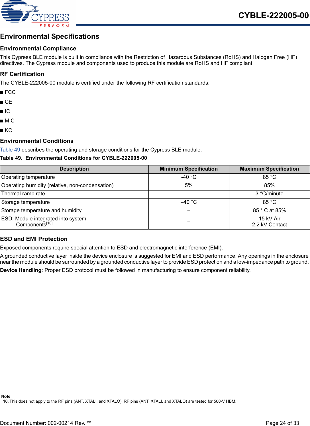 CYBLE-222005-00Document Number: 002-00214 Rev. ** Page 24 of 33Environmental SpecificationsEnvironmental ComplianceThis Cypress BLE module is built in compliance with the Restriction of Hazardous Substances (RoHS) and Halogen Free (HF) directives. The Cypress module and components used to produce this module are RoHS and HF compliant.RF CertificationThe CYBLE-222005-00 module is certified under the following RF certification standards:nFCCnCEnICnMICnKCEnvironmental ConditionsTable 4 9  describes the operating and storage conditions for the Cypress BLE module.Table 49.  Environmental Conditions for CYBLE-222005-00 ESD and EMI ProtectionExposed components require special attention to ESD and electromagnetic interference (EMI).A grounded conductive layer inside the device enclosure is suggested for EMI and ESD performance. Any openings in the enclosure near the module should be surrounded by a grounded conductive layer to provide ESD protection and a low-impedance path to ground. Device Handling: Proper ESD protocol must be followed in manufacturing to ensure component reliability.Description Minimum Specification Maximum SpecificationOperating temperature -40 °C 85 °COperating humidity (relative, non-condensation) 5% 85%Thermal ramp rate – 3 °C/minuteStorage temperature –40 °C 85 °CStorage temperature and humidity – 85 ° C at 85%ESD: Module integrated into system  Components[10] –15 kV Air2.2 kV ContactNote10. This does not apply to the RF pins (ANT, XTALI, and XTALO). RF pins (ANT, XTALI, and XTALO) are tested for 500-V HBM.