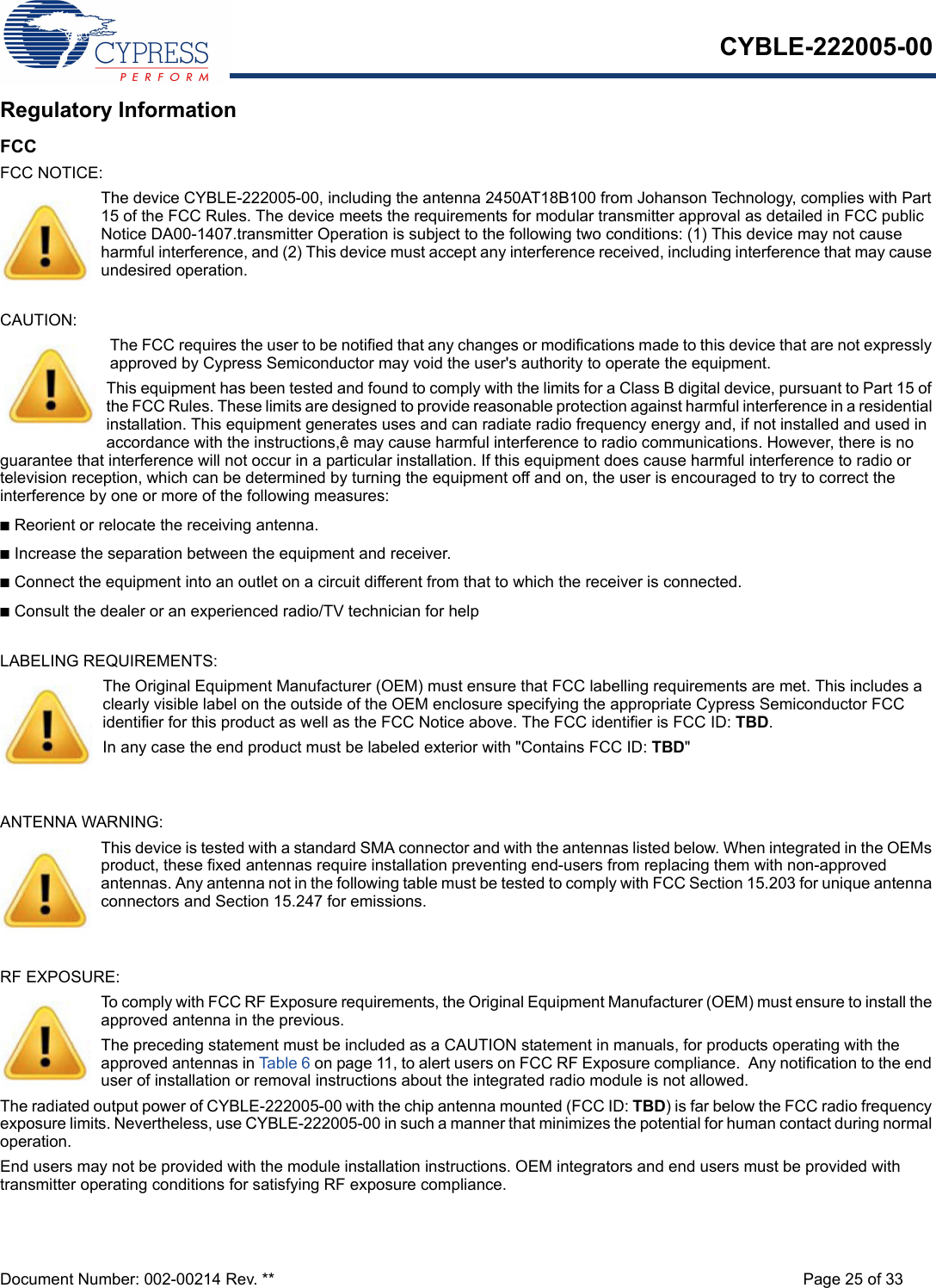 CYBLE-222005-00Document Number: 002-00214 Rev. ** Page 25 of 33Regulatory InformationFCCFCC NOTICE:The device CYBLE-222005-00, including the antenna 2450AT18B100 from Johanson Technology, complies with Part 15 of the FCC Rules. The device meets the requirements for modular transmitter approval as detailed in FCC public Notice DA00-1407.transmitter Operation is subject to the following two conditions: (1) This device may not cause harmful interference, and (2) This device must accept any interference received, including interference that may cause undesired operation.CAUTION:The FCC requires the user to be notified that any changes or modifications made to this device that are not expressly approved by Cypress Semiconductor may void the user&apos;s authority to operate the equipment.This equipment has been tested and found to comply with the limits for a Class B digital device, pursuant to Part 15 of the FCC Rules. These limits are designed to provide reasonable protection against harmful interference in a residential installation. This equipment generates uses and can radiate radio frequency energy and, if not installed and used in accordance with the instructions,ê may cause harmful interference to radio communications. However, there is no guarantee that interference will not occur in a particular installation. If this equipment does cause harmful interference to radio or television reception, which can be determined by turning the equipment off and on, the user is encouraged to try to correct the interference by one or more of the following measures:nReorient or relocate the receiving antenna. nIncrease the separation between the equipment and receiver. nConnect the equipment into an outlet on a circuit different from that to which the receiver is connected. nConsult the dealer or an experienced radio/TV technician for help LABELING REQUIREMENTS:The Original Equipment Manufacturer (OEM) must ensure that FCC labelling requirements are met. This includes a clearly visible label on the outside of the OEM enclosure specifying the appropriate Cypress Semiconductor FCC identifier for this product as well as the FCC Notice above. The FCC identifier is FCC ID: TBD.In any case the end product must be labeled exterior with &quot;Contains FCC ID: TBD&quot;ANTENNA WARNING: This device is tested with a standard SMA connector and with the antennas listed below. When integrated in the OEMs product, these fixed antennas require installation preventing end-users from replacing them with non-approved antennas. Any antenna not in the following table must be tested to comply with FCC Section 15.203 for unique antenna connectors and Section 15.247 for emissions.RF EXPOSURE: To comply with FCC RF Exposure requirements, the Original Equipment Manufacturer (OEM) must ensure to install the approved antenna in the previous.The preceding statement must be included as a CAUTION statement in manuals, for products operating with the approved antennas in Table 6 on page 11, to alert users on FCC RF Exposure compliance.  Any notification to the end user of installation or removal instructions about the integrated radio module is not allowed.The radiated output power of CYBLE-222005-00 with the chip antenna mounted (FCC ID: TBD) is far below the FCC radio frequency exposure limits. Nevertheless, use CYBLE-222005-00 in such a manner that minimizes the potential for human contact during normal operation. End users may not be provided with the module installation instructions. OEM integrators and end users must be provided with transmitter operating conditions for satisfying RF exposure compliance.