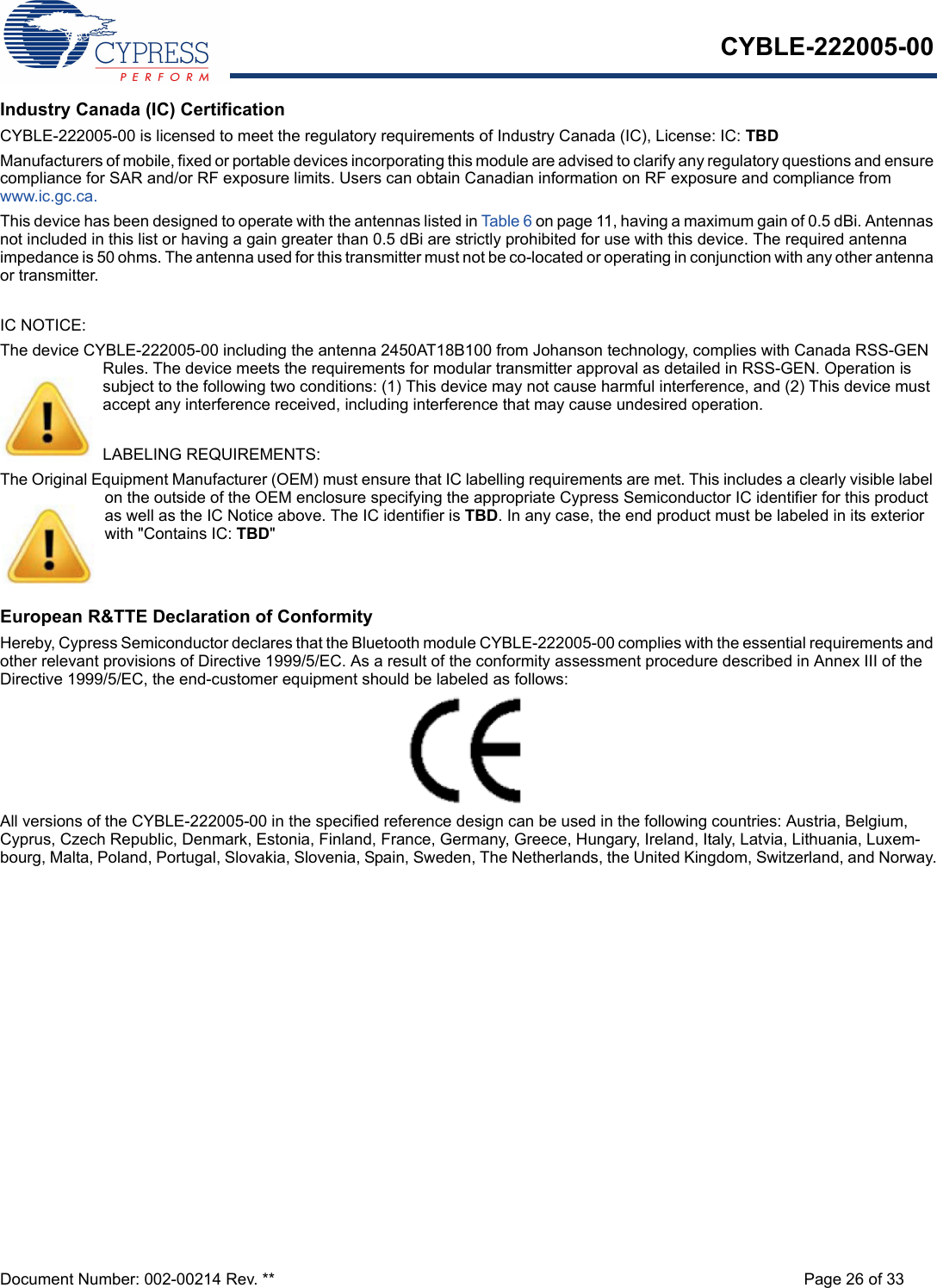 CYBLE-222005-00Document Number: 002-00214 Rev. ** Page 26 of 33Industry Canada (IC) CertificationCYBLE-222005-00 is licensed to meet the regulatory requirements of Industry Canada (IC), License: IC: TBDManufacturers of mobile, fixed or portable devices incorporating this module are advised to clarify any regulatory questions and ensure compliance for SAR and/or RF exposure limits. Users can obtain Canadian information on RF exposure and compliance from www.ic.gc.ca.This device has been designed to operate with the antennas listed in Table 6 on page 11, having a maximum gain of 0.5 dBi. Antennas not included in this list or having a gain greater than 0.5 dBi are strictly prohibited for use with this device. The required antenna impedance is 50 ohms. The antenna used for this transmitter must not be co-located or operating in conjunction with any other antenna or transmitter.IC NOTICE:The device CYBLE-222005-00 including the antenna 2450AT18B100 from Johanson technology, complies with Canada RSS-GEN Rules. The device meets the requirements for modular transmitter approval as detailed in RSS-GEN. Operation is subject to the following two conditions: (1) This device may not cause harmful interference, and (2) This device must accept any interference received, including interference that may cause undesired operation.LABELING REQUIREMENTS:The Original Equipment Manufacturer (OEM) must ensure that IC labelling requirements are met. This includes a clearly visible label on the outside of the OEM enclosure specifying the appropriate Cypress Semiconductor IC identifier for this product as well as the IC Notice above. The IC identifier is TBD. In any case, the end product must be labeled in its exterior with &quot;Contains IC: TBD&quot;European R&amp;TTE Declaration of ConformityHereby, Cypress Semiconductor declares that the Bluetooth module CYBLE-222005-00 complies with the essential requirements and other relevant provisions of Directive 1999/5/EC. As a result of the conformity assessment procedure described in Annex III of the Directive 1999/5/EC, the end-customer equipment should be labeled as follows: All versions of the CYBLE-222005-00 in the specified reference design can be used in the following countries: Austria, Belgium, Cyprus, Czech Republic, Denmark, Estonia, Finland, France, Germany, Greece, Hungary, Ireland, Italy, Latvia, Lithuania, Luxem-bourg, Malta, Poland, Portugal, Slovakia, Slovenia, Spain, Sweden, The Netherlands, the United Kingdom, Switzerland, and Norway.