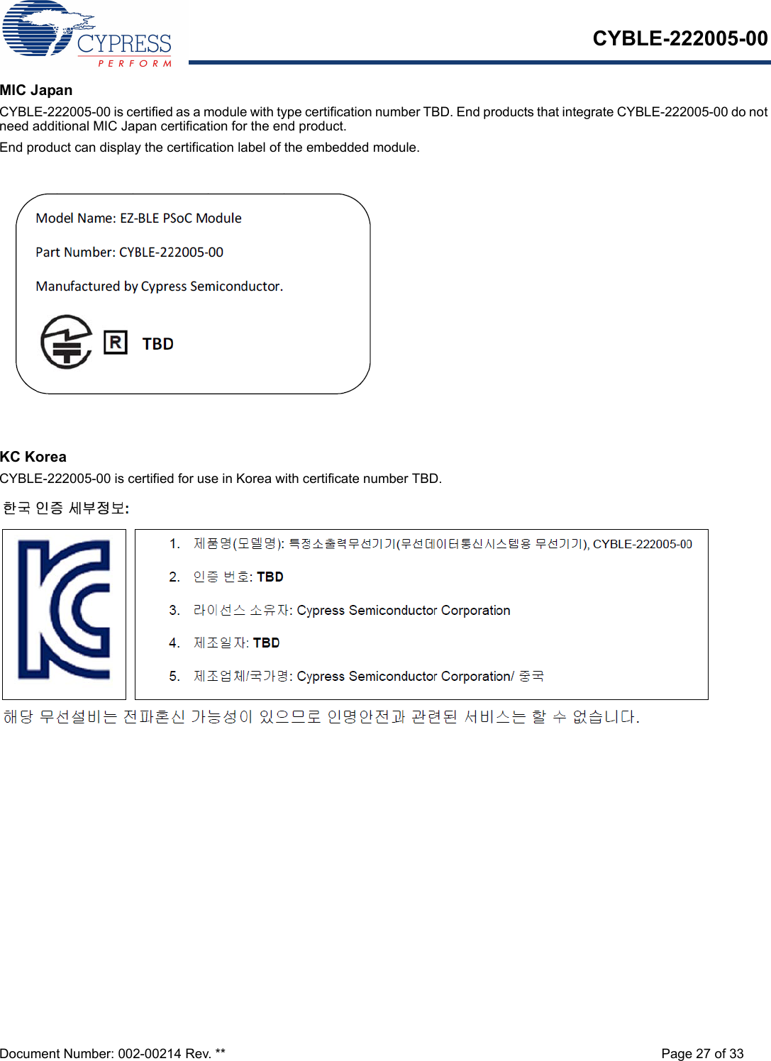 CYBLE-222005-00Document Number: 002-00214 Rev. ** Page 27 of 33MIC JapanCYBLE-222005-00 is certified as a module with type certification number TBD. End products that integrate CYBLE-222005-00 do not need additional MIC Japan certification for the end product.End product can display the certification label of the embedded module.KC KoreaCYBLE-222005-00 is certified for use in Korea with certificate number TBD.