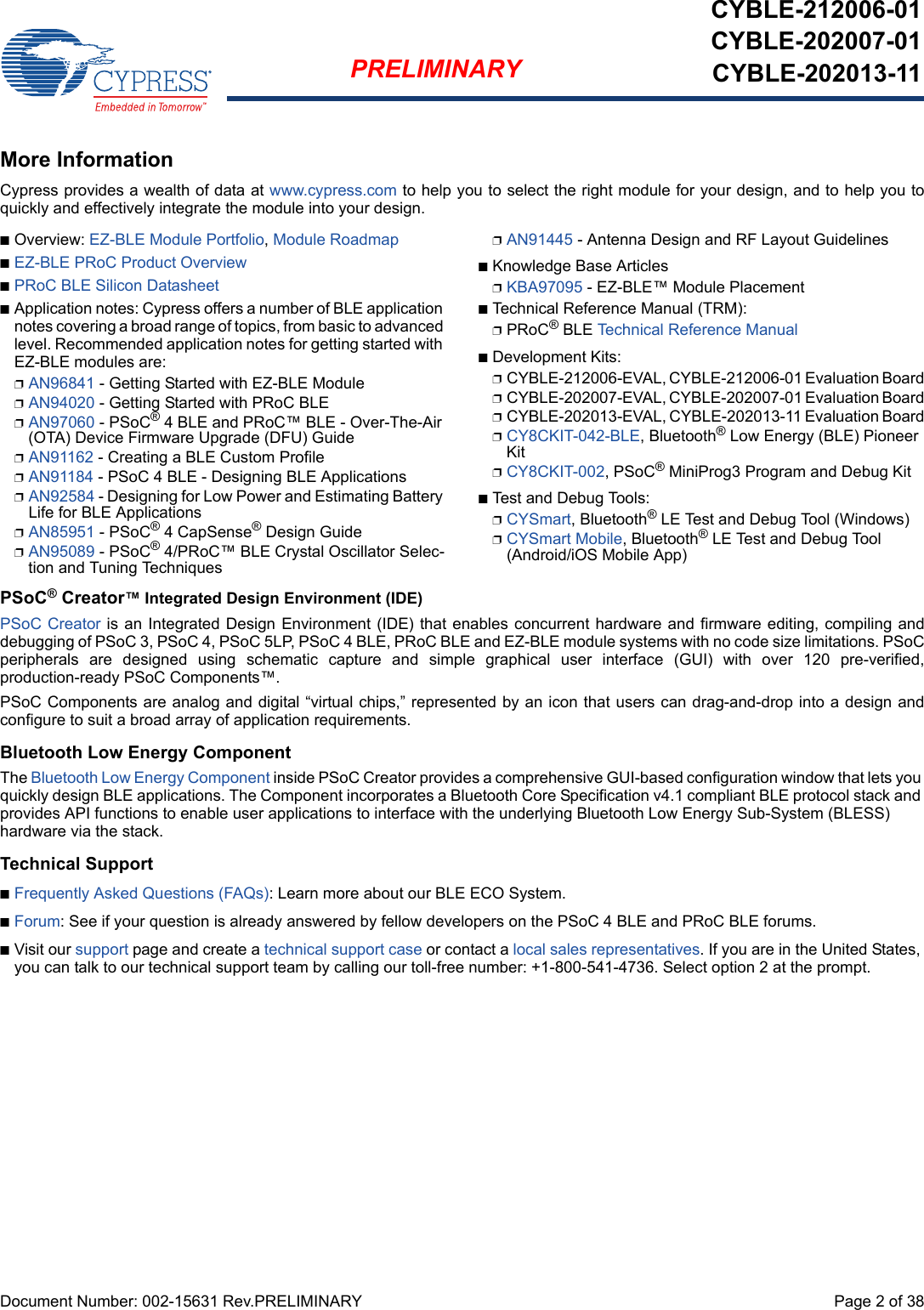 Document Number: 002-15631 Rev.PRELIMINARY  Page 2 of 38PRELIMINARYCYBLE-212006-01CYBLE-202007-01CYBLE-202013-11More InformationCypress provides a wealth of data at www.cypress.com to help you to select the right module for your design, and to help you toquickly and effectively integrate the module into your design. nOverview: EZ-BLE Module Portfolio, Module RoadmapnEZ-BLE PRoC Product OverviewnPRoC BLE Silicon DatasheetnApplication notes: Cypress offers a number of BLE application notes covering a broad range of topics, from basic to advanced level. Recommended application notes for getting started with EZ-BLE modules are:pAN96841 - Getting Started with EZ-BLE ModulepAN94020 - Getting Started with PRoC BLEpAN97060 - PSoC® 4 BLE and PRoC™ BLE - Over-The-Air (OTA) Device Firmware Upgrade (DFU) GuidepAN91162 - Creating a BLE Custom ProfilepAN91184 - PSoC 4 BLE - Designing BLE ApplicationspAN92584 - Designing for Low Power and Estimating Battery Life for BLE ApplicationspAN85951 - PSoC® 4 CapSense® Design GuidepAN95089 - PSoC® 4/PRoC™ BLE Crystal Oscillator Selec-tion and Tuning TechniquespAN91445 - Antenna Design and RF Layout GuidelinesnKnowledge Base ArticlespKBA97095 - EZ-BLE™ Module PlacementnTechnical Reference Manual (TRM): pPRoC® BLE Technical Reference ManualnDevelopment Kits:pCYBLE-212006-EVAL, CYBLE-212006-01 Evaluation BoardpCYBLE-202007-EVAL, CYBLE-202007-01 Evaluation BoardpCYBLE-202013-EVAL, CYBLE-202013-11 Evaluation BoardpCY8CKIT-042-BLE, Bluetooth® Low Energy (BLE) Pioneer KitpCY8CKIT-002, PSoC® MiniProg3 Program and Debug KitnTest and Debug Tools:pCYSmart, Bluetooth® LE Test and Debug Tool (Windows)pCYSmart Mobile, Bluetooth® LE Test and Debug Tool (Android/iOS Mobile App)PSoC® Creator™ Integrated Design Environment (IDE) PSoC Creator is an Integrated Design Environment (IDE) that enables concurrent hardware and firmware editing, compiling anddebugging of PSoC 3, PSoC 4, PSoC 5LP, PSoC 4 BLE, PRoC BLE and EZ-BLE module systems with no code size limitations. PSoCperipherals  are  designed  using  schematic  capture  and  simple  graphical  user  interface  (GUI)  with  over  120  pre-verified,production-ready PSoC Components™. PSoC Components are analog and digital “virtual chips,” represented by an icon that users can drag-and-drop into a design andconfigure to suit a broad array of application requirements.Bluetooth Low Energy ComponentThe Bluetooth Low Energy Component inside PSoC Creator provides a comprehensive GUI-based configuration window that lets you quickly design BLE applications. The Component incorporates a Bluetooth Core Specification v4.1 compliant BLE protocol stack and provides API functions to enable user applications to interface with the underlying Bluetooth Low Energy Sub-System (BLESS) hardware via the stack. Technical SupportnFrequently Asked Questions (FAQs): Learn more about our BLE ECO System.nForum: See if your question is already answered by fellow developers on the PSoC 4 BLE and PRoC BLE forums.nVisit our support page and create a technical support case or contact a local sales representatives. If you are in the United States, you can talk to our technical support team by calling our toll-free number: +1-800-541-4736. Select option 2 at the prompt.