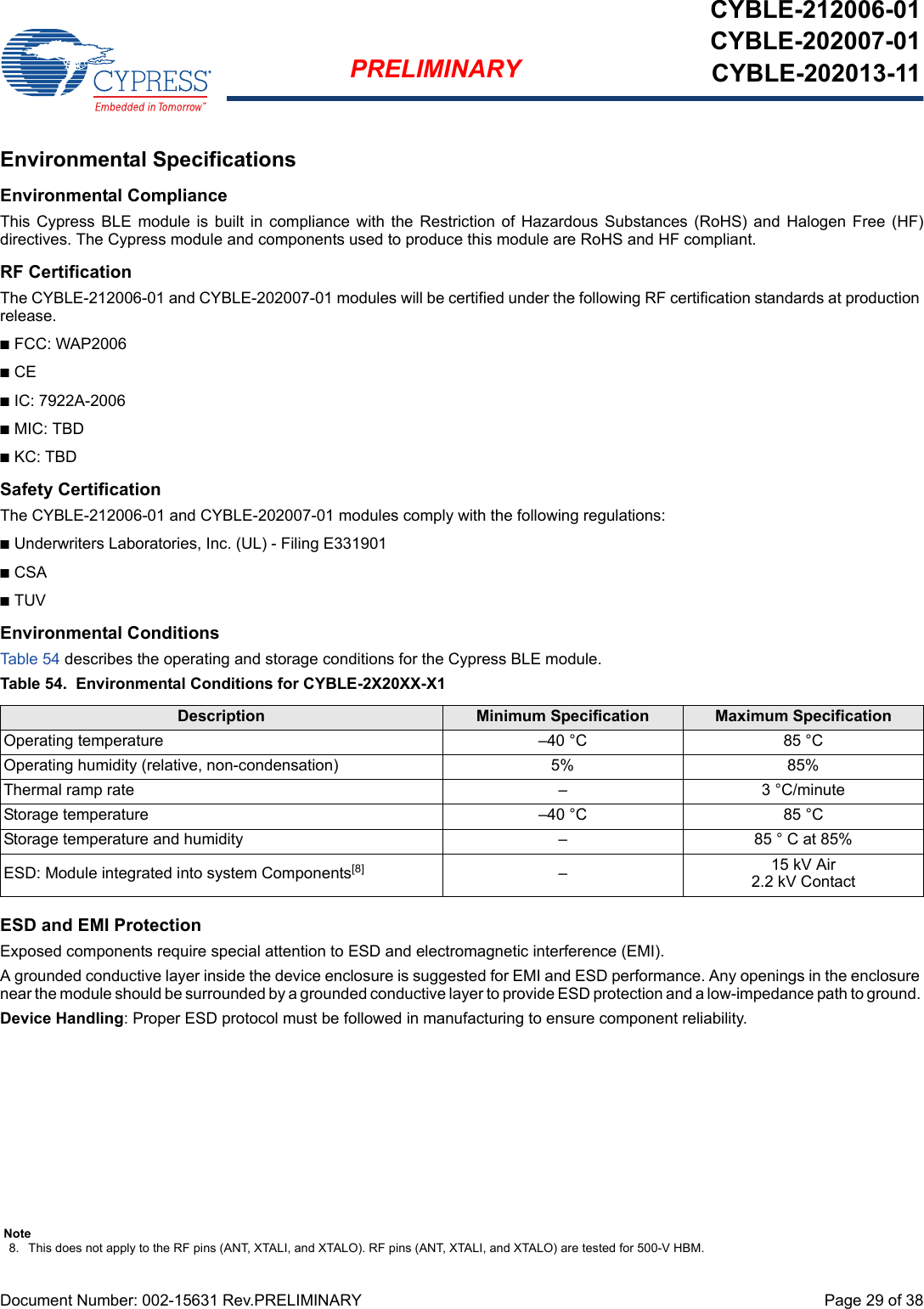 Document Number: 002-15631 Rev.PRELIMINARY  Page 29 of 38PRELIMINARYCYBLE-212006-01CYBLE-202007-01CYBLE-202013-11Environmental SpecificationsEnvironmental ComplianceThis  Cypress  BLE  module  is  built  in  compliance  with  the  Restriction  of  Hazardous  Substances (RoHS)  and  Halogen  Free  (HF)directives. The Cypress module and components used to produce this module are RoHS and HF compliant.RF CertificationThe CYBLE-212006-01 and CYBLE-202007-01 modules will be certified under the following RF certification standards at production release.nFCC: WAP2006nCEnIC: 7922A-2006nMIC: TBDnKC: TBDSafety CertificationThe CYBLE-212006-01 and CYBLE-202007-01 modules comply with the following regulations:nUnderwriters Laboratories, Inc. (UL) - Filing E331901nCSAnTUVEnvironmental ConditionsTable 54 describes the operating and storage conditions for the Cypress BLE module.Table 54.  Environmental Conditions for CYBLE-2X20XX-X1ESD and EMI ProtectionExposed components require special attention to ESD and electromagnetic interference (EMI).A grounded conductive layer inside the device enclosure is suggested for EMI and ESD performance. Any openings in the enclosure near the module should be surrounded by a grounded conductive layer to provide ESD protection and a low-impedance path to ground. Device Handling: Proper ESD protocol must be followed in manufacturing to ensure component reliability.Description Minimum Specification Maximum SpecificationOperating temperature –40 °C 85 °COperating humidity (relative, non-condensation) 5% 85%Thermal ramp rate – 3 °C/minuteStorage temperature –40 °C 85 °CStorage temperature and humidity – 85 ° C at 85%ESD: Module integrated into system Components[8] –15 kV Air2.2 kV ContactNote8. This does not apply to the RF pins (ANT, XTALI, and XTALO). RF pins (ANT, XTALI, and XTALO) are tested for 500-V HBM.