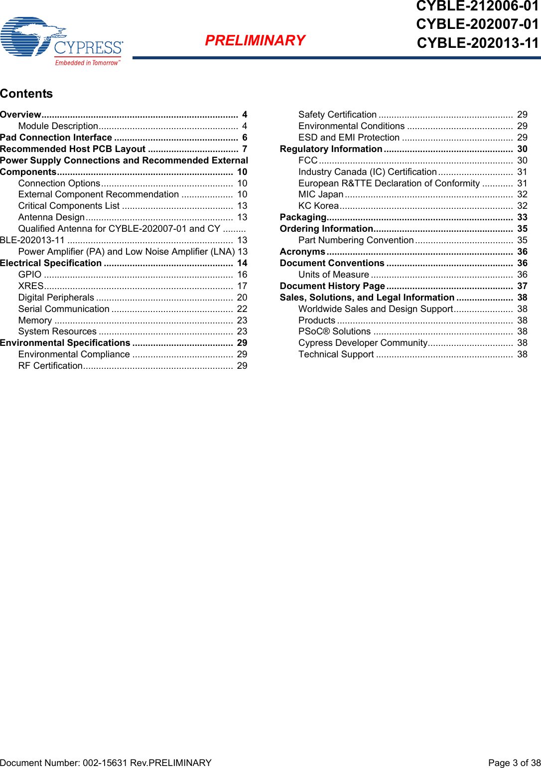 Document Number: 002-15631 Rev.PRELIMINARY  Page 3 of 38PRELIMINARYCYBLE-212006-01CYBLE-202007-01CYBLE-202013-11ContentsOverview............................................................................  4Module Description...................................................... 4Pad Connection Interface ................................................  6Recommended Host PCB Layout ...................................  7Power Supply Connections and Recommended External Components....................................................................  10Connection Options...................................................  10External Component Recommendation ....................  10Critical Components List ...........................................  13Antenna Design......................................................... 13Qualified Antenna for CYBLE-202007-01 and CY .........BLE-202013-11 ................................................................ 13Power Amplifier (PA) and Low Noise Amplifier (LNA) 13Electrical Specification ..................................................  14GPIO ......................................................................... 16XRES.........................................................................  17Digital Peripherals ..................................................... 20Serial Communication ............................................... 22Memory ..................................................................... 23System Resources .................................................... 23Environmental Specifications .......................................  29Environmental Compliance ....................................... 29RF Certification.......................................................... 29Safety Certification ....................................................  29Environmental Conditions ......................................... 29ESD and EMI Protection ...........................................  29Regulatory Information ..................................................  30FCC........................................................................... 30Industry Canada (IC) Certification .............................  31European R&amp;TTE Declaration of Conformity ............  31MIC Japan.................................................................  32KC Korea...................................................................  32Packaging........................................................................  33Ordering Information......................................................  35Part Numbering Convention...................................... 35Acronyms........................................................................  36Document Conventions .................................................  36Units of Measure ....................................................... 36Document History Page .................................................  37Sales, Solutions, and Legal Information ......................  38Worldwide Sales and Design Support....................... 38Products .................................................................... 38PSoC® Solutions ......................................................  38Cypress Developer Community.................................  38Technical Support ..................................................... 38