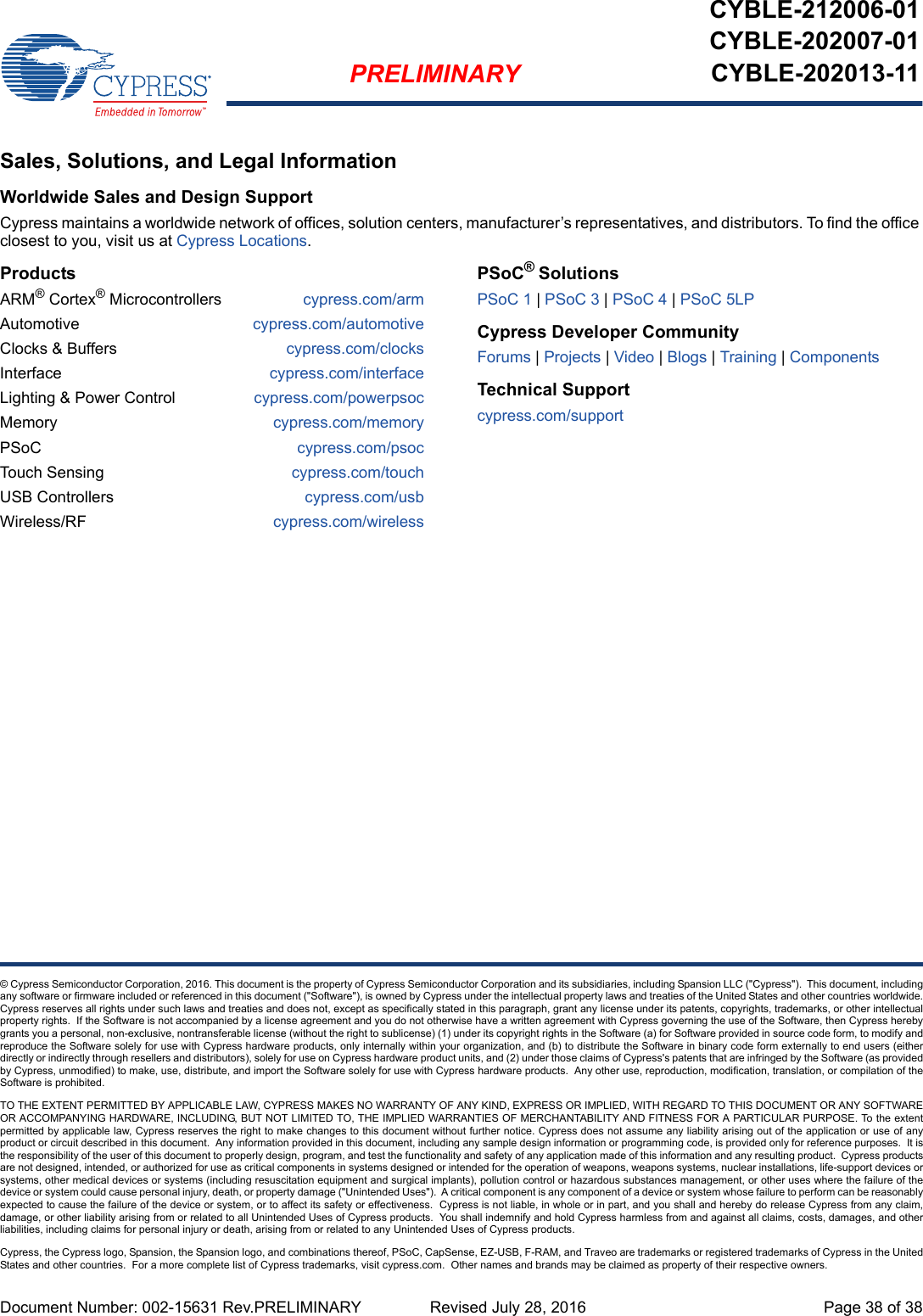 Document Number: 002-15631 Rev.PRELIMINARY  Revised July 28, 2016 Page 38 of 38PRELIMINARYCYBLE-212006-01CYBLE-202007-01CYBLE-202013-11© Cypress Semiconductor Corporation, 2016. This document is the property of Cypress Semiconductor Corporation and its subsidiaries, including Spansion LLC (&quot;Cypress&quot;).  This document, includingany software or firmware included or referenced in this document (&quot;Software&quot;), is owned by Cypress under the intellectual property laws and treaties of the United States and other countries worldwide.Cypress reserves all rights under such laws and treaties and does not, except as specifically stated in this paragraph, grant any license under its patents, copyrights, trademarks, or other intellectualproperty rights.  If the Software is not accompanied by a license agreement and you do not otherwise have a written agreement with Cypress governing the use of the Software, then Cypress herebygrants you a personal, non-exclusive, nontransferable license (without the right to sublicense) (1) under its copyright rights in the Software (a) for Software provided in source code form, to modify andreproduce the Software solely for use with Cypress hardware products, only internally within your organization, and (b) to distribute the Software in binary code form externally to end users (eitherdirectly or indirectly through resellers and distributors), solely for use on Cypress hardware product units, and (2) under those claims of Cypress&apos;s patents that are infringed by the Software (as providedby Cypress, unmodified) to make, use, distribute, and import the Software solely for use with Cypress hardware products.  Any other use, reproduction, modification, translation, or compilation of theSoftware is prohibited.TO THE EXTENT PERMITTED BY APPLICABLE LAW, CYPRESS MAKES NO WARRANTY OF ANY KIND, EXPRESS OR IMPLIED, WITH REGARD TO THIS DOCUMENT OR ANY SOFTWAREOR ACCOMPANYING HARDWARE, INCLUDING, BUT NOT LIMITED TO, THE IMPLIED WARRANTIES OF MERCHANTABILITY AND FITNESS FOR A PARTICULAR PURPOSE. To the extentpermitted by applicable law, Cypress reserves the right to make changes to this document without further notice. Cypress does not assume any liability arising out of the application or use of anyproduct or circuit described in this document.  Any information provided in this document, including any sample design information or programming code, is provided only for reference purposes.  It isthe responsibility of the user of this document to properly design, program, and test the functionality and safety of any application made of this information and any resulting product.  Cypress productsare not designed, intended, or authorized for use as critical components in systems designed or intended for the operation of weapons, weapons systems, nuclear installations, life-support devices orsystems, other medical devices or systems (including resuscitation equipment and surgical implants), pollution control or hazardous substances management, or other uses where the failure of thedevice or system could cause personal injury, death, or property damage (&quot;Unintended Uses&quot;).  A critical component is any component of a device or system whose failure to perform can be reasonablyexpected to cause the failure of the device or system, or to affect its safety or effectiveness.  Cypress is not liable, in whole or in part, and you shall and hereby do release Cypress from any claim,damage, or other liability arising from or related to all Unintended Uses of Cypress products.  You shall indemnify and hold Cypress harmless from and against all claims, costs, damages, and otherliabilities, including claims for personal injury or death, arising from or related to any Unintended Uses of Cypress products.Cypress, the Cypress logo, Spansion, the Spansion logo, and combinations thereof, PSoC, CapSense, EZ-USB, F-RAM, and Traveo are trademarks or registered trademarks of Cypress in the UnitedStates and other countries.  For a more complete list of Cypress trademarks, visit cypress.com.  Other names and brands may be claimed as property of their respective owners.Sales, Solutions, and Legal InformationWorldwide Sales and Design SupportCypress maintains a worldwide network of offices, solution centers, manufacturer’s representatives, and distributors. To find the office closest to you, visit us at Cypress Locations.ProductsARM® Cortex® Microcontrollers cypress.com/armAutomotive cypress.com/automotiveClocks &amp; Buffers cypress.com/clocksInterface cypress.com/interfaceLighting &amp; Power Control cypress.com/powerpsocMemory cypress.com/memoryPSoC cypress.com/psocTouch Sensing cypress.com/touchUSB Controllers cypress.com/usbWireless/RF cypress.com/wirelessPSoC® SolutionsPSoC 1 | PSoC 3 | PSoC 4 | PSoC 5LPCypress Developer CommunityForums | Projects | Video | Blogs | Training | ComponentsTechnical Supportcypress.com/support