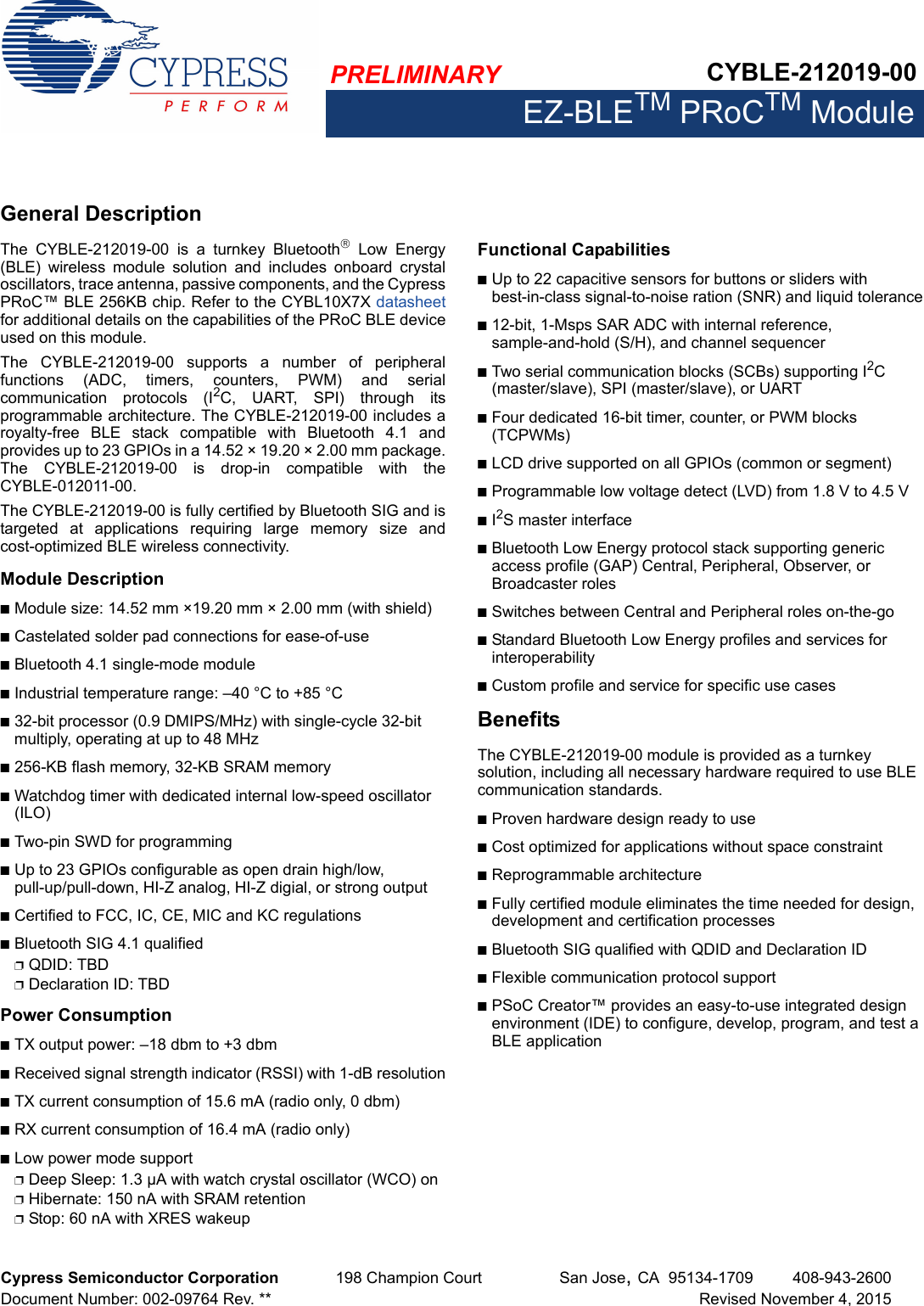 PRELIMINARY CYBLE-212019-00EZ-BLETM PRoCTM ModuleCypress Semiconductor Corporation 198 Champion Court San Jose,CA 95134-1709 408-943-2600Document Number: 002-09764 Rev. ** Revised November 4, 2015General DescriptionThe  CYBLE-212019-00  is  a  turnkey  Bluetooth  Low  Energy(BLE)  wireless  module  solution  and  includes  onboard  crystaloscillators, trace antenna, passive components, and the CypressPRoC™ BLE 256KB chip. Refer to the CYBL10X7X datasheetfor additional details on the capabilities of the PRoC BLE deviceused on this module. The  CYBLE-212019-00  supports  a  number  of  peripheralfunctions  (ADC,  timers,  counters,  PWM)  and  serialcommunication  protocols  (I2C,  UART,  SPI)  through  itsprogrammable architecture. The CYBLE-212019-00 includes aroyalty-free  BLE  stack  compatible  with  Bluetooth  4.1  andprovides up to 23 GPIOs in a 14.52 × 19.20 × 2.00 mm package.The  CYBLE-212019-00  is  drop-in  compatible  with  theCYBLE-012011-00.The CYBLE-212019-00 is fully certified by Bluetooth SIG and istargeted  at  applications  requiring  large  memory  size  andcost-optimized BLE wireless connectivity.Module DescriptionnModule size: 14.52 mm ×19.20 mm × 2.00 mm (with shield)nCastelated solder pad connections for ease-of-usenBluetooth 4.1 single-mode modulenIndustrial temperature range: –40 °C to +85 °Cn32-bit processor (0.9 DMIPS/MHz) with single-cycle 32-bit multiply, operating at up to 48 MHzn256-KB flash memory, 32-KB SRAM memorynWatchdog timer with dedicated internal low-speed oscillator (ILO)nTwo-pin SWD for programmingnUp to 23 GPIOs configurable as open drain high/low, pull-up/pull-down, HI-Z analog, HI-Z digial, or strong outputnCertified to FCC, IC, CE, MIC and KC regulationsnBluetooth SIG 4.1 qualifiedpQDID: TBDpDeclaration ID: TBDPower ConsumptionnTX output power: –18 dbm to +3 dbmnReceived signal strength indicator (RSSI) with 1-dB resolutionnTX current consumption of 15.6 mA (radio only, 0 dbm)nRX current consumption of 16.4 mA (radio only)nLow power mode supportpDeep Sleep: 1.3 µA with watch crystal oscillator (WCO) onpHibernate: 150 nA with SRAM retentionpStop: 60 nA with XRES wakeupFunctional CapabilitiesnUp to 22 capacitive sensors for buttons or sliders with best-in-class signal-to-noise ration (SNR) and liquid tolerancen12-bit, 1-Msps SAR ADC with internal reference, sample-and-hold (S/H), and channel sequencernTwo serial communication blocks (SCBs) supporting I2C (master/slave), SPI (master/slave), or UARTnFour dedicated 16-bit timer, counter, or PWM blocks (TCPWMs)nLCD drive supported on all GPIOs (common or segment)nProgrammable low voltage detect (LVD) from 1.8 V to 4.5 VnI2S master interfacenBluetooth Low Energy protocol stack supporting generic access profile (GAP) Central, Peripheral, Observer, or Broadcaster rolesnSwitches between Central and Peripheral roles on-the-gonStandard Bluetooth Low Energy profiles and services for interoperabilitynCustom profile and service for specific use casesBenefitsThe CYBLE-212019-00 module is provided as a turnkey solution, including all necessary hardware required to use BLE communication standards. nProven hardware design ready to usenCost optimized for applications without space constraint nReprogrammable architecturenFully certified module eliminates the time needed for design, development and certification processes nBluetooth SIG qualified with QDID and Declaration ID nFlexible communication protocol supportnPSoC Creator™ provides an easy-to-use integrated design environment (IDE) to configure, develop, program, and test a BLE application