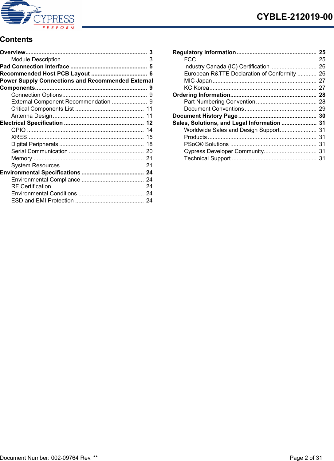 CYBLE-212019-00Document Number: 002-09764 Rev. ** Page 2 of 31ContentsOverview............................................................................  3Module Description...................................................... 3Pad Connection Interface ................................................ 5Recommended Host PCB Layout ...................................  6Power Supply Connections and Recommended External Components......................................................................  9Connection Options..................................................... 9External Component Recommendation ......................  9Critical Components List ........................................... 11Antenna Design......................................................... 11Electrical Specification .................................................. 12GPIO ......................................................................... 14XRES......................................................................... 15Digital Peripherals ..................................................... 18Serial Communication ............................................... 20Memory ..................................................................... 21System Resources .................................................... 21Environmental Specifications ....................................... 24Environmental Compliance ....................................... 24RF Certification.......................................................... 24Environmental Conditions ......................................... 24ESD and EMI Protection ........................................... 24Regulatory Information..................................................  25FCC...........................................................................  25Industry Canada (IC) Certification.............................  26European R&amp;TTE Declaration of Conformity ............  26MIC Japan.................................................................  27KC Korea...................................................................  27Ordering Information......................................................  28Part Numbering Convention...................................... 28Document Conventions............................................. 29Document History Page.................................................  30Sales, Solutions, and Legal Information ......................  31Worldwide Sales and Design Support.......................  31Products .................................................................... 31PSoC® Solutions ......................................................  31Cypress Developer Community................................. 31Technical Support .....................................................  31