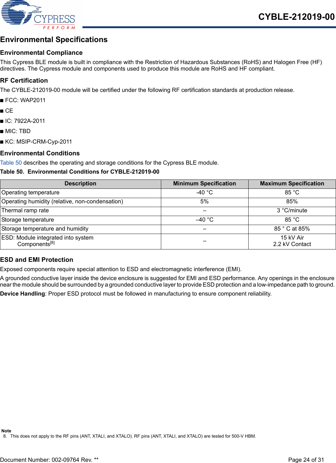 CYBLE-212019-00Document Number: 002-09764 Rev. ** Page 24 of 31Environmental SpecificationsEnvironmental ComplianceThis Cypress BLE module is built in compliance with the Restriction of Hazardous Substances (RoHS) and Halogen Free (HF) directives. The Cypress module and components used to produce this module are RoHS and HF compliant.RF CertificationThe CYBLE-212019-00 module will be certified under the following RF certification standards at production release.nFCC: WAP2011nCEnIC: 7922A-2011nMIC: TBDnKC: MSIP-CRM-Cyp-2011Environmental ConditionsTable 50  describes the operating and storage conditions for the Cypress BLE module.Table 50.  Environmental Conditions for CYBLE-212019-00ESD and EMI ProtectionExposed components require special attention to ESD and electromagnetic interference (EMI).A grounded conductive layer inside the device enclosure is suggested for EMI and ESD performance. Any openings in the enclosure near the module should be surrounded by a grounded conductive layer to provide ESD protection and a low-impedance path to ground. Device Handling: Proper ESD protocol must be followed in manufacturing to ensure component reliability.Description Minimum Specification Maximum SpecificationOperating temperature -40 °C 85 °COperating humidity (relative, non-condensation) 5% 85%Thermal ramp rate – 3 °C/minuteStorage temperature –40 °C 85 °CStorage temperature and humidity – 85 ° C at 85%ESD: Module integrated into system  Components[8] –15 kV Air2.2 kV ContactNote8. This does not apply to the RF pins (ANT, XTALI, and XTALO). RF pins (ANT, XTALI, and XTALO) are tested for 500-V HBM.