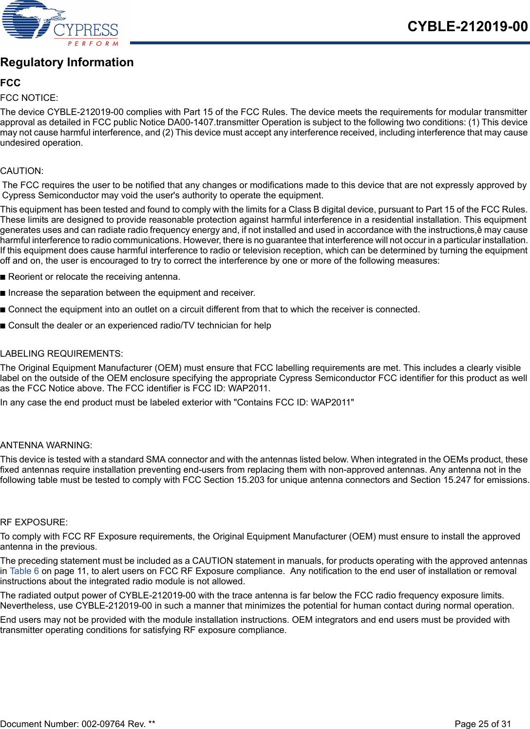 CYBLE-212019-00Document Number: 002-09764 Rev. ** Page 25 of 31Regulatory InformationFCCFCC NOTICE:The device CYBLE-212019-00 complies with Part 15 of the FCC Rules. The device meets the requirements for modular transmitter approval as detailed in FCC public Notice DA00-1407.transmitter Operation is subject to the following two conditions: (1) This device may not cause harmful interference, and (2) This device must accept any interference received, including interference that may cause undesired operation.CAUTION:The FCC requires the user to be notified that any changes or modifications made to this device that are not expressly approved by Cypress Semiconductor may void the user&apos;s authority to operate the equipment.This equipment has been tested and found to comply with the limits for a Class B digital device, pursuant to Part 15 of the FCC Rules. These limits are designed to provide reasonable protection against harmful interference in a residential installation. This equipment generates uses and can radiate radio frequency energy and, if not installed and used in accordance with the instructions,ê may cause harmful interference to radio communications. However, there is no guarantee that interference will not occur in a particular installation. If this equipment does cause harmful interference to radio or television reception, which can be determined by turning the equipment off and on, the user is encouraged to try to correct the interference by one or more of the following measures:nReorient or relocate the receiving antenna. nIncrease the separation between the equipment and receiver. nConnect the equipment into an outlet on a circuit different from that to which the receiver is connected. nConsult the dealer or an experienced radio/TV technician for help LABELING REQUIREMENTS:The Original Equipment Manufacturer (OEM) must ensure that FCC labelling requirements are met. This includes a clearly visible label on the outside of the OEM enclosure specifying the appropriate Cypress Semiconductor FCC identifier for this product as well as the FCC Notice above. The FCC identifier is FCC ID: WAP2011.In any case the end product must be labeled exterior with &quot;Contains FCC ID: WAP2011&quot;ANTENNA WARNING: This device is tested with a standard SMA connector and with the antennas listed below. When integrated in the OEMs product, these fixed antennas require installation preventing end-users from replacing them with non-approved antennas. Any antenna not in the following table must be tested to comply with FCC Section 15.203 for unique antenna connectors and Section 15.247 for emissions.RF EXPOSURE: To comply with FCC RF Exposure requirements, the Original Equipment Manufacturer (OEM) must ensure to install the approved antenna in the previous.The preceding statement must be included as a CAUTION statement in manuals, for products operating with the approved antennas in Table 6 on page 11, to alert users on FCC RF Exposure compliance.  Any notification to the end user of installation or removal instructions about the integrated radio module is not allowed.The radiated output power of CYBLE-212019-00 with the trace antenna is far below the FCC radio frequency exposure limits. Nevertheless, use CYBLE-212019-00 in such a manner that minimizes the potential for human contact during normal operation. End users may not be provided with the module installation instructions. OEM integrators and end users must be provided with transmitter operating conditions for satisfying RF exposure compliance.