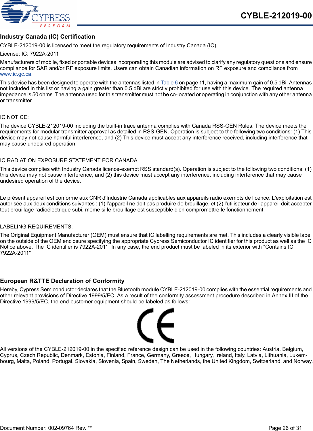 CYBLE-212019-00Document Number: 002-09764 Rev. ** Page 26 of 31Industry Canada (IC) CertificationCYBLE-212019-00 is licensed to meet the regulatory requirements of Industry Canada (IC), License: IC: 7922A-2011Manufacturers of mobile, fixed or portable devices incorporating this module are advised to clarify any regulatory questions and ensure compliance for SAR and/or RF exposure limits. Users can obtain Canadian information on RF exposure and compliance from www.ic.gc.ca.This device has been designed to operate with the antennas listed in Table 6 on page 11, having a maximum gain of 0.5 dBi. Antennas not included in this list or having a gain greater than 0.5 dBi are strictly prohibited for use with this device. The required antenna impedance is 50 ohms. The antenna used for this transmitter must not be co-located or operating in conjunction with any other antenna or transmitter.IC NOTICE:The device CYBLE-212019-00 including the built-in trace antenna complies with Canada RSS-GEN Rules. The device meets the requirements for modular transmitter approval as detailed in RSS-GEN. Operation is subject to the following two conditions: (1) This device may not cause harmful interference, and (2) This device must accept any interference received, including interference that may cause undesired operation.IC RADIATION EXPOSURE STATEMENT FOR CANADAThis device complies with Industry Canada licence-exempt RSS standard(s). Operation is subject to the following two conditions: (1) this device may not cause interference, and (2) this device must accept any interference, including interference that may cause undesired operation of the device.Le présent appareil est conforme aux CNR d&apos;Industrie Canada applicables aux appareils radio exempts de licence. L&apos;exploitation est autorisée aux deux conditions suivantes : (1) l&apos;appareil ne doit pas produire de brouillage, et (2) l&apos;utilisateur de l&apos;appareil doit accepter tout brouillage radioélectrique subi, même si le brouillage est susceptible d&apos;en compromettre le fonctionnement.LABELING REQUIREMENTS:The Original Equipment Manufacturer (OEM) must ensure that IC labelling requirements are met. This includes a clearly visible label on the outside of the OEM enclosure specifying the appropriate Cypress Semiconductor IC identifier for this product as well as the IC Notice above. The IC identifier is 7922A-2011. In any case, the end product must be labeled in its exterior with &quot;Contains IC: 7922A-2011&quot;European R&amp;TTE Declaration of ConformityHereby, Cypress Semiconductor declares that the Bluetooth module CYBLE-212019-00 complies with the essential requirements and other relevant provisions of Directive 1999/5/EC. As a result of the conformity assessment procedure described in Annex III of the Directive 1999/5/EC, the end-customer equipment should be labeled as follows: All versions of the CYBLE-212019-00 in the specified reference design can be used in the following countries: Austria, Belgium, Cyprus, Czech Republic, Denmark, Estonia, Finland, France, Germany, Greece, Hungary, Ireland, Italy, Latvia, Lithuania, Luxem-bourg, Malta, Poland, Portugal, Slovakia, Slovenia, Spain, Sweden, The Netherlands, the United Kingdom, Switzerland, and Norway.