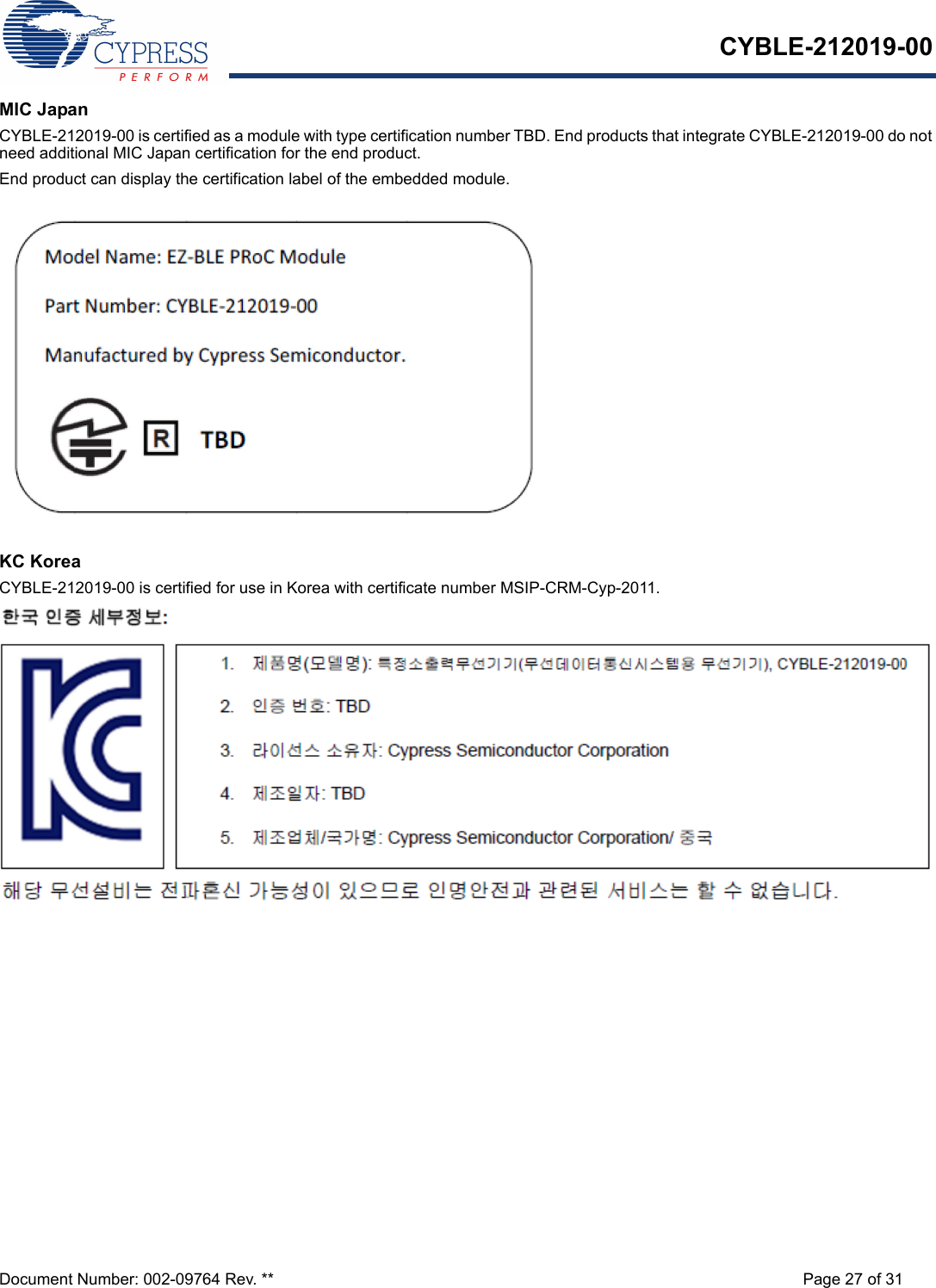 CYBLE-212019-00Document Number: 002-09764 Rev. ** Page 27 of 31MIC JapanCYBLE-212019-00 is certified as a module with type certification number TBD. End products that integrate CYBLE-212019-00 do not need additional MIC Japan certification for the end product.End product can display the certification label of the embedded module.KC KoreaCYBLE-212019-00 is certified for use in Korea with certificate number MSIP-CRM-Cyp-2011.