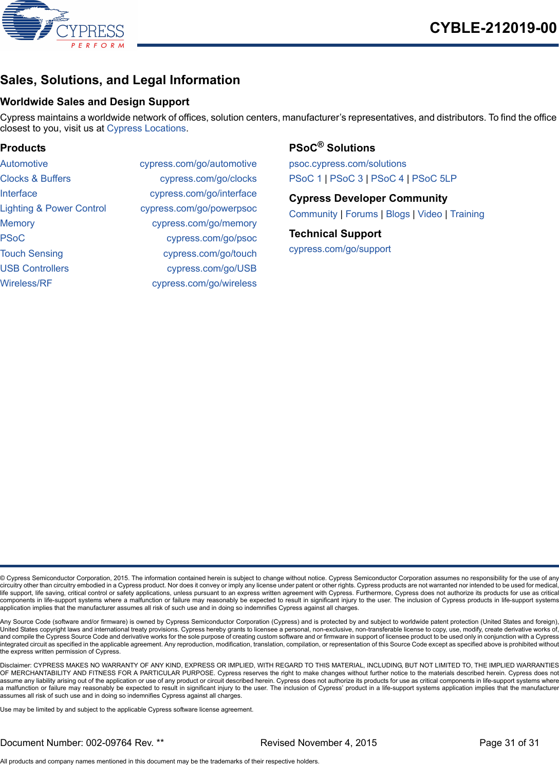 Document Number: 002-09764 Rev. ** Revised November 4, 2015 Page 31 of 31All products and company names mentioned in this document may be the trademarks of their respective holders.CYBLE-212019-00© Cypress Semiconductor Corporation, 2015. The information contained herein is subject to change without notice. Cypress Semiconductor Corporation assumes no responsibility for the use of anycircuitry other than circuitry embodied in a Cypress product. Nor does it convey or imply any license under patent or other rights. Cypress products are not warranted nor intended to be used for medical,life support, life saving, critical control or safety applications, unless pursuant to an express written agreement with Cypress. Furthermore, Cypress does not authorize its products for use as criticalcomponents in life-support systems where a malfunction or failure may reasonably be expected to result in significant injury to the user. The inclusion of Cypress products in life-support systemsapplication implies that the manufacturer assumes all risk of such use and in doing so indemnifies Cypress against all charges. Any Source Code (software and/or firmware) is owned by Cypress Semiconductor Corporation (Cypress) and is protected by and subject to worldwide patent protection (United States and foreign),United States copyright laws and international treaty provisions. Cypress hereby grants to licensee a personal, non-exclusive, non-transferable license to copy, use, modify, create derivative works of,and compile the Cypress Source Code and derivative works for the sole purpose of creating custom software and or firmware in support of licensee product to be used only in conjunction with a Cypressintegrated circuit as specified in the applicable agreement. Any reproduction, modification, translation, compilation, or representation of this Source Code except as specified above is prohibited withoutthe express written permission of Cypress. Disclaimer: CYPRESS MAKES NO WARRANTY OF ANY KIND, EXPRESS OR IMPLIED, WITH REGARD TO THIS MATERIAL, INCLUDING, BUT NOT LIMITED TO, THE IMPLIED WARRANTIESOF MERCHANTABILITY AND FITNESS FOR A PARTICULAR PURPOSE. Cypress reserves the right to make changes without further notice to the materials described herein. Cypress does notassume any liability arising out of the application or use of any product or circuit described herein. Cypress does not authorize its products for use as critical components in life-support systems wherea malfunction or failure may reasonably be expected to result in significant injury to the user. The inclusion of Cypress’ product in a life-support systems application implies that the manufacturerassumes all risk of such use and in doing so indemnifies Cypress against all charges. Use may be limited by and subject to the applicable Cypress software license agreement. Sales, Solutions, and Legal InformationWorldwide Sales and Design SupportCypress maintains a worldwide network of offices, solution centers, manufacturer’s representatives, and distributors. To find the office closest to you, visit us at Cypress Locations.ProductsAutomotive cypress.com/go/automotiveClocks &amp; Buffers cypress.com/go/clocksInterface cypress.com/go/interfaceLighting &amp; Power Control cypress.com/go/powerpsocMemory cypress.com/go/memoryPSoC cypress.com/go/psocTouch Sensing cypress.com/go/touchUSB Controllers cypress.com/go/USBWireless/RF cypress.com/go/wirelessPSoC® Solutionspsoc.cypress.com/solutionsPSoC 1 | PSoC 3 | PSoC 4 | PSoC 5LPCypress Developer CommunityCommunity | Forums | Blogs | Video | Training Technical Supportcypress.com/go/support