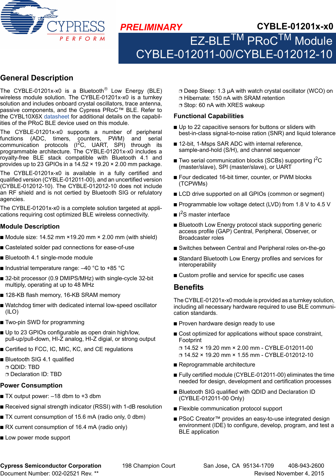 PRELIMINARY CYBLE-01201x-x0EZ-BLETM PRoCTM ModuleCYBLE-012011-00/CYBLE-012012-10Cypress Semiconductor Corporation 198 Champion Court San Jose,CA 95134-1709 408-943-2600Document Number: 002-02521 Rev. ** Revised November 4, 2015General DescriptionThe  CYBLE-01201x-x0  is  a  Bluetooth Low Energy (BLE)wireless  module  solution.  The CYBLE-01201x-x0  is  a turnkeysolution and includes onboard crystal oscillators, trace antenna,passive components, and the Cypress PRoC™  BLE. Refer tothe CYBL10X6X datasheet for additional details on the capabil-ities of the PRoC BLE device used on this module. The  CYBLE-01201x-x0  supports  a  number  of  peripheralfunctions  (ADC,  timers,  counters,  PWM)  and  serialcommunication  protocols  (I2C,  UART,  SPI)  through  itsprogrammable architecture. The CYBLE-01201x-x0 includes aroyalty-free  BLE  stack  compatible  with  Bluetooth  4.1  andprovides up to 23 GPIOs in a 14.52 × 19.20 × 2.00 mm package.The  CYBLE-01201x-x0  is  available  in  a  fully  certified  andqualified version (CYBLE-012011-00), and an uncertified version(CYBLE-012012-10). The CYBLE-012012-10 does not includean RF shield and is not certied by Bluetooth SIG or refulatoryagencies. The CYBLE-01201x-x0 is a complete solution targeted at appli-cations requiring cost optimized BLE wireless connectivity.Module DescriptionnModule size: 14.52 mm ×19.20 mm × 2.00 mm (with shield)nCastelated solder pad connections for ease-of-usenBluetooth 4.1 single-mode modulenIndustrial temperature range: –40 °C to +85 °Cn32-bit processor (0.9 DMIPS/MHz) with single-cycle 32-bit multiply, operating at up to 48 MHzn128-KB flash memory, 16-KB SRAM memorynWatchdog timer with dedicated internal low-speed oscillator (ILO)nTwo-pin SWD for programmingnUp to 23 GPIOs configurable as open drain high/low, pull-up/pull-down, HI-Z analog, HI-Z digial, or strong outputnCertified to FCC, IC, MIC, KC, and CE regulationsnBluetooth SIG 4.1 qualifiedpQDID: TBDpDeclaration ID: TBDPower ConsumptionnTX output power: –18 dbm to +3 dbmnReceived signal strength indicator (RSSI) with 1-dB resolutionnTX current consumption of 15.6 mA (radio only, 0 dbm)nRX current consumption of 16.4 mA (radio only)nLow power mode supportpDeep Sleep: 1.3 µA with watch crystal oscillator (WCO) onpHibernate: 150 nA with SRAM retentionpStop: 60 nA with XRES wakeupFunctional CapabilitiesnUp to 22 capacitive sensors for buttons or sliders with best-in-class signal-to-noise ration (SNR) and liquid tolerancen12-bit, 1-Msps SAR ADC with internal reference, sample-and-hold (S/H), and channel sequencernTwo serial communication blocks (SCBs) supporting I2C (master/slave), SPI (master/slave), or UARTnFour dedicated 16-bit timer, counter, or PWM blocks (TCPWMs)nLCD drive supported on all GPIOs (common or segment)nProgrammable low voltage detect (LVD) from 1.8 V to 4.5 VnI2S master interfacenBluetooth Low Energy protocol stack supporting generic access profile (GAP) Central, Peripheral, Observer, or Broadcaster rolesnSwitches between Central and Peripheral roles on-the-gonStandard Bluetooth Low Energy profiles and services for interoperabilitynCustom profile and service for specific use casesBenefitsThe CYBLE-01201x-x0 module is provided as a turnkey solution, including all necessary hardware required to use BLE communi-cation standards. nProven hardware design ready to usenCost optimized for applications without space constraint, Footprint p14.52 × 19.20 mm × 2.00 mm - CYBLE-012011-00p14.52 × 19.20 mm × 1.55 mm - CYBLE-012012-10nReprogrammable architecturenFully certified module (CYBLE-012011-00) eliminates the time needed for design, development and certification processes nBluetooth SIG qualified with QDID and Declaration ID (CYBLE-012011-00 Only)nFlexible communication protocol supportnPSoC Creator™ provides an easy-to-use integrated design environment (IDE) to configure, develop, program, and test a BLE application