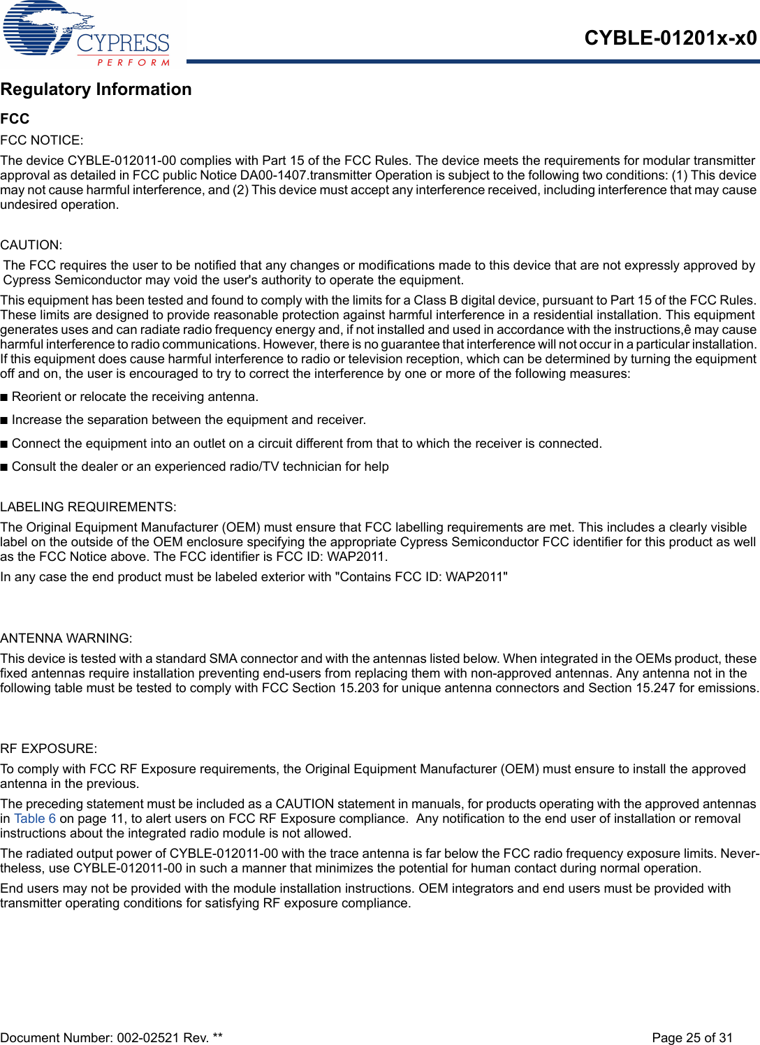 CYBLE-01201x-x0Document Number: 002-02521 Rev. ** Page 25 of 31Regulatory InformationFCCFCC NOTICE:The device CYBLE-012011-00 complies with Part 15 of the FCC Rules. The device meets the requirements for modular transmitter approval as detailed in FCC public Notice DA00-1407.transmitter Operation is subject to the following two conditions: (1) This device may not cause harmful interference, and (2) This device must accept any interference received, including interference that may cause undesired operation.CAUTION:The FCC requires the user to be notified that any changes or modifications made to this device that are not expressly approved by Cypress Semiconductor may void the user&apos;s authority to operate the equipment.This equipment has been tested and found to comply with the limits for a Class B digital device, pursuant to Part 15 of the FCC Rules. These limits are designed to provide reasonable protection against harmful interference in a residential installation. This equipment generates uses and can radiate radio frequency energy and, if not installed and used in accordance with the instructions,ê may cause harmful interference to radio communications. However, there is no guarantee that interference will not occur in a particular installation. If this equipment does cause harmful interference to radio or television reception, which can be determined by turning the equipment off and on, the user is encouraged to try to correct the interference by one or more of the following measures:nReorient or relocate the receiving antenna. nIncrease the separation between the equipment and receiver. nConnect the equipment into an outlet on a circuit different from that to which the receiver is connected. nConsult the dealer or an experienced radio/TV technician for help LABELING REQUIREMENTS:The Original Equipment Manufacturer (OEM) must ensure that FCC labelling requirements are met. This includes a clearly visible label on the outside of the OEM enclosure specifying the appropriate Cypress Semiconductor FCC identifier for this product as well as the FCC Notice above. The FCC identifier is FCC ID: WAP2011.In any case the end product must be labeled exterior with &quot;Contains FCC ID: WAP2011&quot;ANTENNA WARNING: This device is tested with a standard SMA connector and with the antennas listed below. When integrated in the OEMs product, these fixed antennas require installation preventing end-users from replacing them with non-approved antennas. Any antenna not in the following table must be tested to comply with FCC Section 15.203 for unique antenna connectors and Section 15.247 for emissions.RF EXPOSURE: To comply with FCC RF Exposure requirements, the Original Equipment Manufacturer (OEM) must ensure to install the approved antenna in the previous.The preceding statement must be included as a CAUTION statement in manuals, for products operating with the approved antennas in Table 6 on page 11, to alert users on FCC RF Exposure compliance.  Any notification to the end user of installation or removal instructions about the integrated radio module is not allowed.The radiated output power of CYBLE-012011-00 with the trace antenna is far below the FCC radio frequency exposure limits. Never-theless, use CYBLE-012011-00 in such a manner that minimizes the potential for human contact during normal operation. End users may not be provided with the module installation instructions. OEM integrators and end users must be provided with transmitter operating conditions for satisfying RF exposure compliance.