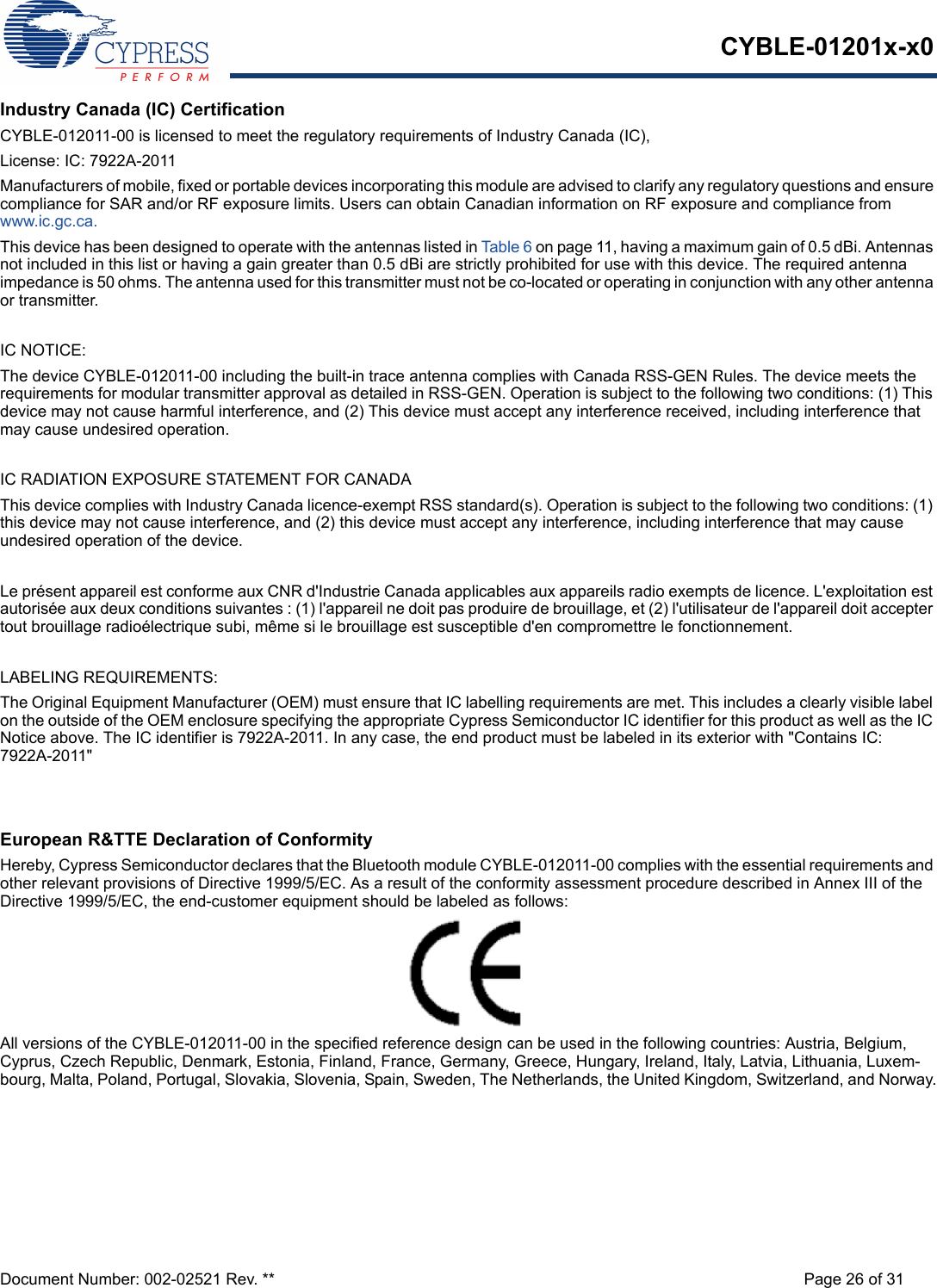 CYBLE-01201x-x0Document Number: 002-02521 Rev. ** Page 26 of 31Industry Canada (IC) CertificationCYBLE-012011-00 is licensed to meet the regulatory requirements of Industry Canada (IC), License: IC: 7922A-2011Manufacturers of mobile, fixed or portable devices incorporating this module are advised to clarify any regulatory questions and ensure compliance for SAR and/or RF exposure limits. Users can obtain Canadian information on RF exposure and compliance from www.ic.gc.ca.This device has been designed to operate with the antennas listed in Tab le 6 on page 11, having a maximum gain of 0.5 dBi. Antennas not included in this list or having a gain greater than 0.5 dBi are strictly prohibited for use with this device. The required antenna impedance is 50 ohms. The antenna used for this transmitter must not be co-located or operating in conjunction with any other antenna or transmitter.IC NOTICE:The device CYBLE-012011-00 including the built-in trace antenna complies with Canada RSS-GEN Rules. The device meets the requirements for modular transmitter approval as detailed in RSS-GEN. Operation is subject to the following two conditions: (1) This device may not cause harmful interference, and (2) This device must accept any interference received, including interference that may cause undesired operation.IC RADIATION EXPOSURE STATEMENT FOR CANADAThis device complies with Industry Canada licence-exempt RSS standard(s). Operation is subject to the following two conditions: (1) this device may not cause interference, and (2) this device must accept any interference, including interference that may cause undesired operation of the device.Le présent appareil est conforme aux CNR d&apos;Industrie Canada applicables aux appareils radio exempts de licence. L&apos;exploitation est autorisée aux deux conditions suivantes : (1) l&apos;appareil ne doit pas produire de brouillage, et (2) l&apos;utilisateur de l&apos;appareil doit accepter tout brouillage radioélectrique subi, même si le brouillage est susceptible d&apos;en compromettre le fonctionnement.LABELING REQUIREMENTS:The Original Equipment Manufacturer (OEM) must ensure that IC labelling requirements are met. This includes a clearly visible label on the outside of the OEM enclosure specifying the appropriate Cypress Semiconductor IC identifier for this product as well as the IC Notice above. The IC identifier is 7922A-2011. In any case, the end product must be labeled in its exterior with &quot;Contains IC: 7922A-2011&quot;European R&amp;TTE Declaration of ConformityHereby, Cypress Semiconductor declares that the Bluetooth module CYBLE-012011-00 complies with the essential requirements and other relevant provisions of Directive 1999/5/EC. As a result of the conformity assessment procedure described in Annex III of the Directive 1999/5/EC, the end-customer equipment should be labeled as follows: All versions of the CYBLE-012011-00 in the specified reference design can be used in the following countries: Austria, Belgium, Cyprus, Czech Republic, Denmark, Estonia, Finland, France, Germany, Greece, Hungary, Ireland, Italy, Latvia, Lithuania, Luxem-bourg, Malta, Poland, Portugal, Slovakia, Slovenia, Spain, Sweden, The Netherlands, the United Kingdom, Switzerland, and Norway.