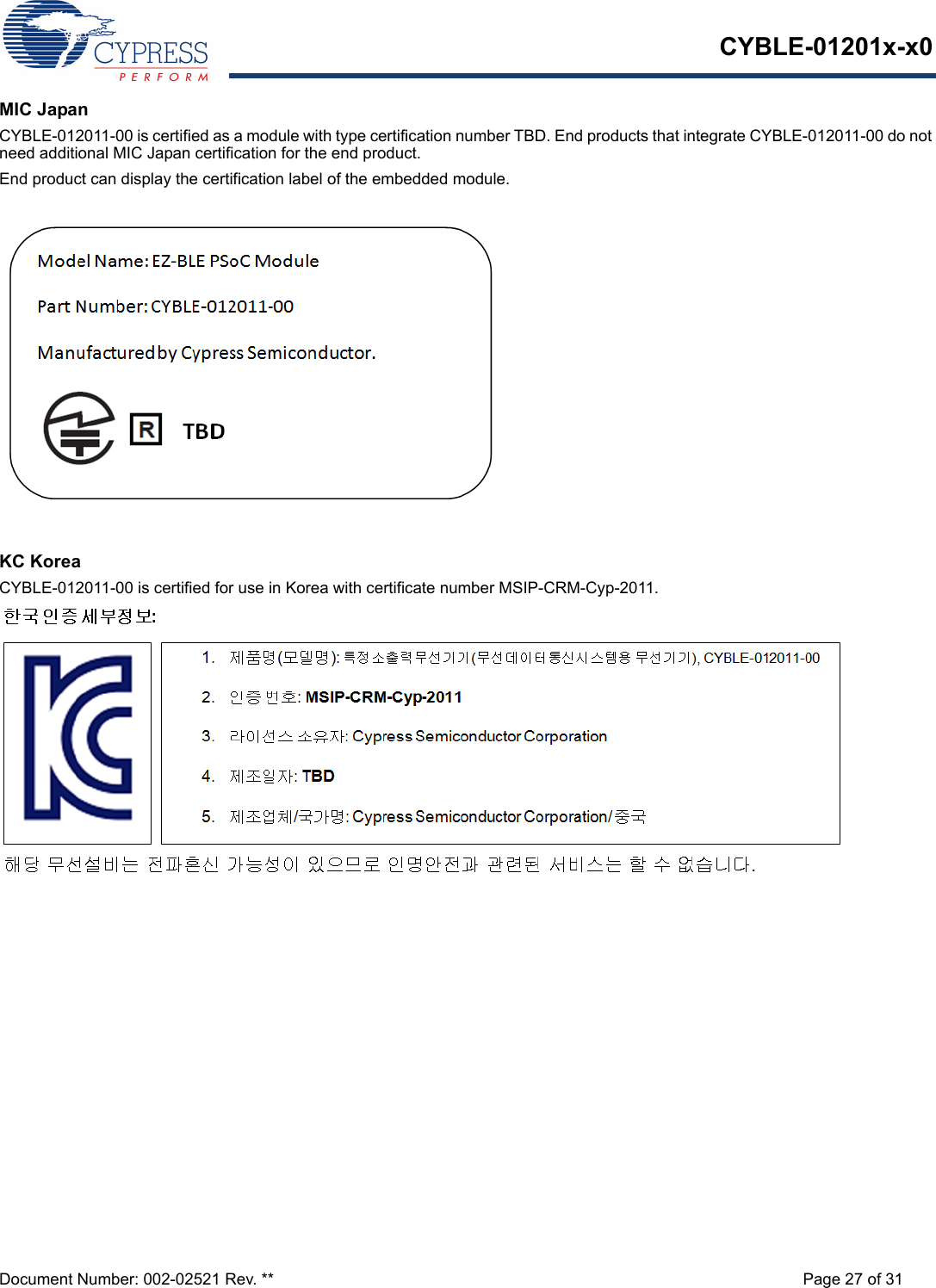 CYBLE-01201x-x0Document Number: 002-02521 Rev. ** Page 27 of 31MIC JapanCYBLE-012011-00 is certified as a module with type certification number TBD. End products that integrate CYBLE-012011-00 do not need additional MIC Japan certification for the end product.End product can display the certification label of the embedded module.KC KoreaCYBLE-012011-00 is certified for use in Korea with certificate number MSIP-CRM-Cyp-2011.