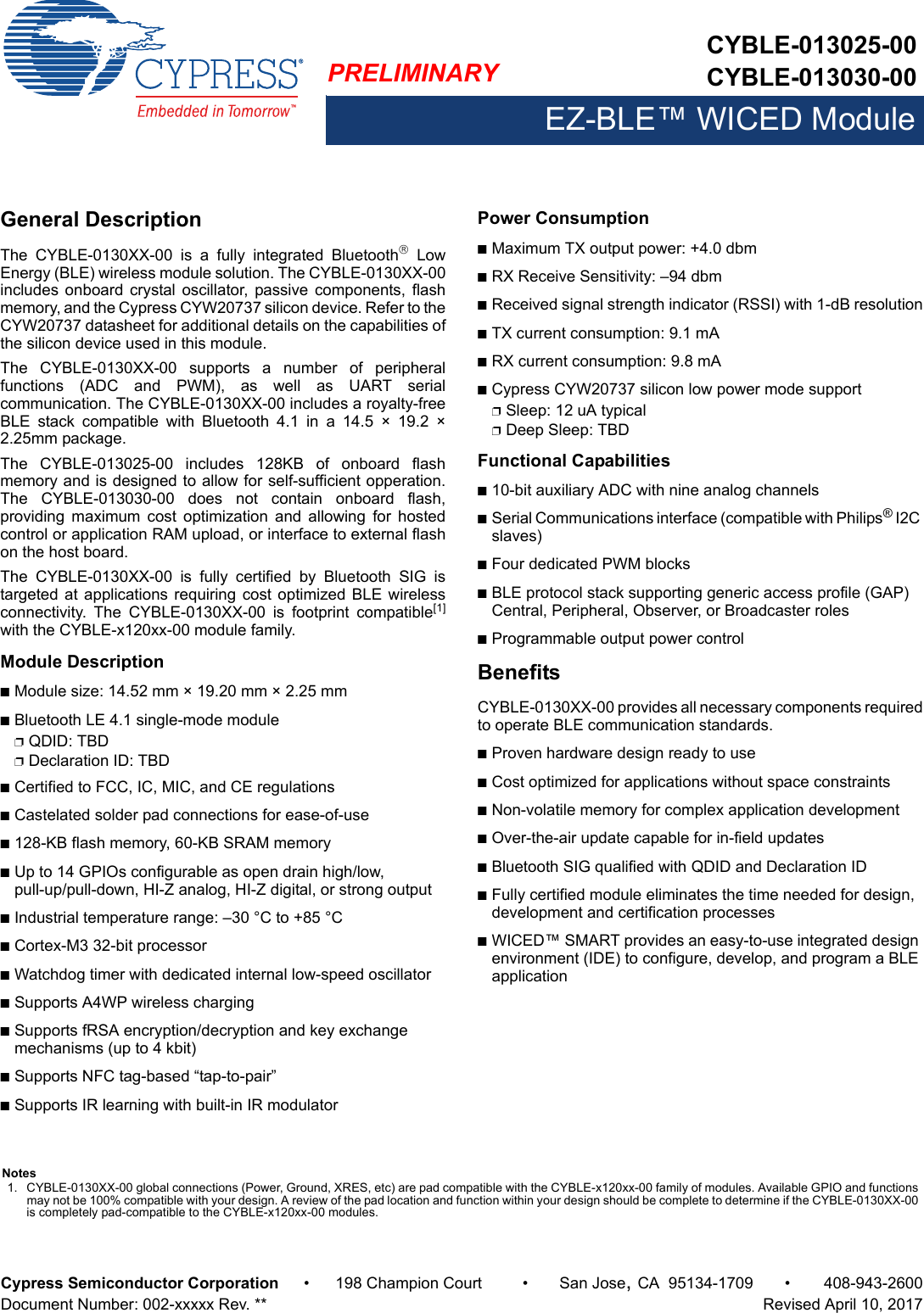 PRELIMINARYCYBLE-013025-00CYBLE-013030-00EZ-BLE™ WICED ModuleCypress Semiconductor Corporation • 198 Champion Court • San Jose,CA 95134-1709 • 408-943-2600Document Number: 002-xxxxx Rev. **   Revised April 10, 2017General DescriptionThe  CYBLE-0130XX-00  is  a  fully  integrated  Bluetooth  LowEnergy (BLE) wireless module solution. The CYBLE-0130XX-00includes  onboard  crystal oscillator,  passive components, flashmemory, and the Cypress CYW20737 silicon device. Refer to theCYW20737 datasheet for additional details on the capabilities ofthe silicon device used in this module. The  CYBLE-0130XX-00  supports  a  number  of  peripheralfunctions  (ADC  and  PWM),  as  well  as  UART  serialcommunication. The CYBLE-0130XX-00 includes a royalty-freeBLE  stack  compatible  with  Bluetooth  4.1  in  a  14.5  ×  19.2  ×2.25mm package.The  CYBLE-013025-00  includes  128KB  of  onboard  flashmemory and is designed to allow for self-sufficient opperation.The  CYBLE-013030-00  does  not  contain  onboard  flash,providing  maximum  cost  optimization  and  allowing  for  hostedcontrol or application RAM upload, or interface to external flashon the host board. The  CYBLE-0130XX-00  is  fully  certified  by  Bluetooth  SIG  istargeted at  applications requiring cost optimized BLE wirelessconnectivity.  The  CYBLE-0130XX-00  is  footprint  compatible[1]with the CYBLE-x120xx-00 module family. Module DescriptionnModule size: 14.52 mm × 19.20 mm × 2.25 mm nBluetooth LE 4.1 single-mode modulepQDID: TBDpDeclaration ID: TBDnCertified to FCC, IC, MIC, and CE regulationsnCastelated solder pad connections for ease-of-usen128-KB flash memory, 60-KB SRAM memorynUp to 14 GPIOs configurable as open drain high/low, pull-up/pull-down, HI-Z analog, HI-Z digital, or strong outputnIndustrial temperature range: –30 °C to +85 °CnCortex-M3 32-bit processor nWatchdog timer with dedicated internal low-speed oscillatornSupports A4WP wireless chargingnSupports fRSA encryption/decryption and key exchange mechanisms (up to 4 kbit)nSupports NFC tag-based “tap-to-pair”nSupports IR learning with built-in IR modulatorPower ConsumptionnMaximum TX output power: +4.0 dbmnRX Receive Sensitivity: –94 dbmnReceived signal strength indicator (RSSI) with 1-dB resolutionnTX current consumption: 9.1 mA nRX current consumption: 9.8 mA nCypress CYW20737 silicon low power mode supportpSleep: 12 uA typicalpDeep Sleep: TBD Functional Capabilitiesn10-bit auxiliary ADC with nine analog channelsnSerial Communications interface (compatible with Philips® I2C slaves)nFour dedicated PWM blocks nBLE protocol stack supporting generic access profile (GAP) Central, Peripheral, Observer, or Broadcaster rolesnProgrammable output power controlBenefitsCYBLE-0130XX-00 provides all necessary components requiredto operate BLE communication standards. nProven hardware design ready to usenCost optimized for applications without space constraintsnNon-volatile memory for complex application developmentnOver-the-air update capable for in-field updatesnBluetooth SIG qualified with QDID and Declaration ID nFully certified module eliminates the time needed for design, development and certification processesnWICED™ SMART provides an easy-to-use integrated design environment (IDE) to configure, develop, and program a BLE applicationNotes1. CYBLE-0130XX-00 global connections (Power, Ground, XRES, etc) are pad compatible with the CYBLE-x120xx-00 family of modules. Available GPIO and functions may not be 100% compatible with your design. A review of the pad location and function within your design should be complete to determine if the CYBLE-0130XX-00 is completely pad-compatible to the CYBLE-x120xx-00 modules.