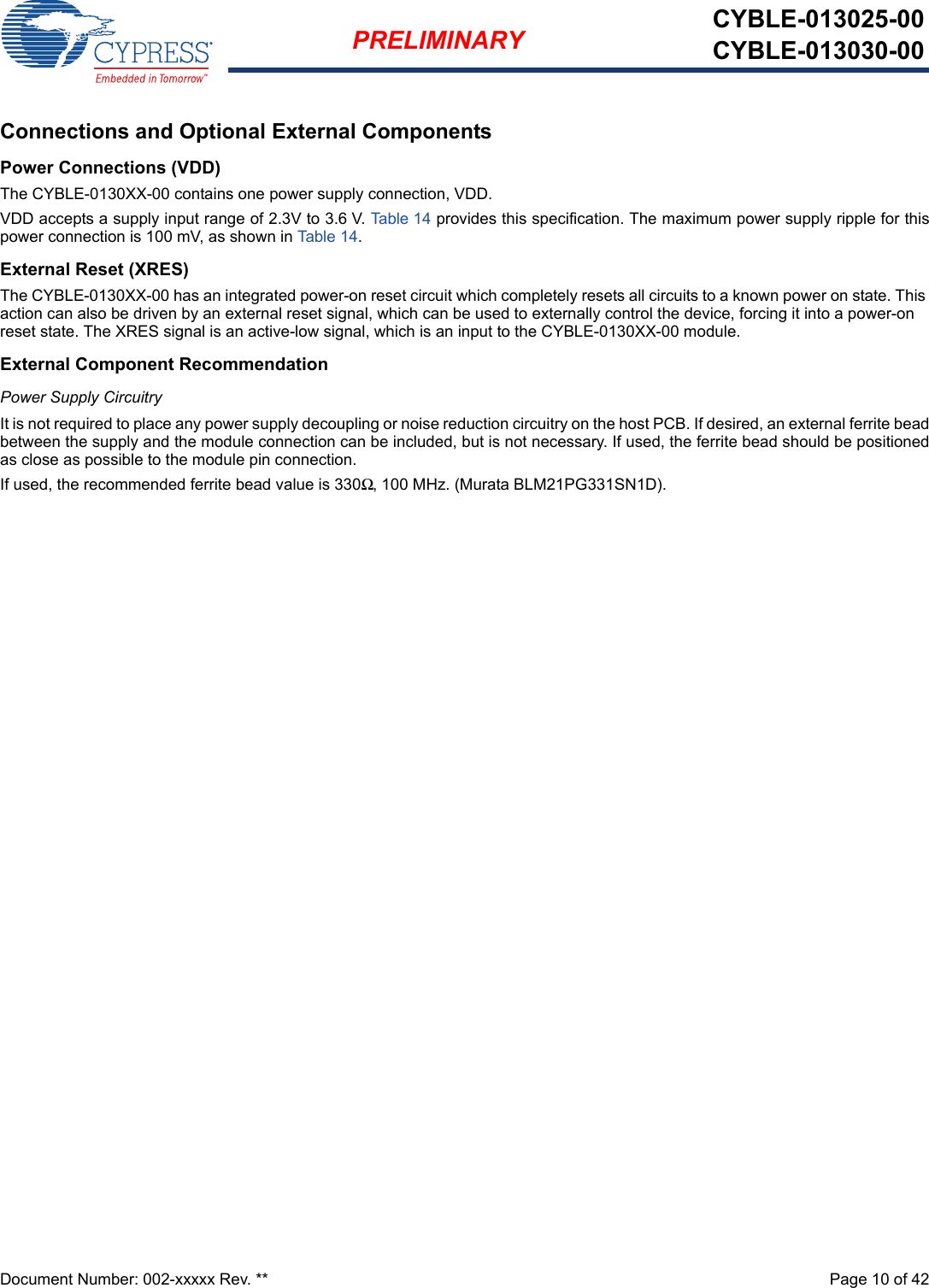 Document Number: 002-xxxxx Rev. **  Page 10 of 42PRELIMINARY CYBLE-013025-00CYBLE-013030-00Connections and Optional External ComponentsPower Connections (VDD)The CYBLE-0130XX-00 contains one power supply connection, VDD.VDD accepts a supply input range of 2.3V to 3.6 V. Table 14 provides this specification. The maximum power supply ripple for thispower connection is 100 mV, as shown in Table 14. External Reset (XRES)The CYBLE-0130XX-00 has an integrated power-on reset circuit which completely resets all circuits to a known power on state. This action can also be driven by an external reset signal, which can be used to externally control the device, forcing it into a power-on reset state. The XRES signal is an active-low signal, which is an input to the CYBLE-0130XX-00 module. External Component RecommendationPower Supply CircuitryIt is not required to place any power supply decoupling or noise reduction circuitry on the host PCB. If desired, an external ferrite beadbetween the supply and the module connection can be included, but is not necessary. If used, the ferrite bead should be positionedas close as possible to the module pin connection. If used, the recommended ferrite bead value is 330Ω, 100 MHz. (Murata BLM21PG331SN1D).