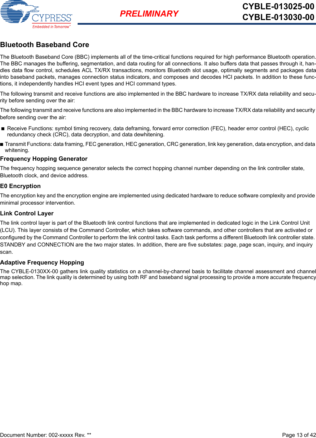 Document Number: 002-xxxxx Rev. **  Page 13 of 42PRELIMINARY CYBLE-013025-00CYBLE-013030-00Bluetooth Baseband CoreThe Bluetooth Baseband Core (BBC) implements all of the time-critical functions required for high performance Bluetooth operation.The BBC manages the buffering, segmentation, and data routing for all connections. It also buffers data that passes through it, han-dles data flow control, schedules ACL TX/RX transactions, monitors Bluetooth slot usage, optimally segments and packages datainto baseband packets, manages connection status indicators, and composes and decodes HCI packets. In addition to these func-tions, it independently handles HCI event types and HCI command types.The following transmit and receive functions are also implemented in the BBC hardware to increase TX/RX data reliability and secu-rity before sending over the air:The following transmit and receive functions are also implemented in the BBC hardware to increase TX/RX data reliability and security before sending over the air:nReceive Functions: symbol timing recovery, data deframing, forward error correction (FEC), header error control (HEC), cyclic redundancy check (CRC), data decryption, and data dewhitening.nTransmit Functions: data framing, FEC generation, HEC generation, CRC generation, link key generation, data encryption, and data whitening.Frequency Hopping GeneratorThe frequency hopping sequence generator selects the correct hopping channel number depending on the link controller state, Bluetooth clock, and device address.E0 EncryptionThe encryption key and the encryption engine are implemented using dedicated hardware to reduce software complexity and provide minimal processor intervention.Link Control LayerThe link control layer is part of the Bluetooth link control functions that are implemented in dedicated logic in the Link Control Unit (LCU). This layer consists of the Command Controller, which takes software commands, and other controllers that are activated or configured by the Command Controller to perform the link control tasks. Each task performs a different Bluetooth link controller state. STANDBY and CONNECTION are the two major states. In addition, there are five substates: page, page scan, inquiry, and inquiry scan.Adaptive Frequency HoppingThe CYBLE-0130XX-00 gathers link quality statistics on a channel-by-channel basis to facilitate channel assessment and channelmap selection. The link quality is determined by using both RF and baseband signal processing to provide a more accurate frequencyhop map.