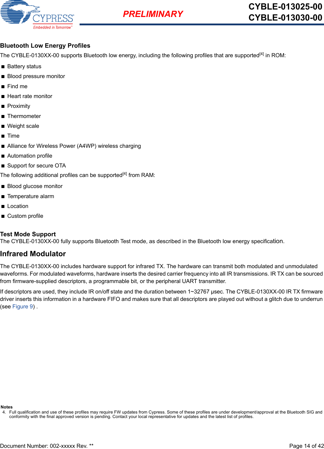 Document Number: 002-xxxxx Rev. **  Page 14 of 42PRELIMINARY CYBLE-013025-00CYBLE-013030-00Bluetooth Low Energy ProfilesThe CYBLE-0130XX-00 supports Bluetooth low energy, including the following profiles that are supported[4] in ROM:nBattery statusnBlood pressure monitornFind menHeart rate monitornProximitynThermometernWeight scalenTimenAlliance for Wireless Power (A4WP) wireless chargingnAutomation profilenSupport for secure OTAThe following additional profiles can be supported[4] from RAM:nBlood glucose monitornTemperature alarmnLocationnCustom profileTest Mode SupportThe CYBLE-0130XX-00 fully supports Bluetooth Test mode, as described in the Bluetooth low energy specification.Infrared ModulatorThe CYBLE-0130XX-00 includes hardware support for infrared TX. The hardware can transmit both modulated and unmodulated waveforms. For modulated waveforms, hardware inserts the desired carrier frequency into all IR transmissions. IR TX can be sourced from firmware-supplied descriptors, a programmable bit, or the peripheral UART transmitter. If descriptors are used, they include IR on/off state and the duration between 1~32767 µsec. The CYBLE-0130XX-00 IR TX firmware driver inserts this information in a hardware FIFO and makes sure that all descriptors are played out without a glitch due to underrun (see Figure 9) . Notes4. Full qualification and use of these profiles may require FW updates from Cypress. Some of these profiles are under development/approval at the Bluetooth SIG and conformity with the final approved version is pending. Contact your local representative for updates and the latest list of profiles.