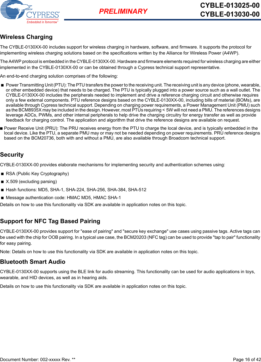 Document Number: 002-xxxxx Rev. **  Page 16 of 42PRELIMINARY CYBLE-013025-00CYBLE-013030-00Wireless ChargingThe CYBLE-0130XX-00 includes support for wireless charging in hardware, software, and firmware. It supports the protocol for implementing wireless charging solutions based on the specifications written by the Alliance for Wireless Power (A4WP).The A4WP protocol is embedded in the CYBLE-0130XX-00. Hardware and firmware elements required for wireless charging are either implemented in the CYBLE-0130XX-00 or can be obtained through a Cypress technical support representative.An end-to-end charging solution comprises of the following:nPower Transmitting Unit (PTU): The PTU transfers the power to the receiving unit. The receiving unit is any device (phone, wearable, or other embedded device) that needs to be charged. The PTU is typically plugged into a power source such as a wall outlet. The CYBLE-0130XX-00 includes the peripherals needed to implement and drive a reference charging circuit and otherwise requires only a few external components. PTU reference designs based on the CYBLE-0130XX-00, including bills of material (BOMs), are available through Cypress technical support. Depending on charging power requirements, a Power Management Unit (PMU) such as the BCM8935X may be included in the design. However, most PTUs requiring &lt; 5W will not need a PMU. The references designs leverage ADCs, PWMs, and other internal peripherals to help drive the charging circuitry for energy transfer as well as provide feedback for charging control. The application and algorithm that drive the reference designs are available on request.nPower Receive Unit (PRU): The PRU receives energy from the PTU to charge the local device, and is typically embedded in the local device. Like the PTU, a separate PMU may or may not be needed depending on power requirements. PRU reference designs based on the BCM20736, both with and without a PMU, are also available through Broadcom technical support.SecurityCYBLE-0130XX-00 provides elaborate mechanisms for implementing security and authentication schemes using:nRSA (Public Key Cryptography)nX.509 (excluding parsing)nHash functions: MD5, SHA-1, SHA-224, SHA-256, SHA-384, SHA-512 nMessage authentication code: HMAC MD5, HMAC SHA-1Details on how to use this functionality via SDK are available in application notes on this topic.Support for NFC Tag Based PairingCYBLE-0130XX-00 provides support for &quot;ease of pairing&quot; and &quot;secure key exchange&quot; use cases using passive tags. Active tags can be used with the chip for OOB pairing. In a typical use case, the BCM20203 (NFC tag) can be used to provide &quot;tap to pair&quot; functionality for easy pairing.Note: Details on how to use this functionality via SDK are available in application notes on this topic.Bluetooth Smart AudioCYBLE-0130XX-00 supports using the BLE link for audio streaming. This functionality can be used for audio applications in toys, wearable, and HID devices, as well as in hearing aids.Details on how to use this functionality via SDK are available in application notes on this topic.