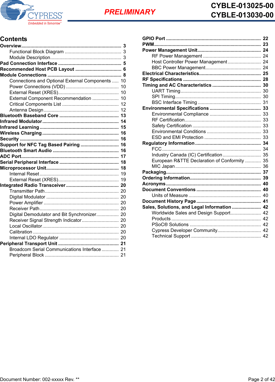 Document Number: 002-xxxxx Rev. **  Page 2 of 42PRELIMINARY CYBLE-013025-00CYBLE-013030-00ContentsOverview............................................................................ 3Functional Block Diagram ........................................... 3Module Description...................................................... 3Pad Connection Interface ................................................  5Recommended Host PCB Layout ................................... 6Module Connections ........................................................ 8Connections and Optional External Components ..... 10Power Connections (VDD) ........................................ 10External Reset (XRES).............................................. 10External Component Recommendation ....................  10Critical Components List ........................................... 12Antenna Design......................................................... 12Bluetooth Baseband Core ............................................. 13Infrared Modulator.......................................................... 14Infrared Learning ............................................................ 15Wireless Charging .......................................................... 16Security ........................................................................... 16Support for NFC Tag Based Pairing ............................. 16Bluetooth Smart Audio .................................................. 16ADC Port..........................................................................  17Serial Peripheral Interface .............................................  18Microprocessor Unit.......................................................  18Internal Reset ............................................................ 19External Reset (XRES).............................................. 19Integrated Radio Transceiver ........................................ 20Transmitter Path........................................................ 20Digital Modulator ....................................................... 20Power Amplifier ......................................................... 20Receiver Path............................................................ 20Digital Demodulator and Bit Synchronizer................. 20Receiver Signal Strength Indicator............................ 20Local Oscillator.......................................................... 20Calibration ................................................................. 20Internal LDO Regulator ............................................. 20Peripheral Transport Unit .............................................. 21Broadcom Serial Communications Interface............. 21Peripheral Block ........................................................ 21GPIO Port ........................................................................  22PWM.................................................................................  23Power Management Unit................................................  24RF Power Management ............................................ 24Host Controller Power Management ......................... 24BBC Power Management..........................................  24Electrical Characteristics...............................................  25RF Specifications ...........................................................  28Timing and AC Characteristics .....................................  30UART Timing............................................................. 30SPI Timing................................................................. 30BSC Interface Timing ................................................  31Environmental Specifications .......................................  33Environmental Compliance ....................................... 33RF Certification..........................................................  33Safety Certification ....................................................  33Environmental Conditions ......................................... 33ESD and EMI Protection ........................................... 33Regulatory Information..................................................  34FCC...........................................................................  34Industry Canada (IC) Certification.............................  35European R&amp;TTE Declaration of Conformity ............  35MIC Japan................................................................. 36Packaging........................................................................  37Ordering Information......................................................  39Acronyms........................................................................  40Document Conventions .................................................  40Units of Measure .......................................................  40Document History Page.................................................  41Sales, Solutions, and Legal Information ......................  42Worldwide Sales and Design Support.......................  42Products .................................................................... 42PSoC® Solutions ......................................................  42Cypress Developer Community................................. 42Technical Support ..................................................... 42