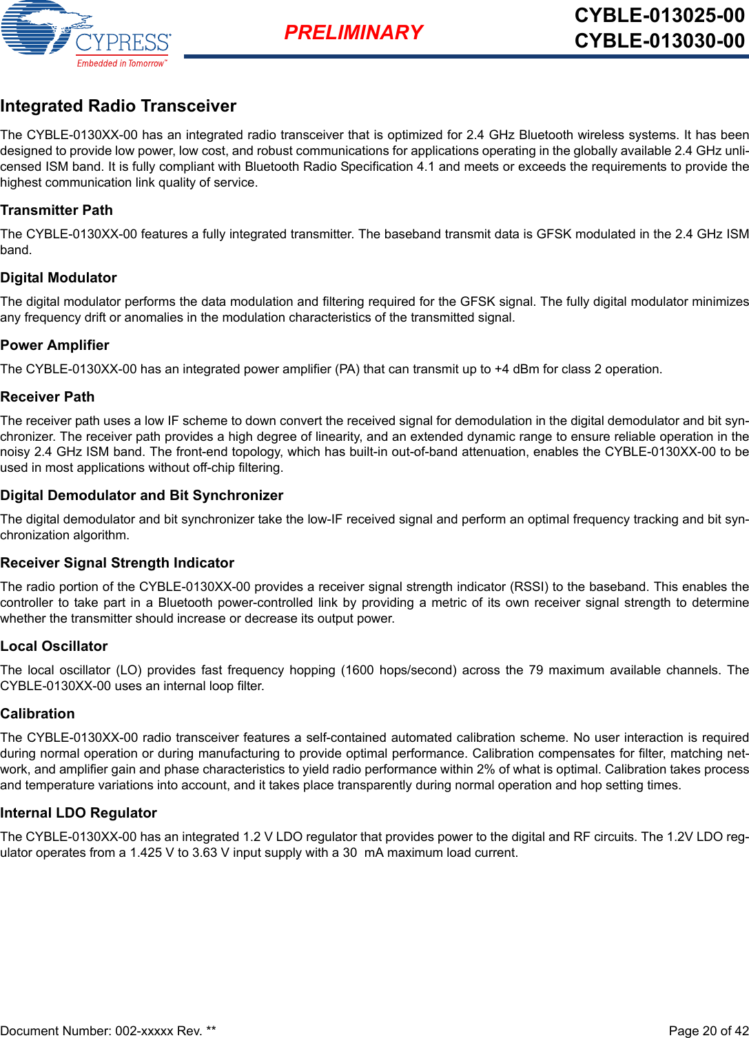 Document Number: 002-xxxxx Rev. **  Page 20 of 42PRELIMINARY CYBLE-013025-00CYBLE-013030-00Integrated Radio TransceiverThe CYBLE-0130XX-00 has an integrated radio transceiver that is optimized for 2.4 GHz Bluetooth wireless systems. It has beendesigned to provide low power, low cost, and robust communications for applications operating in the globally available 2.4 GHz unli-censed ISM band. It is fully compliant with Bluetooth Radio Specification 4.1 and meets or exceeds the requirements to provide thehighest communication link quality of service.Transmitter PathThe CYBLE-0130XX-00 features a fully integrated transmitter. The baseband transmit data is GFSK modulated in the 2.4 GHz ISMband.Digital ModulatorThe digital modulator performs the data modulation and filtering required for the GFSK signal. The fully digital modulator minimizesany frequency drift or anomalies in the modulation characteristics of the transmitted signal.Power AmplifierThe CYBLE-0130XX-00 has an integrated power amplifier (PA) that can transmit up to +4 dBm for class 2 operation.Receiver PathThe receiver path uses a low IF scheme to down convert the received signal for demodulation in the digital demodulator and bit syn-chronizer. The receiver path provides a high degree of linearity, and an extended dynamic range to ensure reliable operation in thenoisy 2.4 GHz ISM band. The front-end topology, which has built-in out-of-band attenuation, enables the CYBLE-0130XX-00 to beused in most applications without off-chip filtering.Digital Demodulator and Bit SynchronizerThe digital demodulator and bit synchronizer take the low-IF received signal and perform an optimal frequency tracking and bit syn-chronization algorithm.Receiver Signal Strength IndicatorThe radio portion of the CYBLE-0130XX-00 provides a receiver signal strength indicator (RSSI) to the baseband. This enables thecontroller to  take part in  a Bluetooth  power-controlled  link by  providing a  metric of  its own  receiver  signal strength  to determinewhether the transmitter should increase or decrease its output power.Local OscillatorThe  local  oscillator  (LO)  provides  fast  frequency  hopping  (1600  hops/second)  across  the  79  maximum  available  channels.  TheCYBLE-0130XX-00 uses an internal loop filter.CalibrationThe CYBLE-0130XX-00 radio transceiver features a self-contained automated calibration scheme. No user interaction is requiredduring normal operation or during manufacturing to provide optimal performance. Calibration compensates for filter, matching net-work, and amplifier gain and phase characteristics to yield radio performance within 2% of what is optimal. Calibration takes processand temperature variations into account, and it takes place transparently during normal operation and hop setting times.Internal LDO RegulatorThe CYBLE-0130XX-00 has an integrated 1.2 V LDO regulator that provides power to the digital and RF circuits. The 1.2V LDO reg-ulator operates from a 1.425 V to 3.63 V input supply with a 30  mA maximum load current.