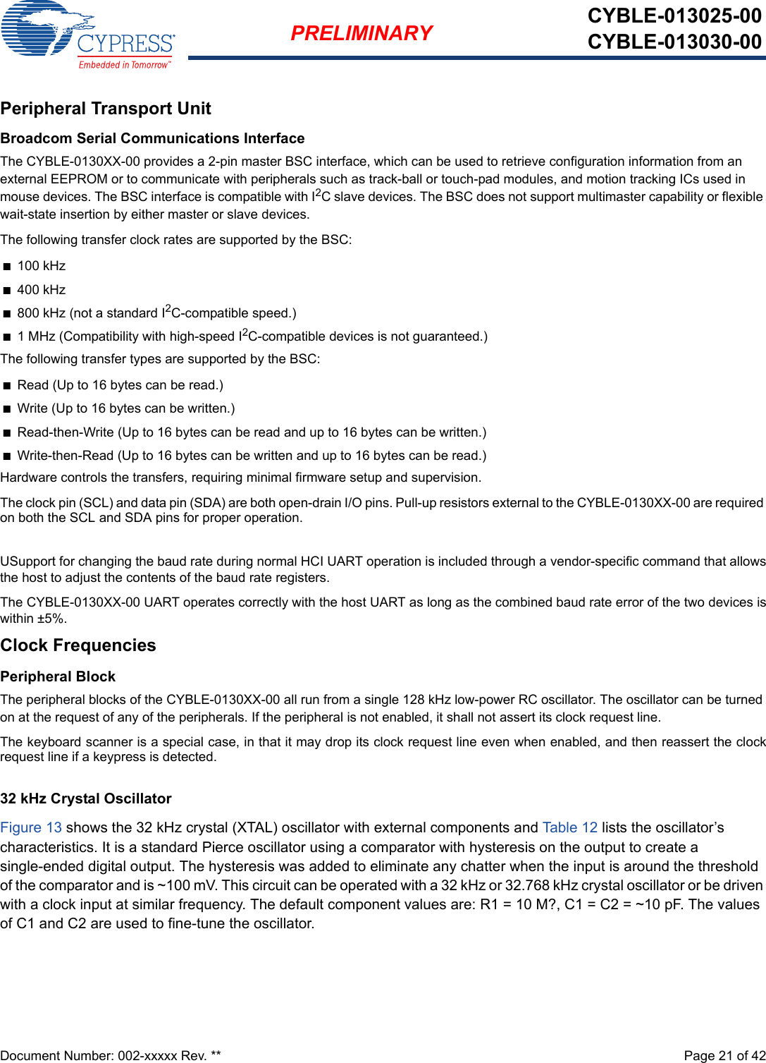 Document Number: 002-xxxxx Rev. **  Page 21 of 42PRELIMINARY CYBLE-013025-00CYBLE-013030-00Peripheral Transport UnitBroadcom Serial Communications InterfaceThe CYBLE-0130XX-00 provides a 2-pin master BSC interface, which can be used to retrieve configuration information from an external EEPROM or to communicate with peripherals such as track-ball or touch-pad modules, and motion tracking ICs used in mouse devices. The BSC interface is compatible with I2C slave devices. The BSC does not support multimaster capability or flexible wait-state insertion by either master or slave devices.The following transfer clock rates are supported by the BSC:n100 kHzn400 kHzn800 kHz (not a standard I2C-compatible speed.)n1 MHz (Compatibility with high-speed I2C-compatible devices is not guaranteed.)The following transfer types are supported by the BSC:nRead (Up to 16 bytes can be read.)nWrite (Up to 16 bytes can be written.)nRead-then-Write (Up to 16 bytes can be read and up to 16 bytes can be written.)nWrite-then-Read (Up to 16 bytes can be written and up to 16 bytes can be read.)Hardware controls the transfers, requiring minimal firmware setup and supervision.The clock pin (SCL) and data pin (SDA) are both open-drain I/O pins. Pull-up resistors external to the CYBLE-0130XX-00 are required on both the SCL and SDA pins for proper operation.USupport for changing the baud rate during normal HCI UART operation is included through a vendor-specific command that allowsthe host to adjust the contents of the baud rate registers.The CYBLE-0130XX-00 UART operates correctly with the host UART as long as the combined baud rate error of the two devices iswithin ±5%.Clock FrequenciesPeripheral BlockThe peripheral blocks of the CYBLE-0130XX-00 all run from a single 128 kHz low-power RC oscillator. The oscillator can be turned on at the request of any of the peripherals. If the peripheral is not enabled, it shall not assert its clock request line.The keyboard scanner is a special case, in that it may drop its clock request line even when enabled, and then reassert the clockrequest line if a keypress is detected.32 kHz Crystal OscillatorFigure 13 shows the 32 kHz crystal (XTAL) oscillator with external components and Table 12  lists the oscillator’s characteristics. It is a standard Pierce oscillator using a comparator with hysteresis on the output to create a single-ended digital output. The hysteresis was added to eliminate any chatter when the input is around the threshold of the comparator and is ~100 mV. This circuit can be operated with a 32 kHz or 32.768 kHz crystal oscillator or be driven with a clock input at similar frequency. The default component values are: R1 = 10 M?, C1 = C2 = ~10 pF. The values of C1 and C2 are used to fine-tune the oscillator.